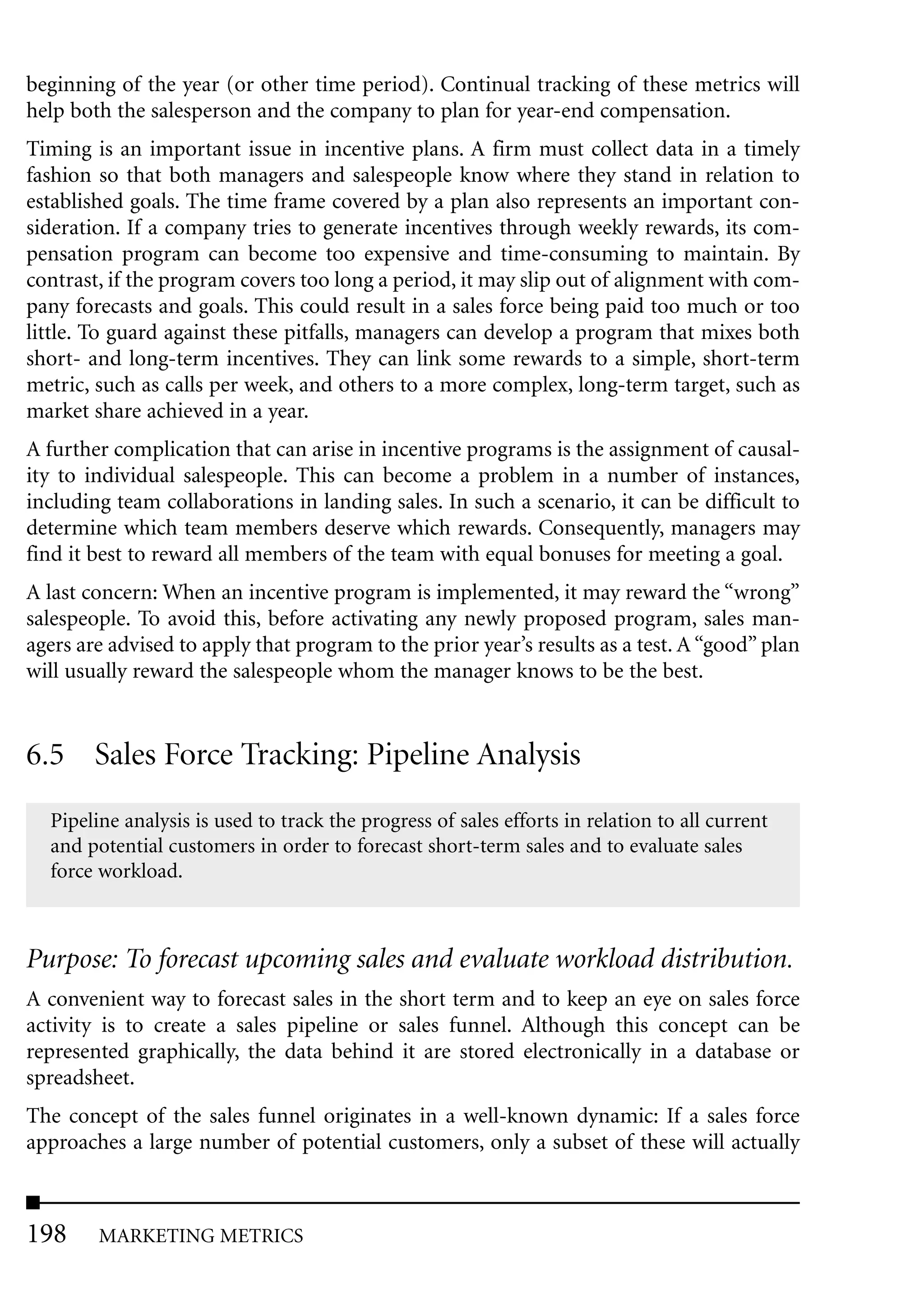 beginning of the year (or other time period). Continual tracking of these metrics will
help both the salesperson and the company to plan for year-end compensation.
Timing is an important issue in incentive plans. A firm must collect data in a timely
fashion so that both managers and salespeople know where they stand in relation to
established goals. The time frame covered by a plan also represents an important con-
sideration. If a company tries to generate incentives through weekly rewards, its com-
pensation program can become too expensive and time-consuming to maintain. By
contrast, if the program covers too long a period, it may slip out of alignment with com-
pany forecasts and goals. This could result in a sales force being paid too much or too
little. To guard against these pitfalls, managers can develop a program that mixes both
short- and long-term incentives. They can link some rewards to a simple, short-term
metric, such as calls per week, and others to a more complex, long-term target, such as
market share achieved in a year.
A further complication that can arise in incentive programs is the assignment of causal-
ity to individual salespeople. This can become a problem in a number of instances,
including team collaborations in landing sales. In such a scenario, it can be difficult to
determine which team members deserve which rewards. Consequently, managers may
find it best to reward all members of the team with equal bonuses for meeting a goal.
A last concern: When an incentive program is implemented, it may reward the “wrong”
salespeople. To avoid this, before activating any newly proposed program, sales man-
agers are advised to apply that program to the prior year’s results as a test. A “good” plan
will usually reward the salespeople whom the manager knows to be the best.


6.5 Sales Force Tracking: Pipeline Analysis
  Pipeline analysis is used to track the progress of sales efforts in relation to all current
  and potential customers in order to forecast short-term sales and to evaluate sales
  force workload.



Purpose: To forecast upcoming sales and evaluate workload distribution.
A convenient way to forecast sales in the short term and to keep an eye on sales force
activity is to create a sales pipeline or sales funnel. Although this concept can be
represented graphically, the data behind it are stored electronically in a database or
spreadsheet.
The concept of the sales funnel originates in a well-known dynamic: If a sales force
approaches a large number of potential customers, only a subset of these will actually



198     MARKETING METRICS
 