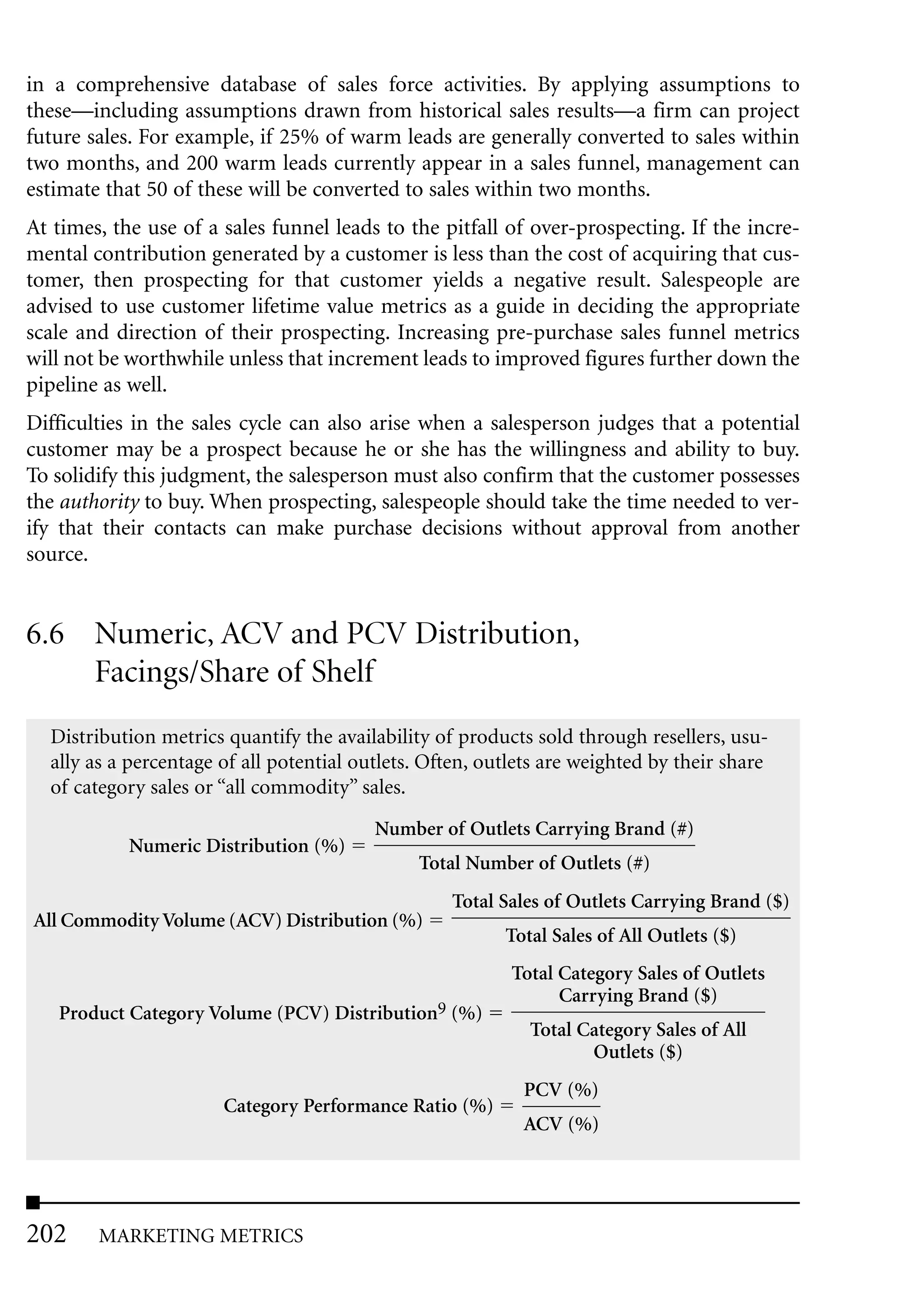 in a comprehensive database of sales force activities. By applying assumptions to
these—including assumptions drawn from historical sales results—a firm can project
future sales. For example, if 25% of warm leads are generally converted to sales within
two months, and 200 warm leads currently appear in a sales funnel, management can
estimate that 50 of these will be converted to sales within two months.
At times, the use of a sales funnel leads to the pitfall of over-prospecting. If the incre-
mental contribution generated by a customer is less than the cost of acquiring that cus-
tomer, then prospecting for that customer yields a negative result. Salespeople are
advised to use customer lifetime value metrics as a guide in deciding the appropriate
scale and direction of their prospecting. Increasing pre-purchase sales funnel metrics
will not be worthwhile unless that increment leads to improved figures further down the
pipeline as well.
Difficulties in the sales cycle can also arise when a salesperson judges that a potential
customer may be a prospect because he or she has the willingness and ability to buy.
To solidify this judgment, the salesperson must also confirm that the customer possesses
the authority to buy. When prospecting, salespeople should take the time needed to ver-
ify that their contacts can make purchase decisions without approval from another
source.


6.6 Numeric, ACV and PCV Distribution,
    Facings/Share of Shelf
  Distribution metrics quantify the availability of products sold through resellers, usu-
  ally as a percentage of all potential outlets. Often, outlets are weighted by their share
  of category sales or “all commodity” sales.
                                          Number of Outlets Carrying Brand (#)
            Numeric Distribution (%)
                                               Total Number of Outlets (#)
                                                   Total Sales of Outlets Carrying Brand ($)
All Commodity Volume (ACV) Distribution (%)
                                                          Total Sales of All Outlets ($)
                                                           Total Category Sales of Outlets
                                                                 Carrying Brand ($)
   Product Category Volume (PCV) Distribution9 (%)
                                                             Total Category Sales of All
                                                                    Outlets ($)
                                                            PCV (%)
                       Category Performance Ratio (%)
                                                            ACV (%)




202     MARKETING METRICS
 