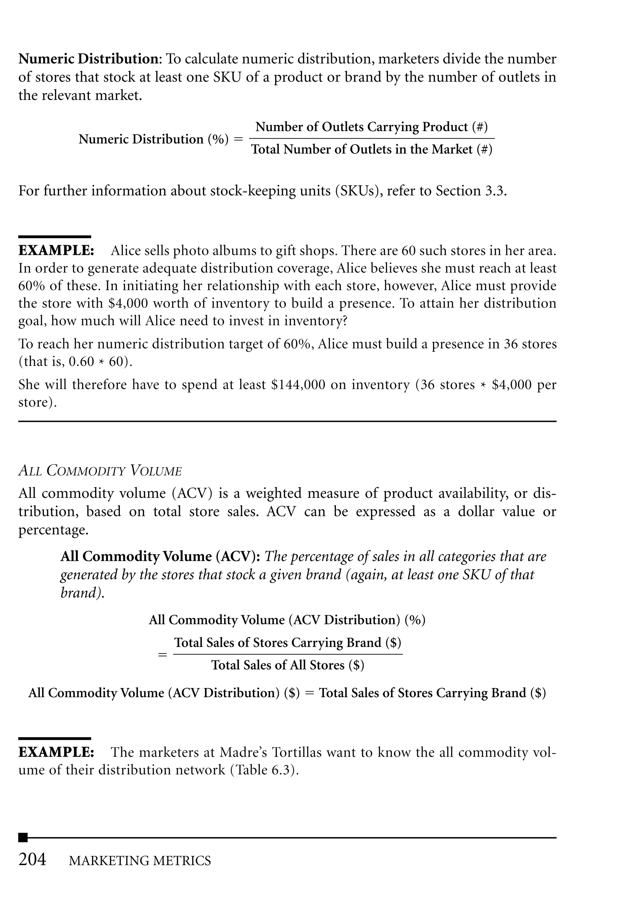 Numeric Distribution: To calculate numeric distribution, marketers divide the number
of stores that stock at least one SKU of a product or brand by the number of outlets in
the relevant market.

                                        Number of Outlets Carrying Product (#)
          Numeric Distribution (%)
                                       Total Number of Outlets in the Market (#)

For further information about stock-keeping units (SKUs), refer to Section 3.3.


EXAMPLE: Alice sells photo albums to gift shops. There are 60 such stores in her area.
In order to generate adequate distribution coverage, Alice believes she must reach at least
60% of these. In initiating her relationship with each store, however, Alice must provide
the store with $4,000 worth of inventory to build a presence. To attain her distribution
goal, how much will Alice need to invest in inventory?
To reach her numeric distribution target of 60%, Alice must build a presence in 36 stores
(that is, 0.60 * 60).
She will therefore have to spend at least $144,000 on inventory (36 stores * $4,000 per
store).



ALL COMMODITY VOLUME
All commodity volume (ACV) is a weighted measure of product availability, or dis-
tribution, based on total store sales. ACV can be expressed as a dollar value or
percentage.
       All Commodity Volume (ACV): The percentage of sales in all categories that are
       generated by the stores that stock a given brand (again, at least one SKU of that
       brand).
                      All Commodity Volume (ACV Distribution) (%)
                          Total Sales of Stores Carrying Brand ($)
                                Total Sales of All Stores ($)
 All Commodity Volume (ACV Distribution) ($)        Total Sales of Stores Carrying Brand ($)



EXAMPLE: The marketers at Madre’s Tortillas want to know the all commodity vol-
ume of their distribution network (Table 6.3).




204     MARKETING METRICS
 