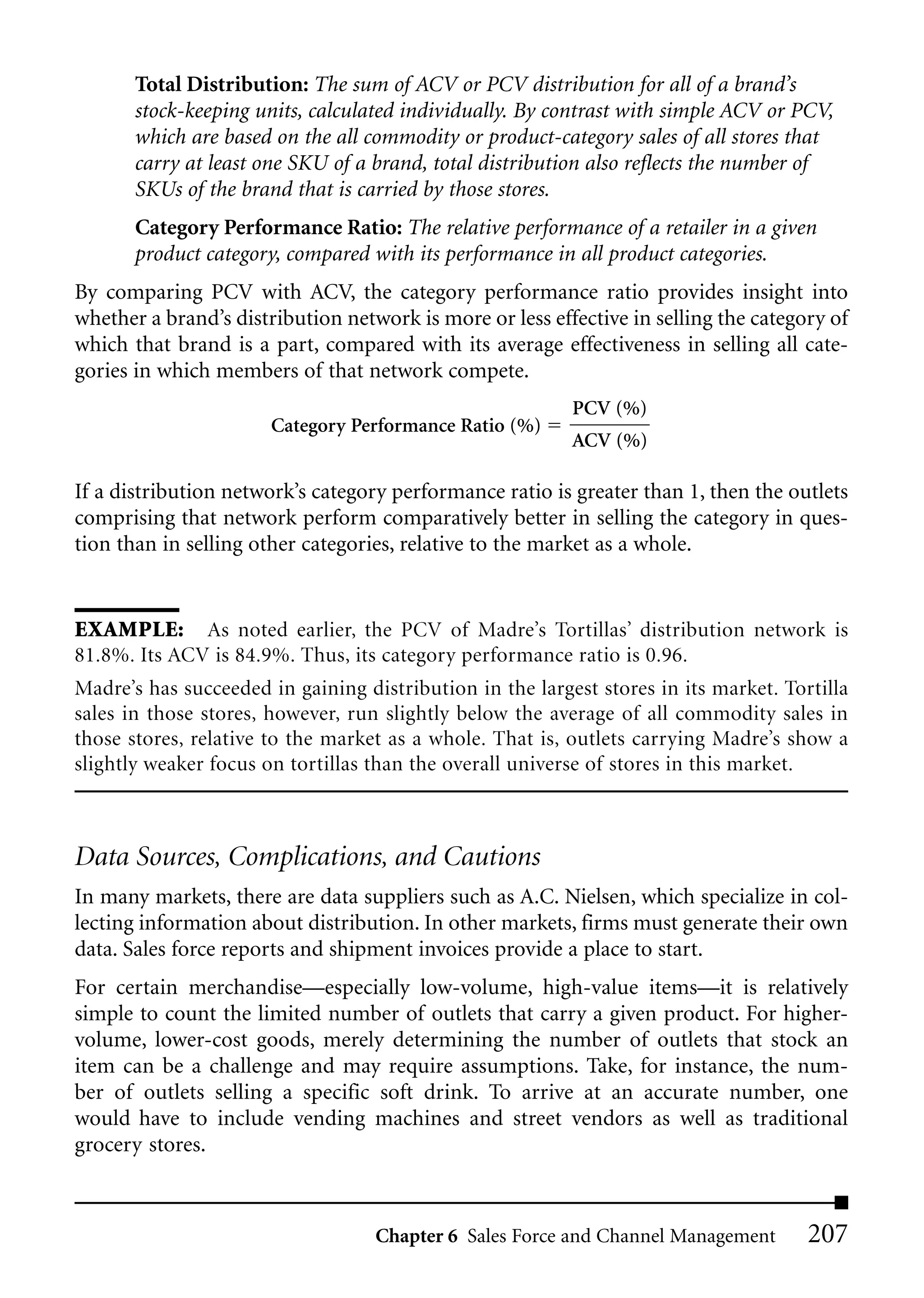 Total Distribution: The sum of ACV or PCV distribution for all of a brand’s
       stock-keeping units, calculated individually. By contrast with simple ACV or PCV,
       which are based on the all commodity or product-category sales of all stores that
       carry at least one SKU of a brand, total distribution also reflects the number of
       SKUs of the brand that is carried by those stores.
       Category Performance Ratio: The relative performance of a retailer in a given
       product category, compared with its performance in all product categories.
By comparing PCV with ACV, the category performance ratio provides insight into
whether a brand’s distribution network is more or less effective in selling the category of
which that brand is a part, compared with its average effectiveness in selling all cate-
gories in which members of that network compete.
                                                          PCV (%)
                       Category Performance Ratio (%)
                                                          ACV (%)

If a distribution network’s category performance ratio is greater than 1, then the outlets
comprising that network perform comparatively better in selling the category in ques-
tion than in selling other categories, relative to the market as a whole.


EXAMPLE: As noted earlier, the PCV of Madre’s Tortillas’ distribution network is
81.8%. Its ACV is 84.9%. Thus, its category performance ratio is 0.96.
Madre’s has succeeded in gaining distribution in the largest stores in its market. Tortilla
sales in those stores, however, run slightly below the average of all commodity sales in
those stores, relative to the market as a whole. That is, outlets carrying Madre’s show a
slightly weaker focus on tortillas than the overall universe of stores in this market.



Data Sources, Complications, and Cautions
In many markets, there are data suppliers such as A.C. Nielsen, which specialize in col-
lecting information about distribution. In other markets, firms must generate their own
data. Sales force reports and shipment invoices provide a place to start.
For certain merchandise—especially low-volume, high-value items—it is relatively
simple to count the limited number of outlets that carry a given product. For higher-
volume, lower-cost goods, merely determining the number of outlets that stock an
item can be a challenge and may require assumptions. Take, for instance, the num-
ber of outlets selling a specific soft drink. To arrive at an accurate number, one
would have to include vending machines and street vendors as well as traditional
grocery stores.



                                   Chapter 6 Sales Force and Channel Management       207
 