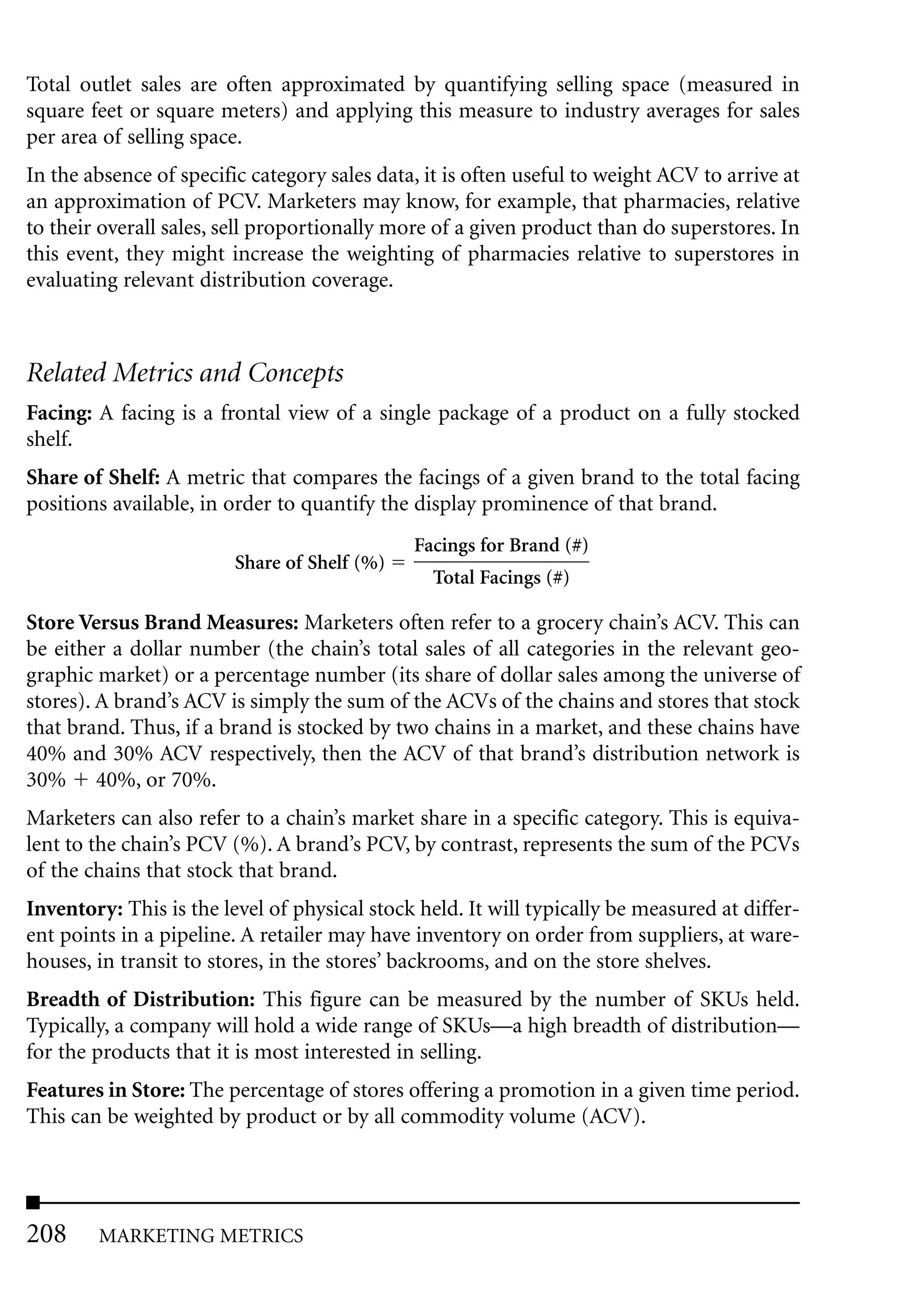 Total outlet sales are often approximated by quantifying selling space (measured in
square feet or square meters) and applying this measure to industry averages for sales
per area of selling space.
In the absence of specific category sales data, it is often useful to weight ACV to arrive at
an approximation of PCV. Marketers may know, for example, that pharmacies, relative
to their overall sales, sell proportionally more of a given product than do superstores. In
this event, they might increase the weighting of pharmacies relative to superstores in
evaluating relevant distribution coverage.



Related Metrics and Concepts
Facing: A facing is a frontal view of a single package of a product on a fully stocked
shelf.
Share of Shelf: A metric that compares the facings of a given brand to the total facing
positions available, in order to quantify the display prominence of that brand.
                                              Facings for Brand (#)
                         Share of Shelf (%)
                                                Total Facings (#)

Store Versus Brand Measures: Marketers often refer to a grocery chain’s ACV. This can
be either a dollar number (the chain’s total sales of all categories in the relevant geo-
graphic market) or a percentage number (its share of dollar sales among the universe of
stores). A brand’s ACV is simply the sum of the ACVs of the chains and stores that stock
that brand. Thus, if a brand is stocked by two chains in a market, and these chains have
40% and 30% ACV respectively, then the ACV of that brand’s distribution network is
30% 40%, or 70%.
Marketers can also refer to a chain’s market share in a specific category. This is equiva-
lent to the chain’s PCV (%). A brand’s PCV, by contrast, represents the sum of the PCVs
of the chains that stock that brand.
Inventory: This is the level of physical stock held. It will typically be measured at differ-
ent points in a pipeline. A retailer may have inventory on order from suppliers, at ware-
houses, in transit to stores, in the stores’ backrooms, and on the store shelves.
Breadth of Distribution: This figure can be measured by the number of SKUs held.
Typically, a company will hold a wide range of SKUs—a high breadth of distribution—
for the products that it is most interested in selling.
Features in Store: The percentage of stores offering a promotion in a given time period.
This can be weighted by product or by all commodity volume (ACV).




208     MARKETING METRICS
 