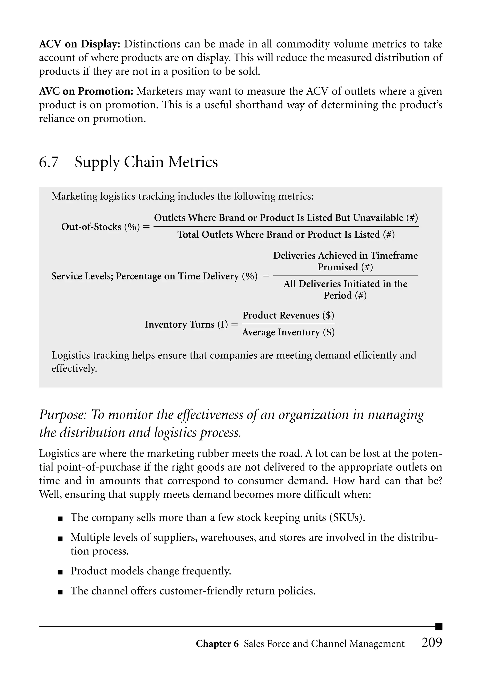 ACV on Display: Distinctions can be made in all commodity volume metrics to take
account of where products are on display. This will reduce the measured distribution of
products if they are not in a position to be sold.
AVC on Promotion: Marketers may want to measure the ACV of outlets where a given
product is on promotion. This is a useful shorthand way of determining the product’s
reliance on promotion.


6.7 Supply Chain Metrics
  Marketing logistics tracking includes the following metrics:
                          Outlets Where Brand or Product Is Listed But Unavailable (#)
    Out-of-Stocks (%)
                               Total Outlets Where Brand or Product Is Listed (#)

                                                     Deliveries Achieved in Timeframe
                                                                Promised (#)
  Service Levels; Percentage on Time Delivery (%)
                                                       All Deliveries Initiated in the
                                                                 Period (#)
                                              Product Revenues ($)
                        Inventory Turns (I)
                                              Average Inventory ($)

  Logistics tracking helps ensure that companies are meeting demand efficiently and
  effectively.



Purpose: To monitor the effectiveness of an organization in managing
the distribution and logistics process.
Logistics are where the marketing rubber meets the road. A lot can be lost at the poten-
tial point-of-purchase if the right goods are not delivered to the appropriate outlets on
time and in amounts that correspond to consumer demand. How hard can that be?
Well, ensuring that supply meets demand becomes more difficult when:
    ■   The company sells more than a few stock keeping units (SKUs).
    ■   Multiple levels of suppliers, warehouses, and stores are involved in the distribu-
        tion process.
    ■   Product models change frequently.
    ■   The channel offers customer-friendly return policies.



                                   Chapter 6 Sales Force and Channel Management          209
 