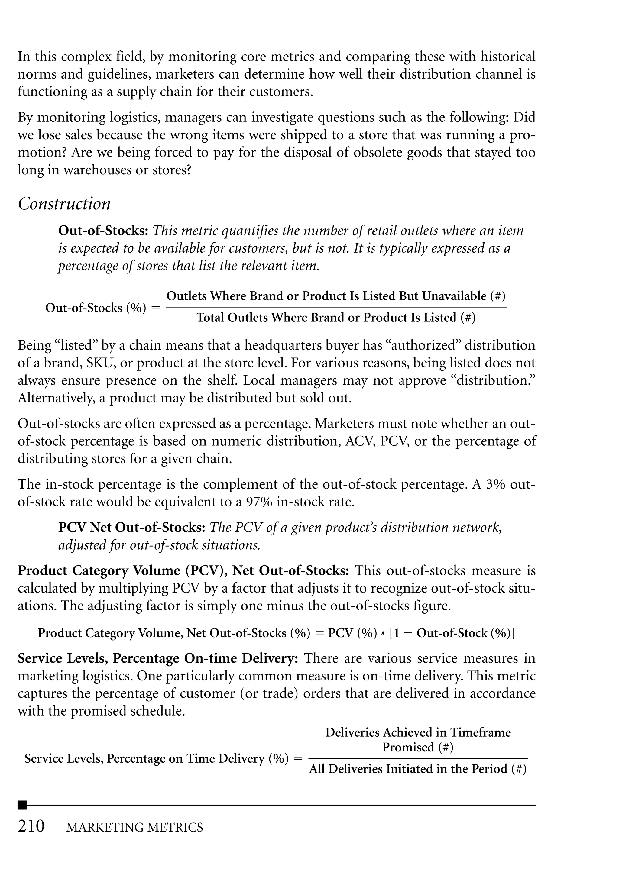 In this complex field, by monitoring core metrics and comparing these with historical
norms and guidelines, marketers can determine how well their distribution channel is
functioning as a supply chain for their customers.
By monitoring logistics, managers can investigate questions such as the following: Did
we lose sales because the wrong items were shipped to a store that was running a pro-
motion? Are we being forced to pay for the disposal of obsolete goods that stayed too
long in warehouses or stores?

Construction
        Out-of-Stocks: This metric quantifies the number of retail outlets where an item
        is expected to be available for customers, but is not. It is typically expressed as a
        percentage of stores that list the relevant item.

                           Outlets Where Brand or Product Is Listed But Unavailable (#)
      Out-of-Stocks (%)
                                 Total Outlets Where Brand or Product Is Listed (#)

Being “listed” by a chain means that a headquarters buyer has “authorized” distribution
of a brand, SKU, or product at the store level. For various reasons, being listed does not
always ensure presence on the shelf. Local managers may not approve “distribution.”
Alternatively, a product may be distributed but sold out.
Out-of-stocks are often expressed as a percentage. Marketers must note whether an out-
of-stock percentage is based on numeric distribution, ACV, PCV, or the percentage of
distributing stores for a given chain.
The in-stock percentage is the complement of the out-of-stock percentage. A 3% out-
of-stock rate would be equivalent to a 97% in-stock rate.
        PCV Net Out-of-Stocks: The PCV of a given product’s distribution network,
        adjusted for out-of-stock situations.
Product Category Volume (PCV), Net Out-of-Stocks: This out-of-stocks measure is
calculated by multiplying PCV by a factor that adjusts it to recognize out-of-stock situ-
ations. The adjusting factor is simply one minus the out-of-stocks figure.
   Product Category Volume, Net Out-of-Stocks (%)        PCV (%) * [1    Out-of-Stock (%)]
Service Levels, Percentage On-time Delivery: There are various service measures in
marketing logistics. One particularly common measure is on-time delivery. This metric
captures the percentage of customer (or trade) orders that are delivered in accordance
with the promised schedule.
                                                        Deliveries Achieved in Timeframe
                                                                   Promised (#)
 Service Levels, Percentage on Time Delivery (%)
                                                     All Deliveries Initiated in the Period (#)



210      MARKETING METRICS
 