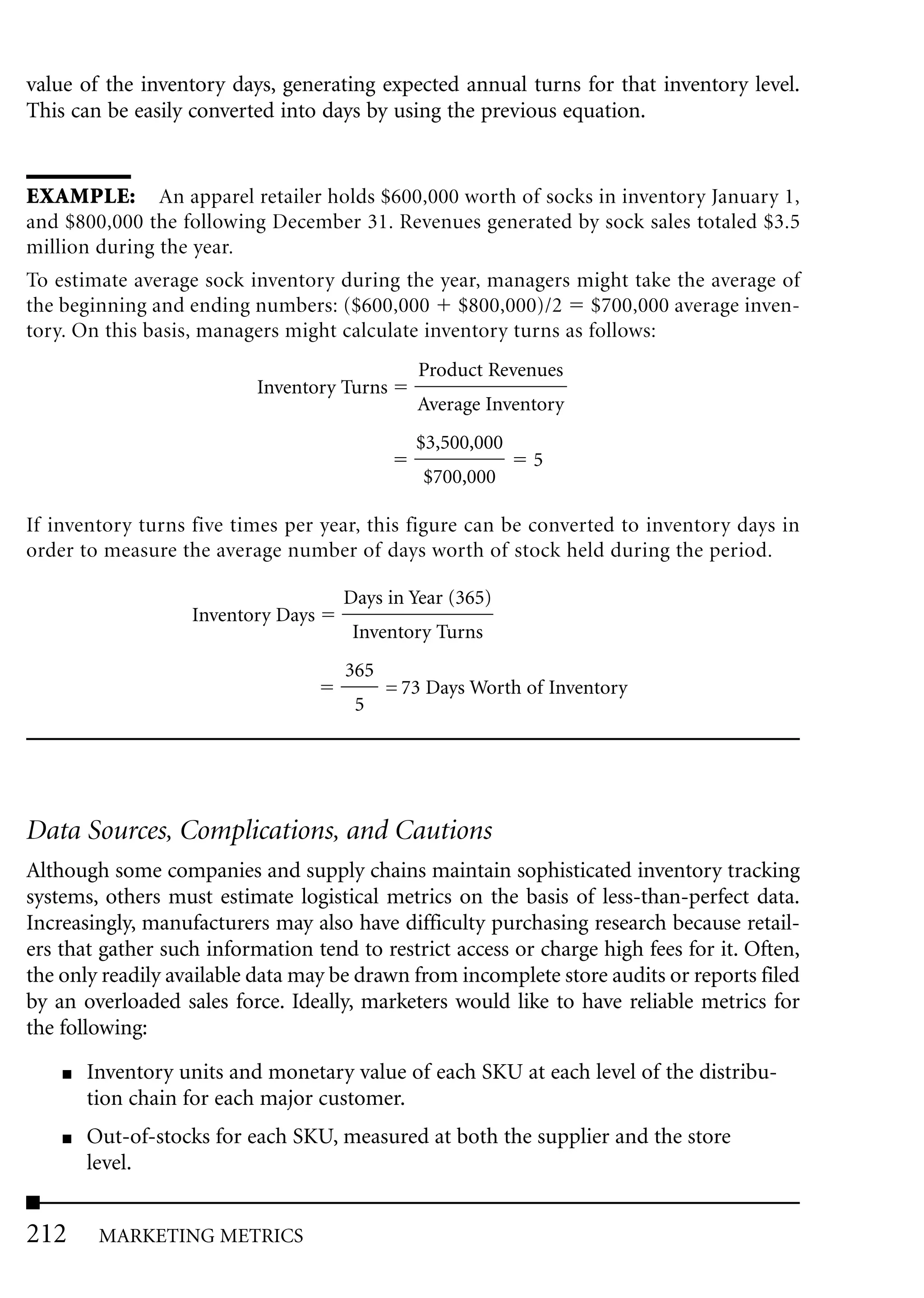 value of the inventory days, generating expected annual turns for that inventory level.
This can be easily converted into days by using the previous equation.


EXAMPLE: An apparel retailer holds $600,000 worth of socks in inventory January 1,
and $800,000 the following December 31. Revenues generated by sock sales totaled $3.5
million during the year.
To estimate average sock inventory during the year, managers might take the average of
the beginning and ending numbers: ($600,000 $800,000)/2 $700,000 average inven-
tory. On this basis, managers might calculate inventory turns as follows:
                                              Product Revenues
                           Inventory Turns
                                              Average Inventory
                                              $3,500,000
                                                            5
                                               $700,000

If inventory turns five times per year, this figure can be converted to inventory days in
order to measure the average number of days worth of stock held during the period.

                                     Days in Year (365)
                   Inventory Days
                                      Inventory Turns
                                     365
                                           = 73 Days Worth of Inventory
                                      5




Data Sources, Complications, and Cautions
Although some companies and supply chains maintain sophisticated inventory tracking
systems, others must estimate logistical metrics on the basis of less-than-perfect data.
Increasingly, manufacturers may also have difficulty purchasing research because retail-
ers that gather such information tend to restrict access or charge high fees for it. Often,
the only readily available data may be drawn from incomplete store audits or reports filed
by an overloaded sales force. Ideally, marketers would like to have reliable metrics for
the following:
    ■   Inventory units and monetary value of each SKU at each level of the distribu-
        tion chain for each major customer.
    ■   Out-of-stocks for each SKU, measured at both the supplier and the store
        level.


212      MARKETING METRICS
 