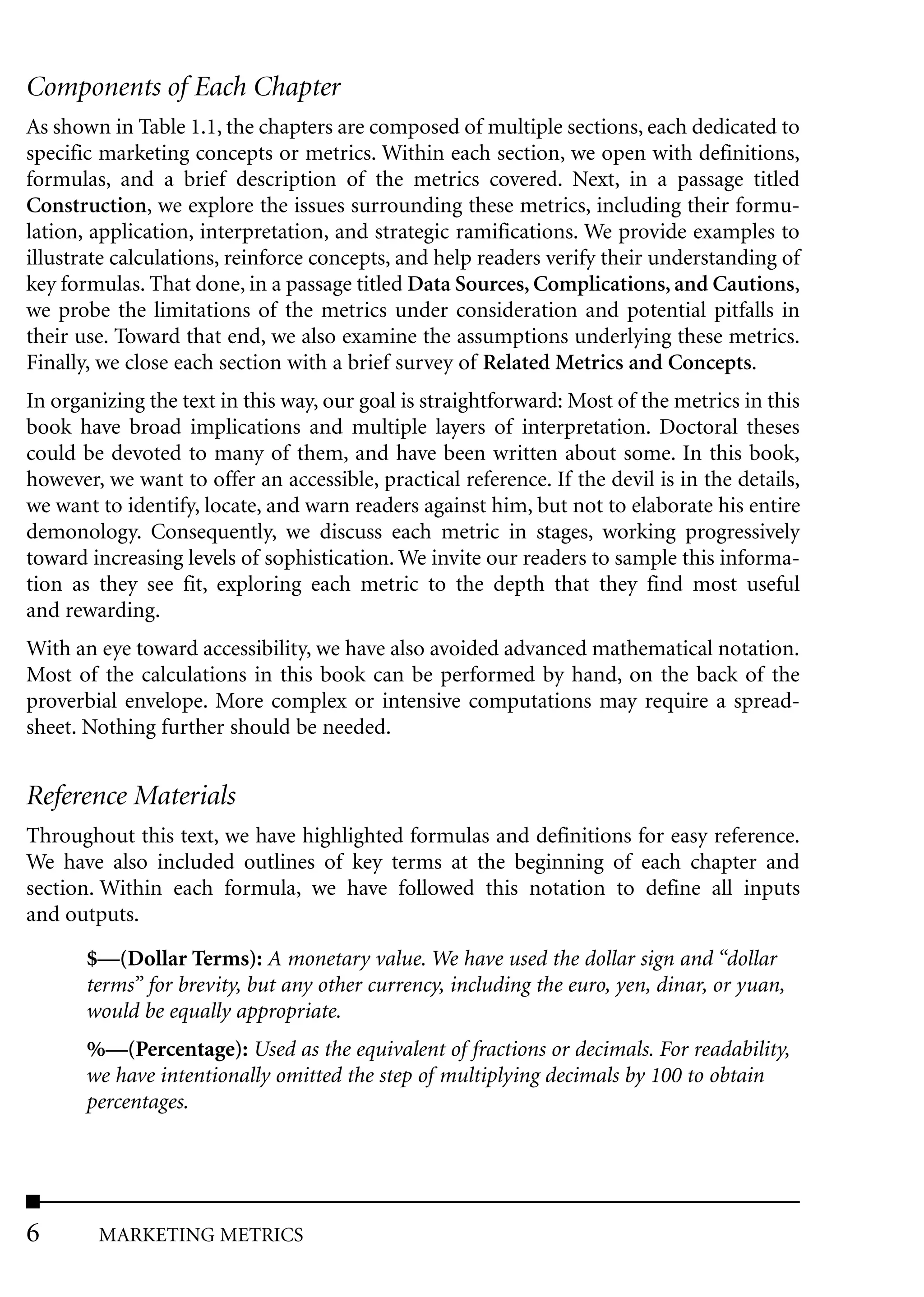 Components of Each Chapter
As shown in Table 1.1, the chapters are composed of multiple sections, each dedicated to
specific marketing concepts or metrics. Within each section, we open with definitions,
formulas, and a brief description of the metrics covered. Next, in a passage titled
Construction, we explore the issues surrounding these metrics, including their formu-
lation, application, interpretation, and strategic ramifications. We provide examples to
illustrate calculations, reinforce concepts, and help readers verify their understanding of
key formulas. That done, in a passage titled Data Sources, Complications, and Cautions,
we probe the limitations of the metrics under consideration and potential pitfalls in
their use. Toward that end, we also examine the assumptions underlying these metrics.
Finally, we close each section with a brief survey of Related Metrics and Concepts.
In organizing the text in this way, our goal is straightforward: Most of the metrics in this
book have broad implications and multiple layers of interpretation. Doctoral theses
could be devoted to many of them, and have been written about some. In this book,
however, we want to offer an accessible, practical reference. If the devil is in the details,
we want to identify, locate, and warn readers against him, but not to elaborate his entire
demonology. Consequently, we discuss each metric in stages, working progressively
toward increasing levels of sophistication. We invite our readers to sample this informa-
tion as they see fit, exploring each metric to the depth that they find most useful
and rewarding.
With an eye toward accessibility, we have also avoided advanced mathematical notation.
Most of the calculations in this book can be performed by hand, on the back of the
proverbial envelope. More complex or intensive computations may require a spread-
sheet. Nothing further should be needed.


Reference Materials
Throughout this text, we have highlighted formulas and definitions for easy reference.
We have also included outlines of key terms at the beginning of each chapter and
section. Within each formula, we have followed this notation to define all inputs
and outputs.

       $—(Dollar Terms): A monetary value. We have used the dollar sign and “dollar
       terms” for brevity, but any other currency, including the euro, yen, dinar, or yuan,
       would be equally appropriate.
       %—(Percentage): Used as the equivalent of fractions or decimals. For readability,
       we have intentionally omitted the step of multiplying decimals by 100 to obtain
       percentages.




6       MARKETING METRICS
 