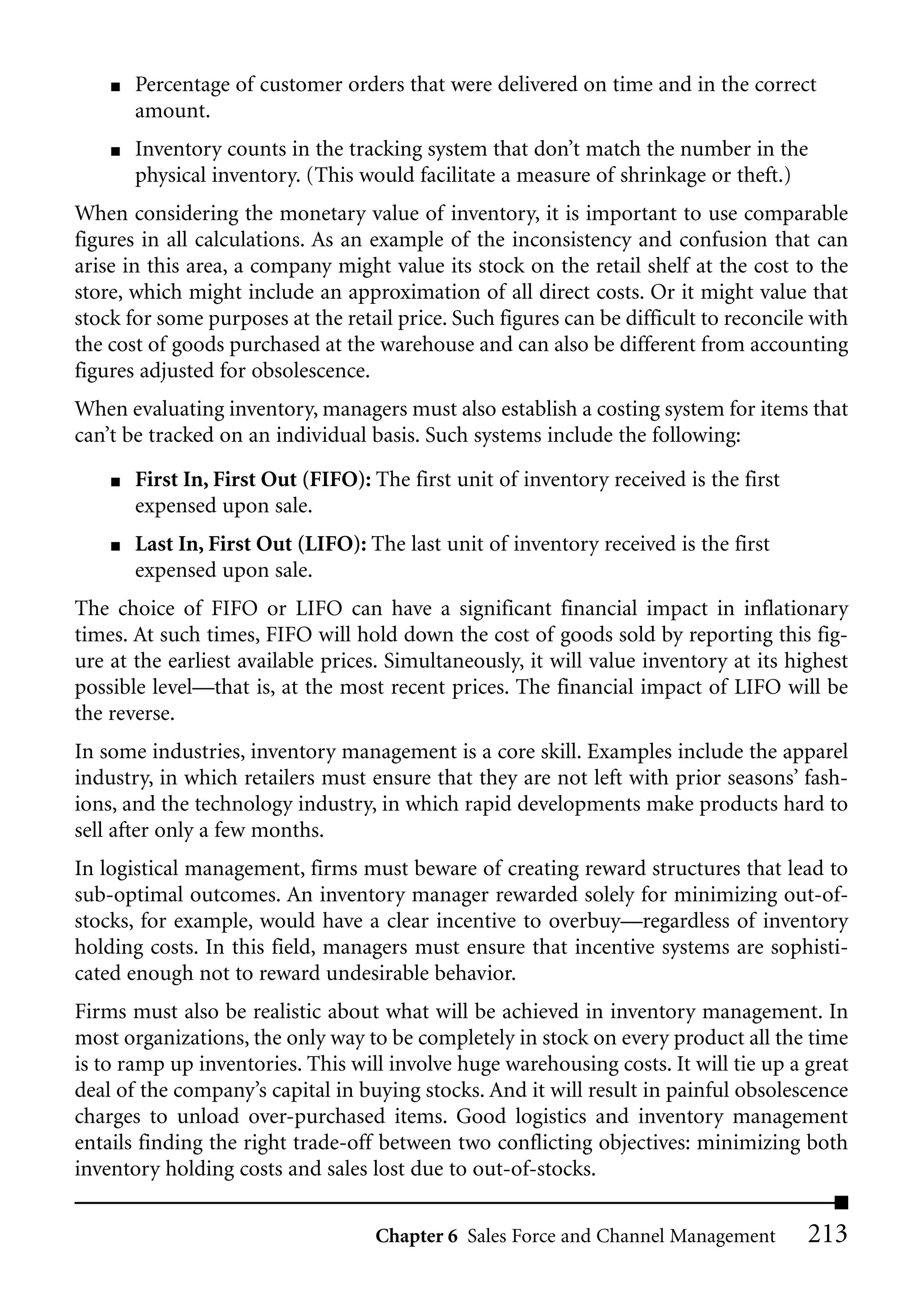 ■   Percentage of customer orders that were delivered on time and in the correct
        amount.
    ■   Inventory counts in the tracking system that don’t match the number in the
        physical inventory. (This would facilitate a measure of shrinkage or theft.)
When considering the monetary value of inventory, it is important to use comparable
figures in all calculations. As an example of the inconsistency and confusion that can
arise in this area, a company might value its stock on the retail shelf at the cost to the
store, which might include an approximation of all direct costs. Or it might value that
stock for some purposes at the retail price. Such figures can be difficult to reconcile with
the cost of goods purchased at the warehouse and can also be different from accounting
figures adjusted for obsolescence.
When evaluating inventory, managers must also establish a costing system for items that
can’t be tracked on an individual basis. Such systems include the following:
    ■   First In, First Out (FIFO): The first unit of inventory received is the first
        expensed upon sale.
    ■   Last In, First Out (LIFO): The last unit of inventory received is the first
        expensed upon sale.
The choice of FIFO or LIFO can have a significant financial impact in inflationary
times. At such times, FIFO will hold down the cost of goods sold by reporting this fig-
ure at the earliest available prices. Simultaneously, it will value inventory at its highest
possible level—that is, at the most recent prices. The financial impact of LIFO will be
the reverse.
In some industries, inventory management is a core skill. Examples include the apparel
industry, in which retailers must ensure that they are not left with prior seasons’ fash-
ions, and the technology industry, in which rapid developments make products hard to
sell after only a few months.
In logistical management, firms must beware of creating reward structures that lead to
sub-optimal outcomes. An inventory manager rewarded solely for minimizing out-of-
stocks, for example, would have a clear incentive to overbuy—regardless of inventory
holding costs. In this field, managers must ensure that incentive systems are sophisti-
cated enough not to reward undesirable behavior.
Firms must also be realistic about what will be achieved in inventory management. In
most organizations, the only way to be completely in stock on every product all the time
is to ramp up inventories. This will involve huge warehousing costs. It will tie up a great
deal of the company’s capital in buying stocks. And it will result in painful obsolescence
charges to unload over-purchased items. Good logistics and inventory management
entails finding the right trade-off between two conflicting objectives: minimizing both
inventory holding costs and sales lost due to out-of-stocks.


                                    Chapter 6 Sales Force and Channel Management        213
 