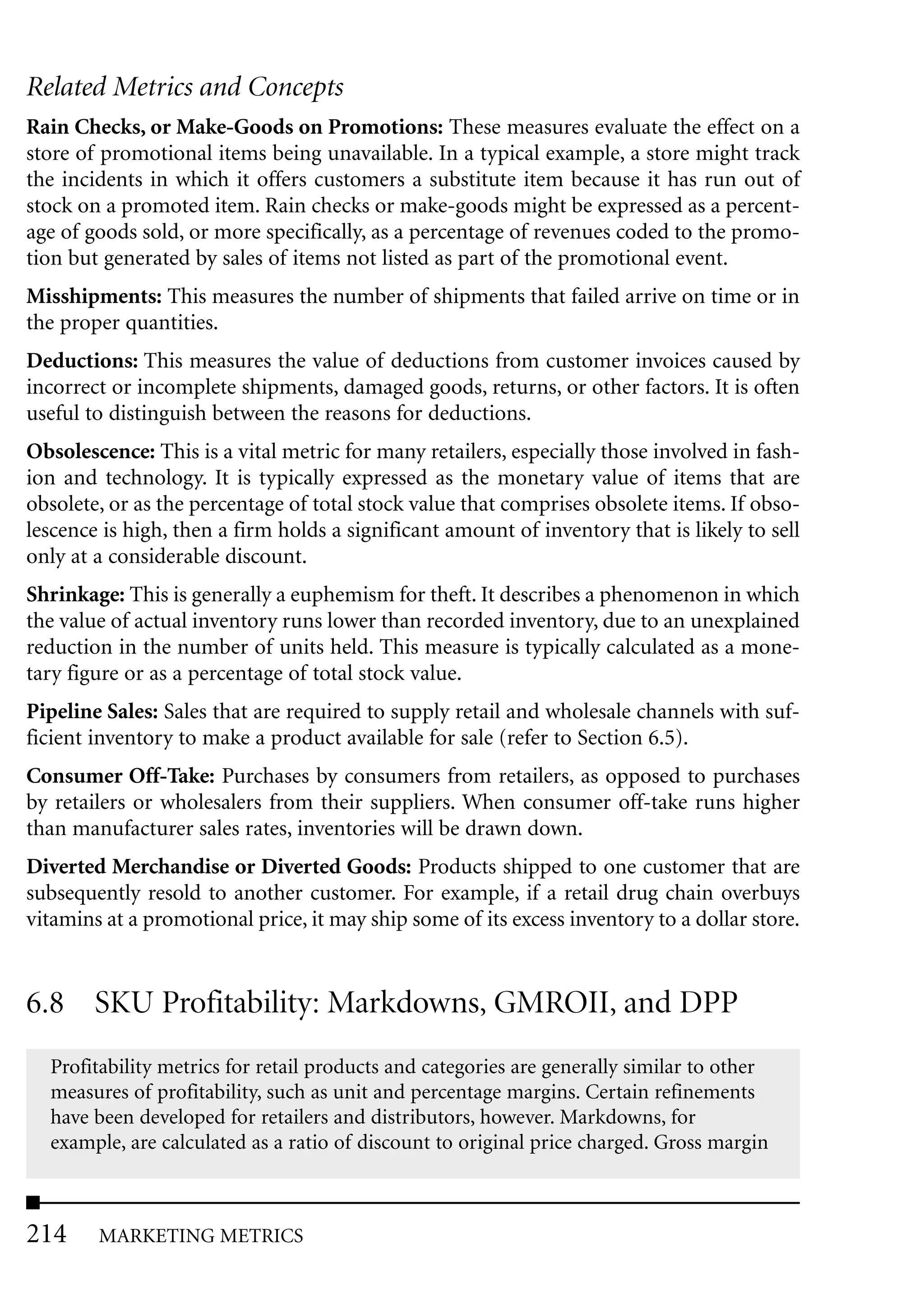 Related Metrics and Concepts
Rain Checks, or Make-Goods on Promotions: These measures evaluate the effect on a
store of promotional items being unavailable. In a typical example, a store might track
the incidents in which it offers customers a substitute item because it has run out of
stock on a promoted item. Rain checks or make-goods might be expressed as a percent-
age of goods sold, or more specifically, as a percentage of revenues coded to the promo-
tion but generated by sales of items not listed as part of the promotional event.
Misshipments: This measures the number of shipments that failed arrive on time or in
the proper quantities.
Deductions: This measures the value of deductions from customer invoices caused by
incorrect or incomplete shipments, damaged goods, returns, or other factors. It is often
useful to distinguish between the reasons for deductions.
Obsolescence: This is a vital metric for many retailers, especially those involved in fash-
ion and technology. It is typically expressed as the monetary value of items that are
obsolete, or as the percentage of total stock value that comprises obsolete items. If obso-
lescence is high, then a firm holds a significant amount of inventory that is likely to sell
only at a considerable discount.
Shrinkage: This is generally a euphemism for theft. It describes a phenomenon in which
the value of actual inventory runs lower than recorded inventory, due to an unexplained
reduction in the number of units held. This measure is typically calculated as a mone-
tary figure or as a percentage of total stock value.
Pipeline Sales: Sales that are required to supply retail and wholesale channels with suf-
ficient inventory to make a product available for sale (refer to Section 6.5).
Consumer Off-Take: Purchases by consumers from retailers, as opposed to purchases
by retailers or wholesalers from their suppliers. When consumer off-take runs higher
than manufacturer sales rates, inventories will be drawn down.
Diverted Merchandise or Diverted Goods: Products shipped to one customer that are
subsequently resold to another customer. For example, if a retail drug chain overbuys
vitamins at a promotional price, it may ship some of its excess inventory to a dollar store.


6.8 SKU Profitability: Markdowns, GMROII, and DPP
  Profitability metrics for retail products and categories are generally similar to other
  measures of profitability, such as unit and percentage margins. Certain refinements
  have been developed for retailers and distributors, however. Markdowns, for
  example, are calculated as a ratio of discount to original price charged. Gross margin



214     MARKETING METRICS
 