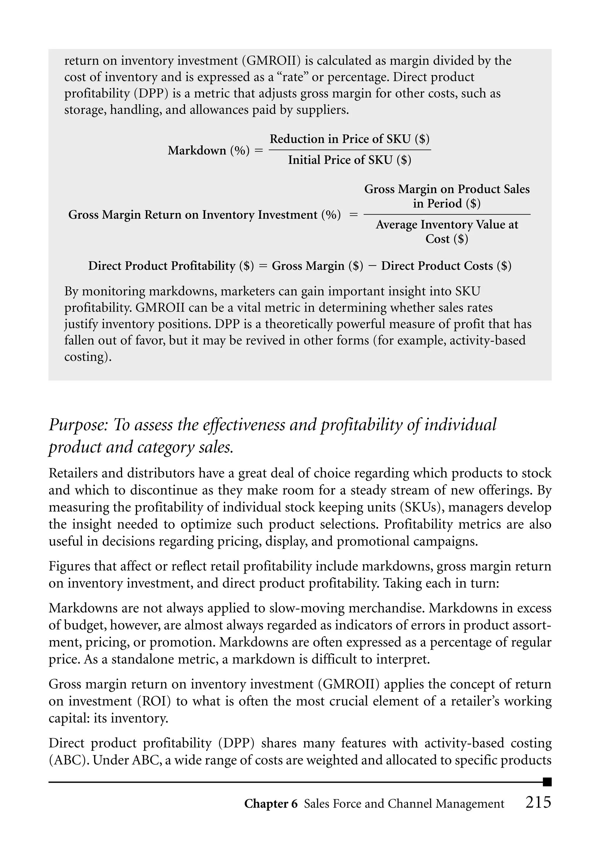 return on inventory investment (GMROII) is calculated as margin divided by the
  cost of inventory and is expressed as a “rate” or percentage. Direct product
  profitability (DPP) is a metric that adjusts gross margin for other costs, such as
  storage, handling, and allowances paid by suppliers.

                                          Reduction in Price of SKU ($)
                      Markdown (%)
                                             Initial Price of SKU ($)

                                                             Gross Margin on Product Sales
                                                                     in Period ($)
   Gross Margin Return on Inventory Investment (%)
                                                               Average Inventory Value at
                                                                        Cost ($)

       Direct Product Profitability ($)   Gross Margin ($)     Direct Product Costs ($)
  By monitoring markdowns, marketers can gain important insight into SKU
  profitability. GMROII can be a vital metric in determining whether sales rates
  justify inventory positions. DPP is a theoretically powerful measure of profit that has
  fallen out of favor, but it may be revived in other forms (for example, activity-based
  costing).




Purpose: To assess the effectiveness and profitability of individual
product and category sales.
Retailers and distributors have a great deal of choice regarding which products to stock
and which to discontinue as they make room for a steady stream of new offerings. By
measuring the profitability of individual stock keeping units (SKUs), managers develop
the insight needed to optimize such product selections. Profitability metrics are also
useful in decisions regarding pricing, display, and promotional campaigns.
Figures that affect or reflect retail profitability include markdowns, gross margin return
on inventory investment, and direct product profitability. Taking each in turn:
Markdowns are not always applied to slow-moving merchandise. Markdowns in excess
of budget, however, are almost always regarded as indicators of errors in product assort-
ment, pricing, or promotion. Markdowns are often expressed as a percentage of regular
price. As a standalone metric, a markdown is difficult to interpret.
Gross margin return on inventory investment (GMROII) applies the concept of return
on investment (ROI) to what is often the most crucial element of a retailer’s working
capital: its inventory.
Direct product profitability (DPP) shares many features with activity-based costing
(ABC). Under ABC, a wide range of costs are weighted and allocated to specific products

                                     Chapter 6 Sales Force and Channel Management           215
 