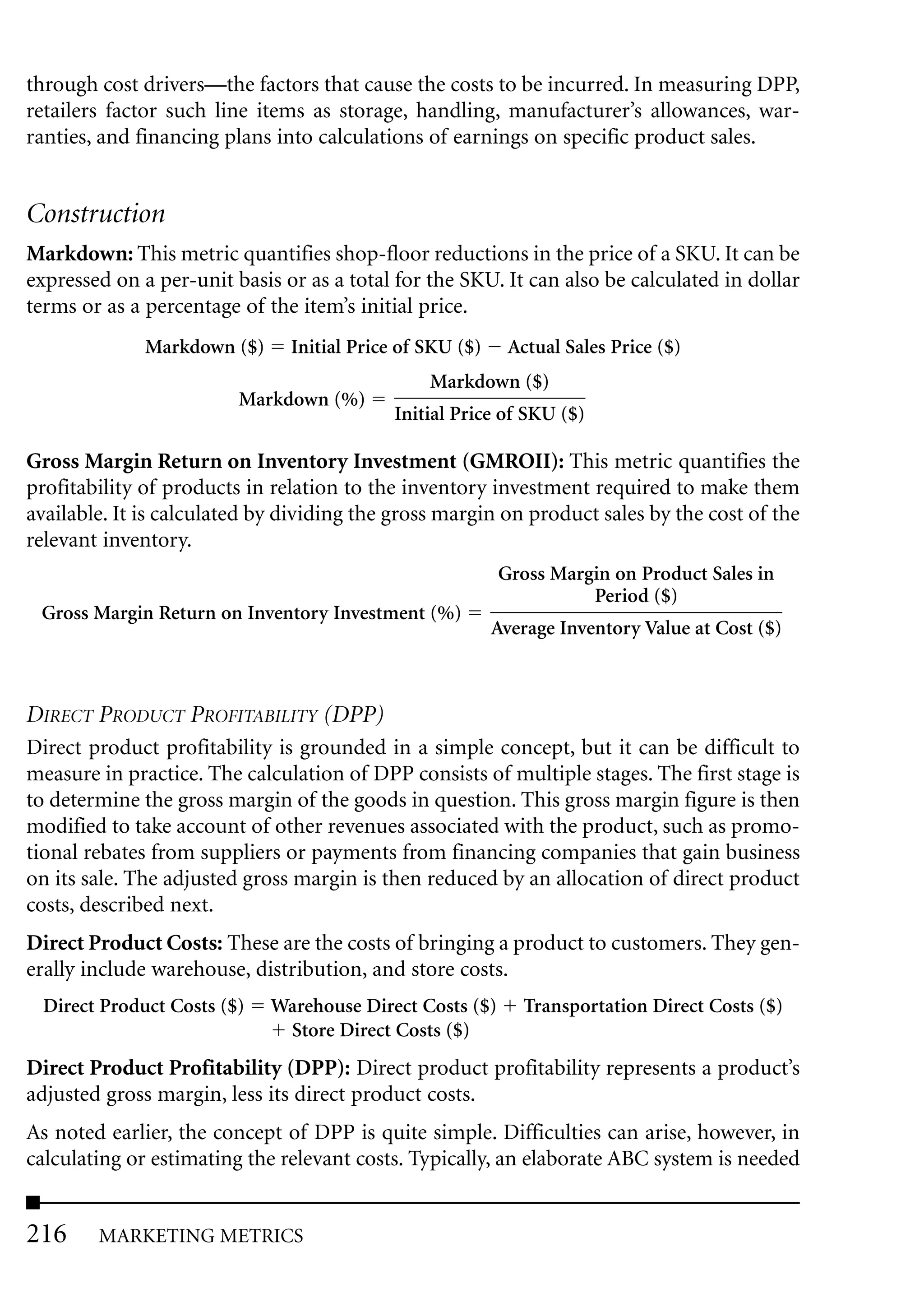 through cost drivers—the factors that cause the costs to be incurred. In measuring DPP,
retailers factor such line items as storage, handling, manufacturer’s allowances, war-
ranties, and financing plans into calculations of earnings on specific product sales.


Construction
Markdown: This metric quantifies shop-floor reductions in the price of a SKU. It can be
expressed on a per-unit basis or as a total for the SKU. It can also be calculated in dollar
terms or as a percentage of the item’s initial price.
              Markdown ($)     Initial Price of SKU ($)     Actual Sales Price ($)
                                                Markdown ($)
                         Markdown (%)
                                            Initial Price of SKU ($)

Gross Margin Return on Inventory Investment (GMROII): This metric quantifies the
profitability of products in relation to the inventory investment required to make them
available. It is calculated by dividing the gross margin on product sales by the cost of the
relevant inventory.
                                                          Gross Margin on Product Sales in
                                                                    Period ($)
 Gross Margin Return on Inventory Investment (%)
                                                          Average Inventory Value at Cost ($)



DIRECT PRODUCT PROFITABILITY (DPP)
Direct product profitability is grounded in a simple concept, but it can be difficult to
measure in practice. The calculation of DPP consists of multiple stages. The first stage is
to determine the gross margin of the goods in question. This gross margin figure is then
modified to take account of other revenues associated with the product, such as promo-
tional rebates from suppliers or payments from financing companies that gain business
on its sale. The adjusted gross margin is then reduced by an allocation of direct product
costs, described next.
Direct Product Costs: These are the costs of bringing a product to customers. They gen-
erally include warehouse, distribution, and store costs.
 Direct Product Costs ($)    Warehouse Direct Costs ($)       Transportation Direct Costs ($)
                              Store Direct Costs ($)
Direct Product Profitability (DPP): Direct product profitability represents a product’s
adjusted gross margin, less its direct product costs.
As noted earlier, the concept of DPP is quite simple. Difficulties can arise, however, in
calculating or estimating the relevant costs. Typically, an elaborate ABC system is needed


216     MARKETING METRICS
 