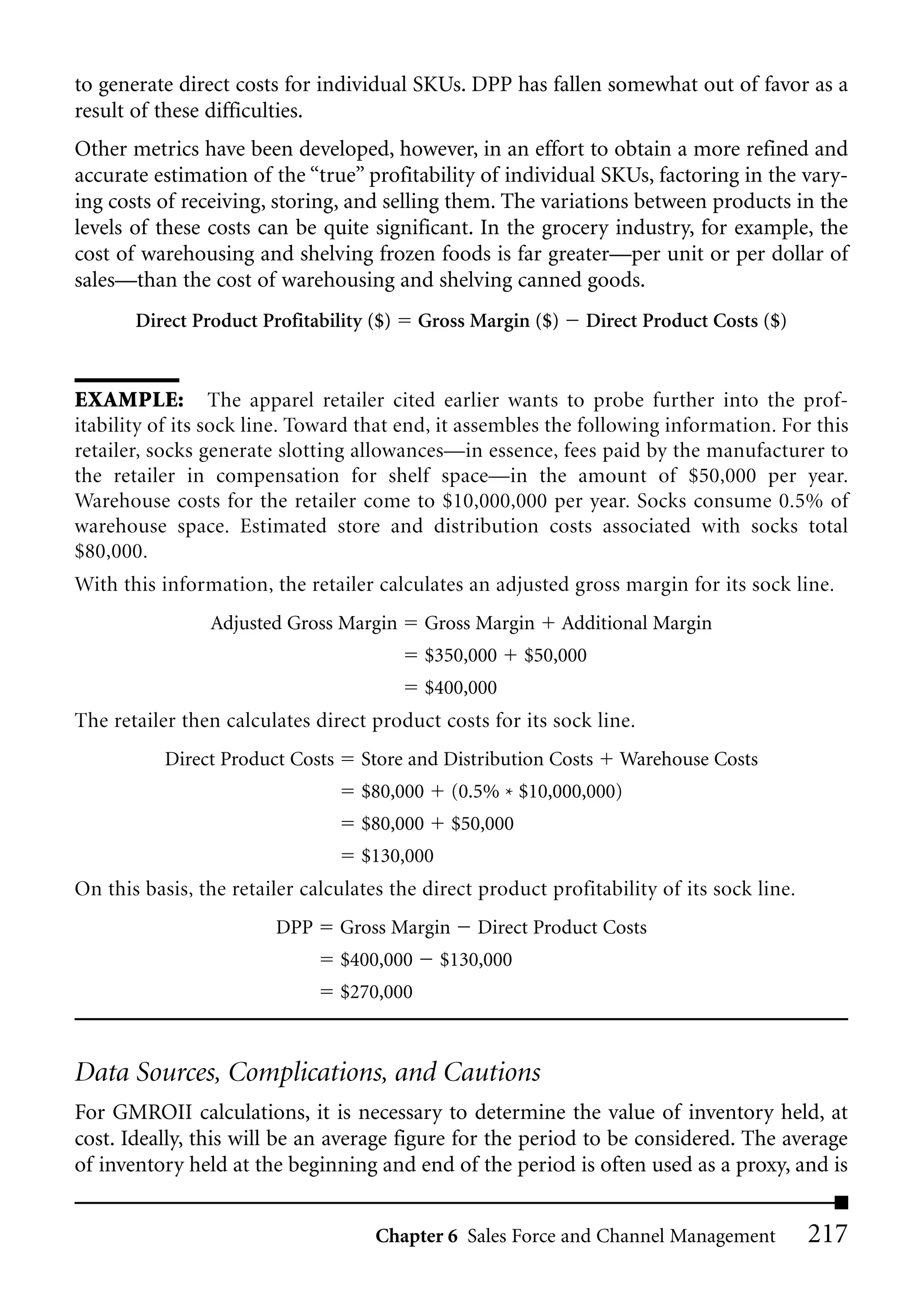 to generate direct costs for individual SKUs. DPP has fallen somewhat out of favor as a
result of these difficulties.
Other metrics have been developed, however, in an effort to obtain a more refined and
accurate estimation of the “true” profitability of individual SKUs, factoring in the vary-
ing costs of receiving, storing, and selling them. The variations between products in the
levels of these costs can be quite significant. In the grocery industry, for example, the
cost of warehousing and shelving frozen foods is far greater—per unit or per dollar of
sales—than the cost of warehousing and shelving canned goods.
       Direct Product Profitability ($)      Gross Margin ($)     Direct Product Costs ($)


EXAMPLE: The apparel retailer cited earlier wants to probe further into the prof-
itability of its sock line. Toward that end, it assembles the following information. For this
retailer, socks generate slotting allowances—in essence, fees paid by the manufacturer to
the retailer in compensation for shelf space—in the amount of $50,000 per year.
Warehouse costs for the retailer come to $10,000,000 per year. Socks consume 0.5% of
warehouse space. Estimated store and distribution costs associated with socks total
$80,000.
With this information, the retailer calculates an adjusted gross margin for its sock line.
                Adjusted Gross Margin         Gross Margin      Additional Margin
                                              $350,000     $50,000
                                              $400,000
The retailer then calculates direct product costs for its sock line.
           Direct Product Costs     Store and Distribution Costs      Warehouse Costs
                                    $80,000      (0.5% * $10,000,000)
                                    $80,000      $50,000
                                    $130,000
On this basis, the retailer calculates the direct product profitability of its sock line.
                        DPP       Gross Margin      Direct Product Costs
                                  $400,000     $130,000
                                  $270,000



Data Sources, Complications, and Cautions
For GMROII calculations, it is necessary to determine the value of inventory held, at
cost. Ideally, this will be an average figure for the period to be considered. The average
of inventory held at the beginning and end of the period is often used as a proxy, and is


                                     Chapter 6 Sales Force and Channel Management            217
 