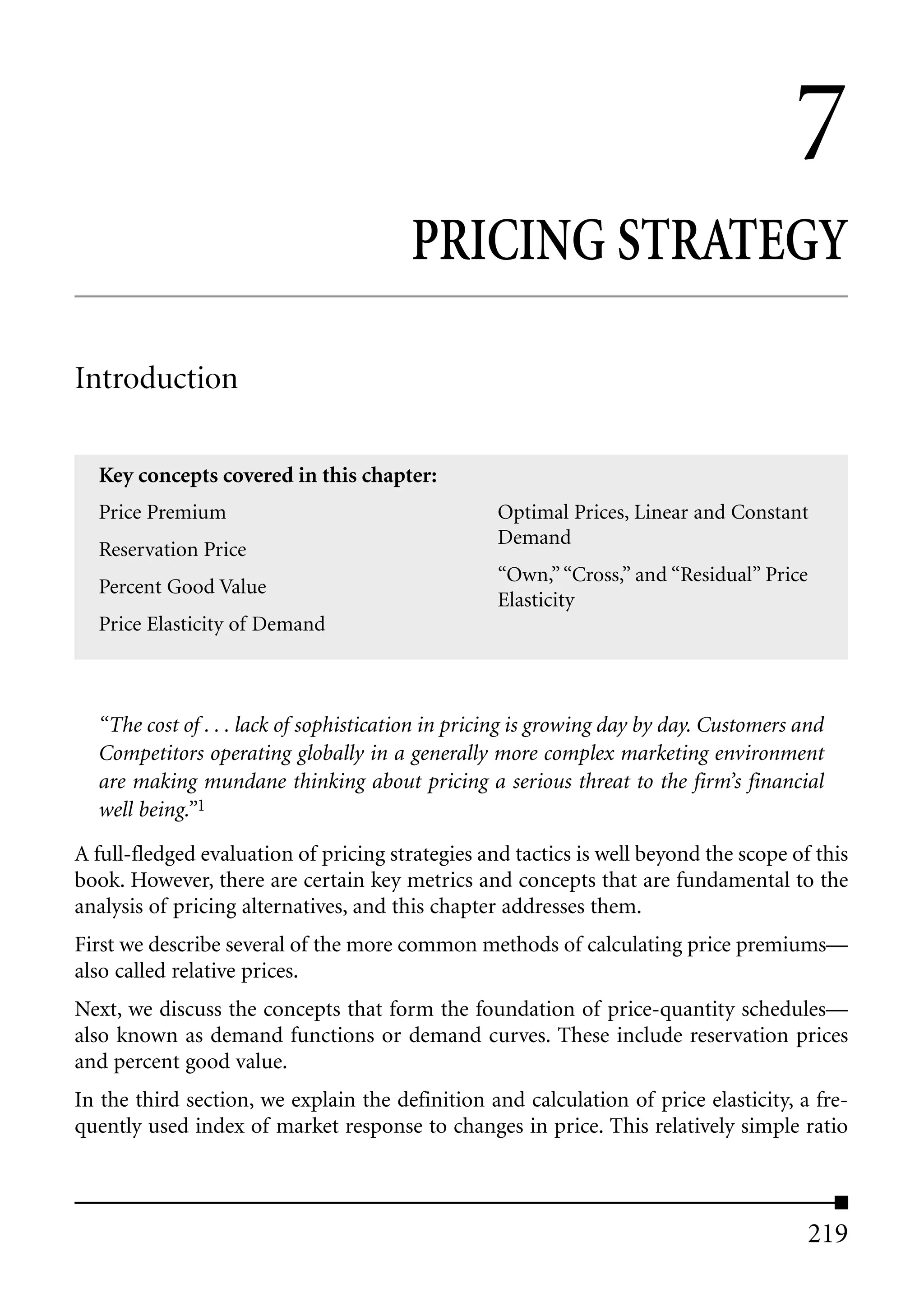 7
                                        PRICING STRATEGY

Introduction

  Key concepts covered in this chapter:
  Price Premium                                   Optimal Prices, Linear and Constant
                                                  Demand
  Reservation Price
                                                  “Own,” “Cross,” and “Residual” Price
  Percent Good Value
                                                  Elasticity
  Price Elasticity of Demand



  “The cost of . . . lack of sophistication in pricing is growing day by day. Customers and
  Competitors operating globally in a generally more complex marketing environment
  are making mundane thinking about pricing a serious threat to the firm’s financial
  well being.”1
A full-fledged evaluation of pricing strategies and tactics is well beyond the scope of this
book. However, there are certain key metrics and concepts that are fundamental to the
analysis of pricing alternatives, and this chapter addresses them.
First we describe several of the more common methods of calculating price premiums—
also called relative prices.
Next, we discuss the concepts that form the foundation of price-quantity schedules—
also known as demand functions or demand curves. These include reservation prices
and percent good value.
In the third section, we explain the definition and calculation of price elasticity, a fre-
quently used index of market response to changes in price. This relatively simple ratio



                                                                                        219
 