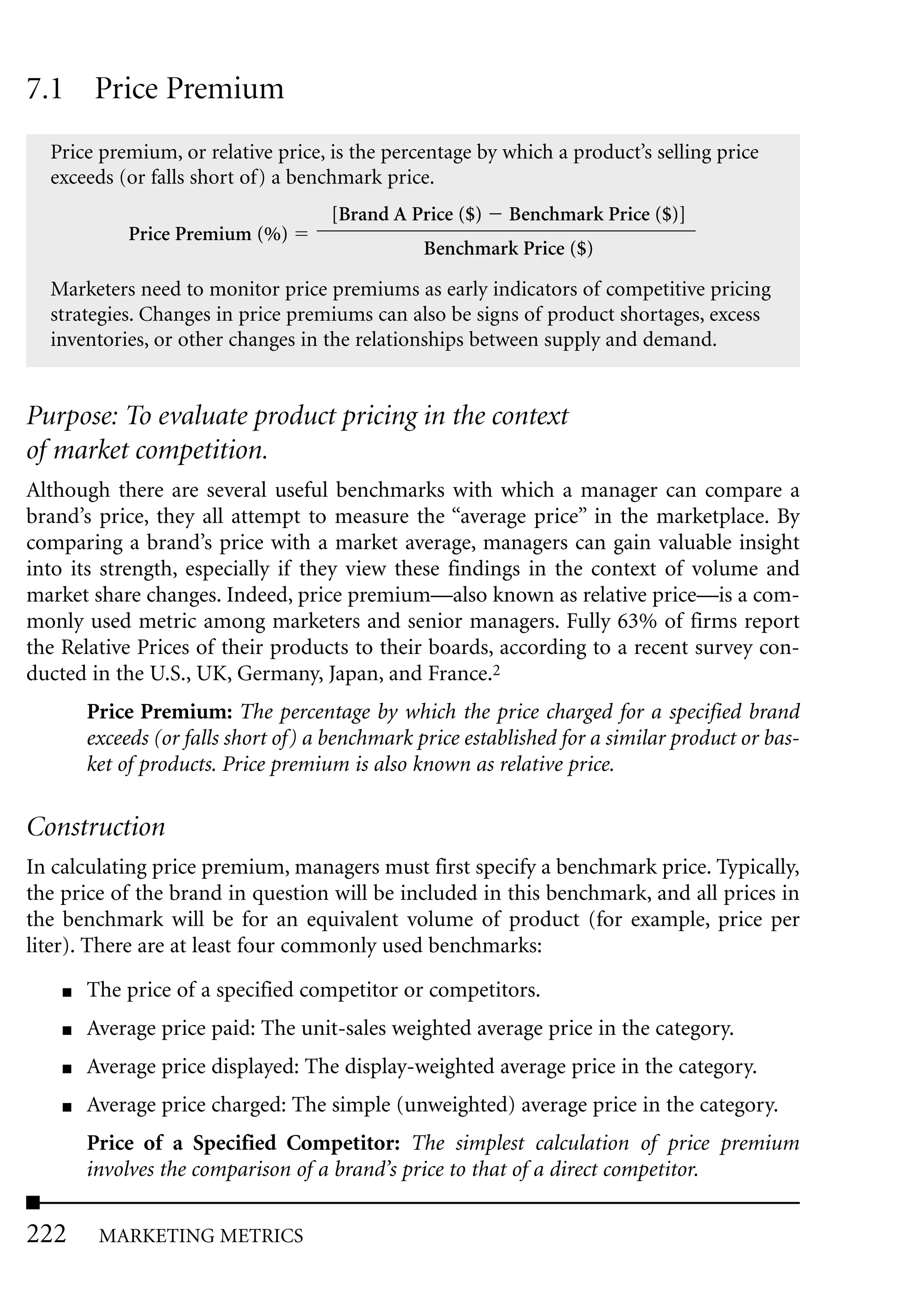 7.1 Price Premium
  Price premium, or relative price, is the percentage by which a product’s selling price
  exceeds (or falls short of) a benchmark price.
                                     [Brand A Price ($)    Benchmark Price ($)]
             Price Premium (%)
                                                 Benchmark Price ($)

  Marketers need to monitor price premiums as early indicators of competitive pricing
  strategies. Changes in price premiums can also be signs of product shortages, excess
  inventories, or other changes in the relationships between supply and demand.


Purpose: To evaluate product pricing in the context
of market competition.
Although there are several useful benchmarks with which a manager can compare a
brand’s price, they all attempt to measure the “average price” in the marketplace. By
comparing a brand’s price with a market average, managers can gain valuable insight
into its strength, especially if they view these findings in the context of volume and
market share changes. Indeed, price premium—also known as relative price—is a com-
monly used metric among marketers and senior managers. Fully 63% of firms report
the Relative Prices of their products to their boards, according to a recent survey con-
ducted in the U.S., UK, Germany, Japan, and France.2
        Price Premium: The percentage by which the price charged for a specified brand
        exceeds (or falls short of) a benchmark price established for a similar product or bas-
        ket of products. Price premium is also known as relative price.

Construction
In calculating price premium, managers must first specify a benchmark price. Typically,
the price of the brand in question will be included in this benchmark, and all prices in
the benchmark will be for an equivalent volume of product (for example, price per
liter). There are at least four commonly used benchmarks:
    ■   The price of a specified competitor or competitors.
    ■   Average price paid: The unit-sales weighted average price in the category.
    ■   Average price displayed: The display-weighted average price in the category.
    ■   Average price charged: The simple (unweighted) average price in the category.
        Price of a Specified Competitor: The simplest calculation of price premium
        involves the comparison of a brand’s price to that of a direct competitor.

222      MARKETING METRICS
 