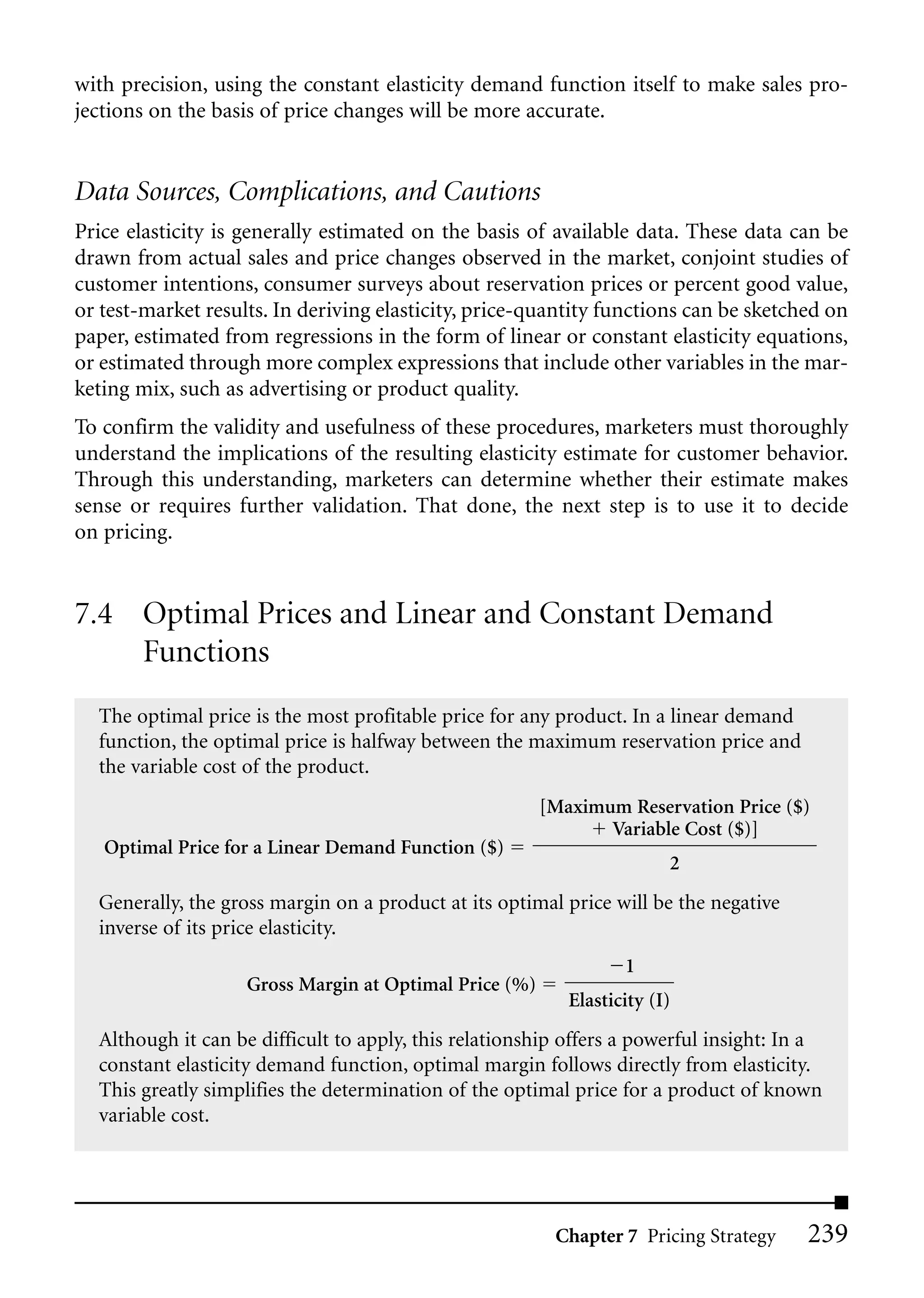 with precision, using the constant elasticity demand function itself to make sales pro-
jections on the basis of price changes will be more accurate.


Data Sources, Complications, and Cautions
Price elasticity is generally estimated on the basis of available data. These data can be
drawn from actual sales and price changes observed in the market, conjoint studies of
customer intentions, consumer surveys about reservation prices or percent good value,
or test-market results. In deriving elasticity, price-quantity functions can be sketched on
paper, estimated from regressions in the form of linear or constant elasticity equations,
or estimated through more complex expressions that include other variables in the mar-
keting mix, such as advertising or product quality.
To confirm the validity and usefulness of these procedures, marketers must thoroughly
understand the implications of the resulting elasticity estimate for customer behavior.
Through this understanding, marketers can determine whether their estimate makes
sense or requires further validation. That done, the next step is to use it to decide
on pricing.


7.4 Optimal Prices and Linear and Constant Demand
    Functions
  The optimal price is the most profitable price for any product. In a linear demand
  function, the optimal price is halfway between the maximum reservation price and
  the variable cost of the product.
                                                        [Maximum Reservation Price ($)
                                                               Variable Cost ($)]
   Optimal Price for a Linear Demand Function ($)
                                                                        2
  Generally, the gross margin on a product at its optimal price will be the negative
  inverse of its price elasticity.
                                                                  1
                    Gross Margin at Optimal Price (%)
                                                           Elasticity (I)
  Although it can be difficult to apply, this relationship offers a powerful insight: In a
  constant elasticity demand function, optimal margin follows directly from elasticity.
  This greatly simplifies the determination of the optimal price for a product of known
  variable cost.




                                                         Chapter 7 Pricing Strategy     239
 