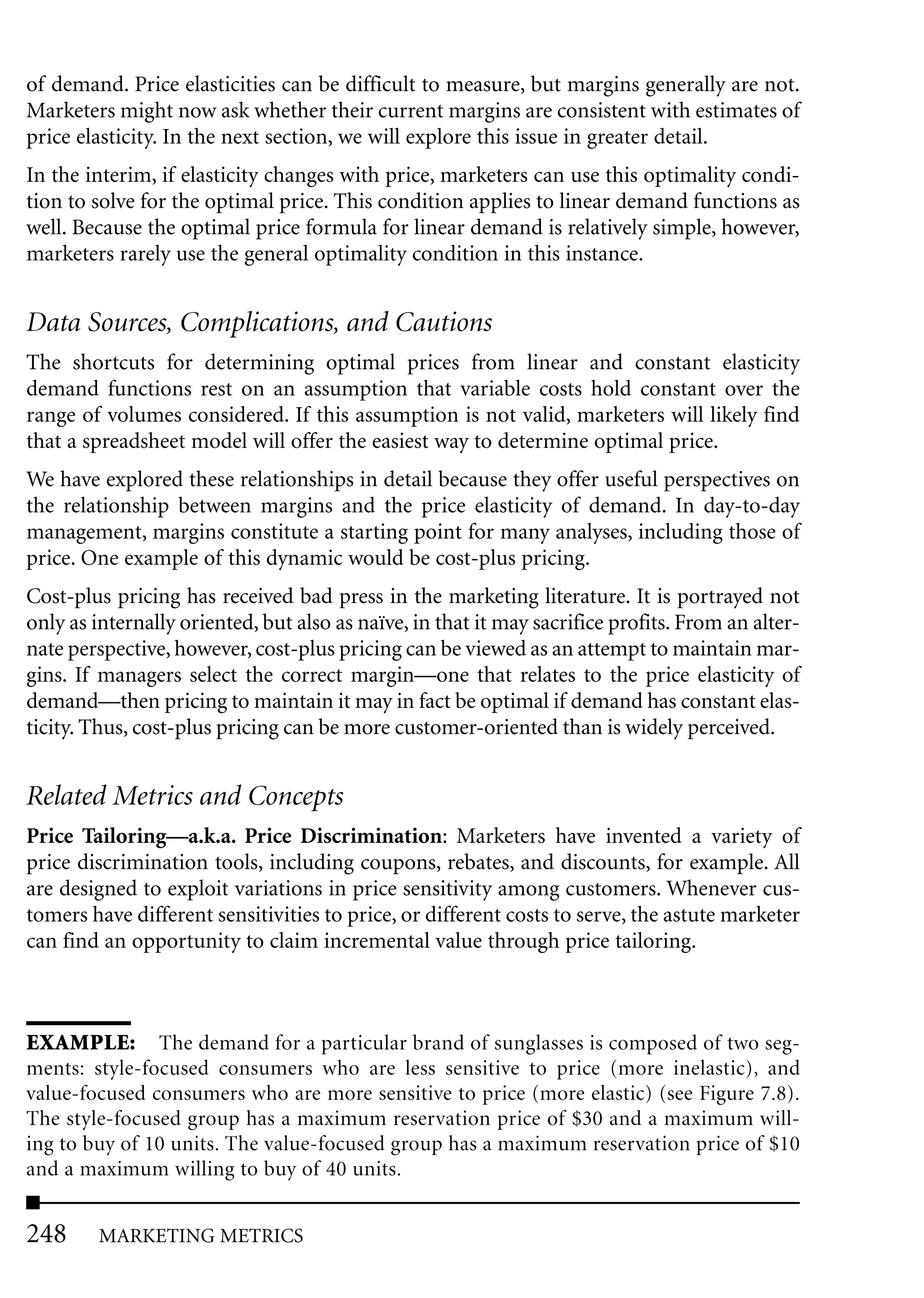 of demand. Price elasticities can be difficult to measure, but margins generally are not.
Marketers might now ask whether their current margins are consistent with estimates of
price elasticity. In the next section, we will explore this issue in greater detail.
In the interim, if elasticity changes with price, marketers can use this optimality condi-
tion to solve for the optimal price. This condition applies to linear demand functions as
well. Because the optimal price formula for linear demand is relatively simple, however,
marketers rarely use the general optimality condition in this instance.


Data Sources, Complications, and Cautions
The shortcuts for determining optimal prices from linear and constant elasticity
demand functions rest on an assumption that variable costs hold constant over the
range of volumes considered. If this assumption is not valid, marketers will likely find
that a spreadsheet model will offer the easiest way to determine optimal price.
We have explored these relationships in detail because they offer useful perspectives on
the relationship between margins and the price elasticity of demand. In day-to-day
management, margins constitute a starting point for many analyses, including those of
price. One example of this dynamic would be cost-plus pricing.
Cost-plus pricing has received bad press in the marketing literature. It is portrayed not
only as internally oriented, but also as naïve, in that it may sacrifice profits. From an alter-
nate perspective, however, cost-plus pricing can be viewed as an attempt to maintain mar-
gins. If managers select the correct margin—one that relates to the price elasticity of
demand—then pricing to maintain it may in fact be optimal if demand has constant elas-
ticity. Thus, cost-plus pricing can be more customer-oriented than is widely perceived.


Related Metrics and Concepts
Price Tailoring—a.k.a. Price Discrimination: Marketers have invented a variety of
price discrimination tools, including coupons, rebates, and discounts, for example. All
are designed to exploit variations in price sensitivity among customers. Whenever cus-
tomers have different sensitivities to price, or different costs to serve, the astute marketer
can find an opportunity to claim incremental value through price tailoring.



EXAMPLE: The demand for a particular brand of sunglasses is composed of two seg-
ments: style-focused consumers who are less sensitive to price (more inelastic), and
value-focused consumers who are more sensitive to price (more elastic) (see Figure 7.8).
The style-focused group has a maximum reservation price of $30 and a maximum will-
ing to buy of 10 units. The value-focused group has a maximum reservation price of $10
and a maximum willing to buy of 40 units.


248     MARKETING METRICS
 