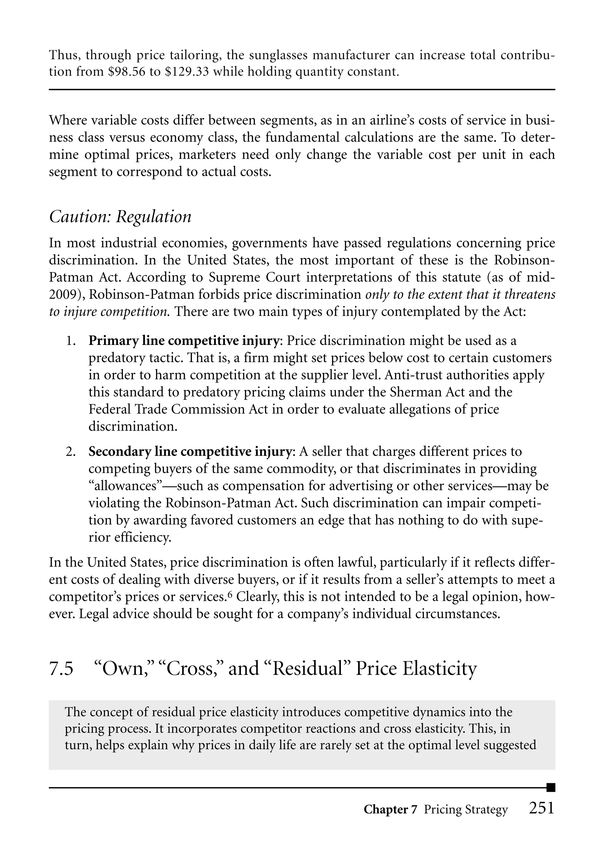 Thus, through price tailoring, the sunglasses manufacturer can increase total contribu-
tion from $98.56 to $129.33 while holding quantity constant.


Where variable costs differ between segments, as in an airline’s costs of service in busi-
ness class versus economy class, the fundamental calculations are the same. To deter-
mine optimal prices, marketers need only change the variable cost per unit in each
segment to correspond to actual costs.


Caution: Regulation
In most industrial economies, governments have passed regulations concerning price
discrimination. In the United States, the most important of these is the Robinson-
Patman Act. According to Supreme Court interpretations of this statute (as of mid-
2009), Robinson-Patman forbids price discrimination only to the extent that it threatens
to injure competition. There are two main types of injury contemplated by the Act:

   1. Primary line competitive injury: Price discrimination might be used as a
      predatory tactic. That is, a firm might set prices below cost to certain customers
      in order to harm competition at the supplier level. Anti-trust authorities apply
      this standard to predatory pricing claims under the Sherman Act and the
      Federal Trade Commission Act in order to evaluate allegations of price
      discrimination.
   2. Secondary line competitive injury: A seller that charges different prices to
      competing buyers of the same commodity, or that discriminates in providing
      “allowances”—such as compensation for advertising or other services—may be
      violating the Robinson-Patman Act. Such discrimination can impair competi-
      tion by awarding favored customers an edge that has nothing to do with supe-
      rior efficiency.
In the United States, price discrimination is often lawful, particularly if it reflects differ-
ent costs of dealing with diverse buyers, or if it results from a seller’s attempts to meet a
competitor’s prices or services.6 Clearly, this is not intended to be a legal opinion, how-
ever. Legal advice should be sought for a company’s individual circumstances.


7.5 “Own,” “Cross,” and “Residual” Price Elasticity
  The concept of residual price elasticity introduces competitive dynamics into the
  pricing process. It incorporates competitor reactions and cross elasticity. This, in
  turn, helps explain why prices in daily life are rarely set at the optimal level suggested



                                                           Chapter 7 Pricing Strategy     251
 