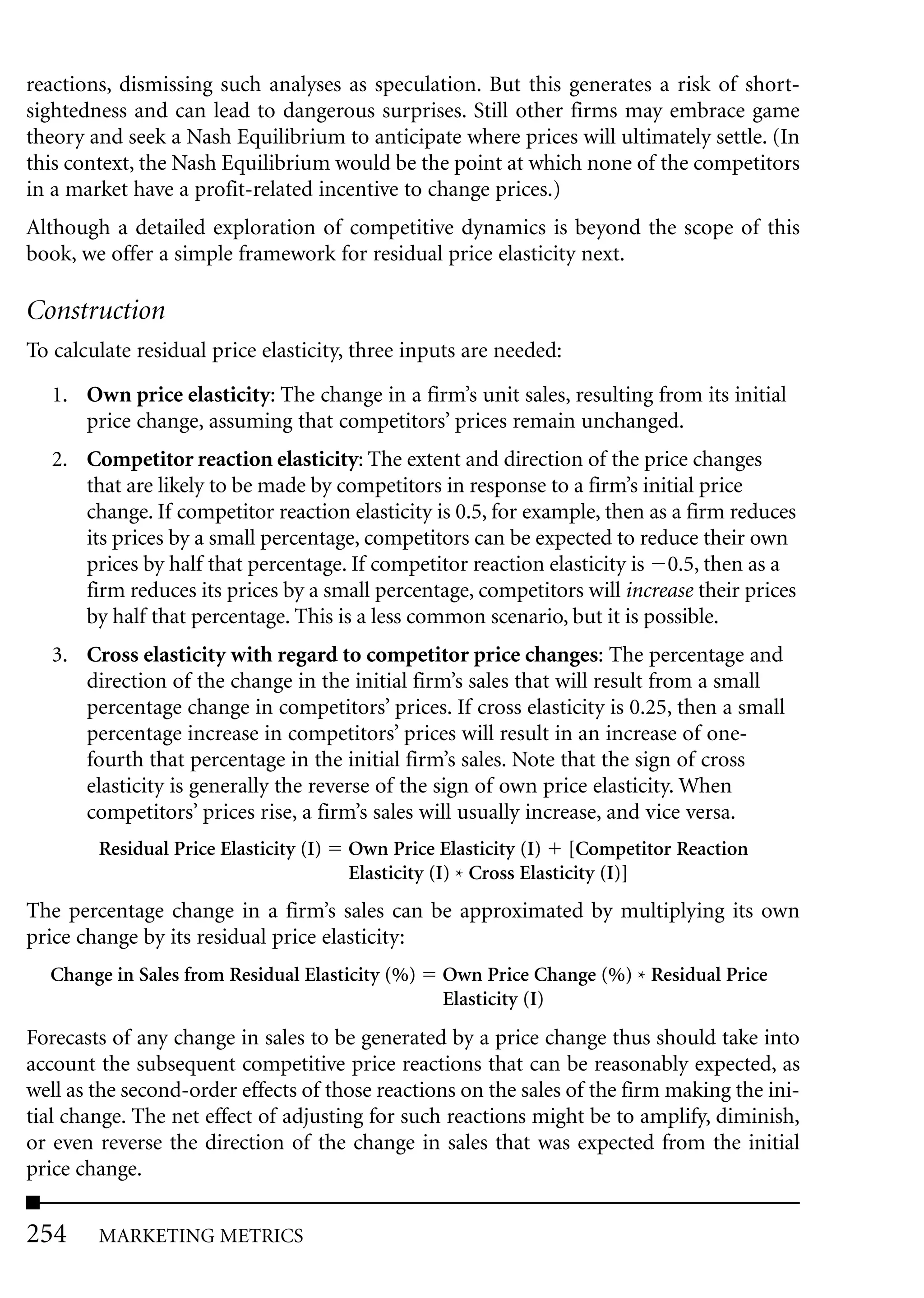 reactions, dismissing such analyses as speculation. But this generates a risk of short-
sightedness and can lead to dangerous surprises. Still other firms may embrace game
theory and seek a Nash Equilibrium to anticipate where prices will ultimately settle. (In
this context, the Nash Equilibrium would be the point at which none of the competitors
in a market have a profit-related incentive to change prices.)
Although a detailed exploration of competitive dynamics is beyond the scope of this
book, we offer a simple framework for residual price elasticity next.

Construction
To calculate residual price elasticity, three inputs are needed:

   1. Own price elasticity: The change in a firm’s unit sales, resulting from its initial
      price change, assuming that competitors’ prices remain unchanged.
   2. Competitor reaction elasticity: The extent and direction of the price changes
      that are likely to be made by competitors in response to a firm’s initial price
      change. If competitor reaction elasticity is 0.5, for example, then as a firm reduces
      its prices by a small percentage, competitors can be expected to reduce their own
      prices by half that percentage. If competitor reaction elasticity is 0.5, then as a
      firm reduces its prices by a small percentage, competitors will increase their prices
      by half that percentage. This is a less common scenario, but it is possible.
   3. Cross elasticity with regard to competitor price changes: The percentage and
      direction of the change in the initial firm’s sales that will result from a small
      percentage change in competitors’ prices. If cross elasticity is 0.25, then a small
      percentage increase in competitors’ prices will result in an increase of one-
      fourth that percentage in the initial firm’s sales. Note that the sign of cross
      elasticity is generally the reverse of the sign of own price elasticity. When
      competitors’ prices rise, a firm’s sales will usually increase, and vice versa.
        Residual Price Elasticity (I)   Own Price Elasticity (I) [Competitor Reaction
                                        Elasticity (I) * Cross Elasticity (I)]
The percentage change in a firm’s sales can be approximated by multiplying its own
price change by its residual price elasticity:
  Change in Sales from Residual Elasticity (%)    Own Price Change (%) * Residual Price
                                                  Elasticity (I)
Forecasts of any change in sales to be generated by a price change thus should take into
account the subsequent competitive price reactions that can be reasonably expected, as
well as the second-order effects of those reactions on the sales of the firm making the ini-
tial change. The net effect of adjusting for such reactions might be to amplify, diminish,
or even reverse the direction of the change in sales that was expected from the initial
price change.


254     MARKETING METRICS
 
