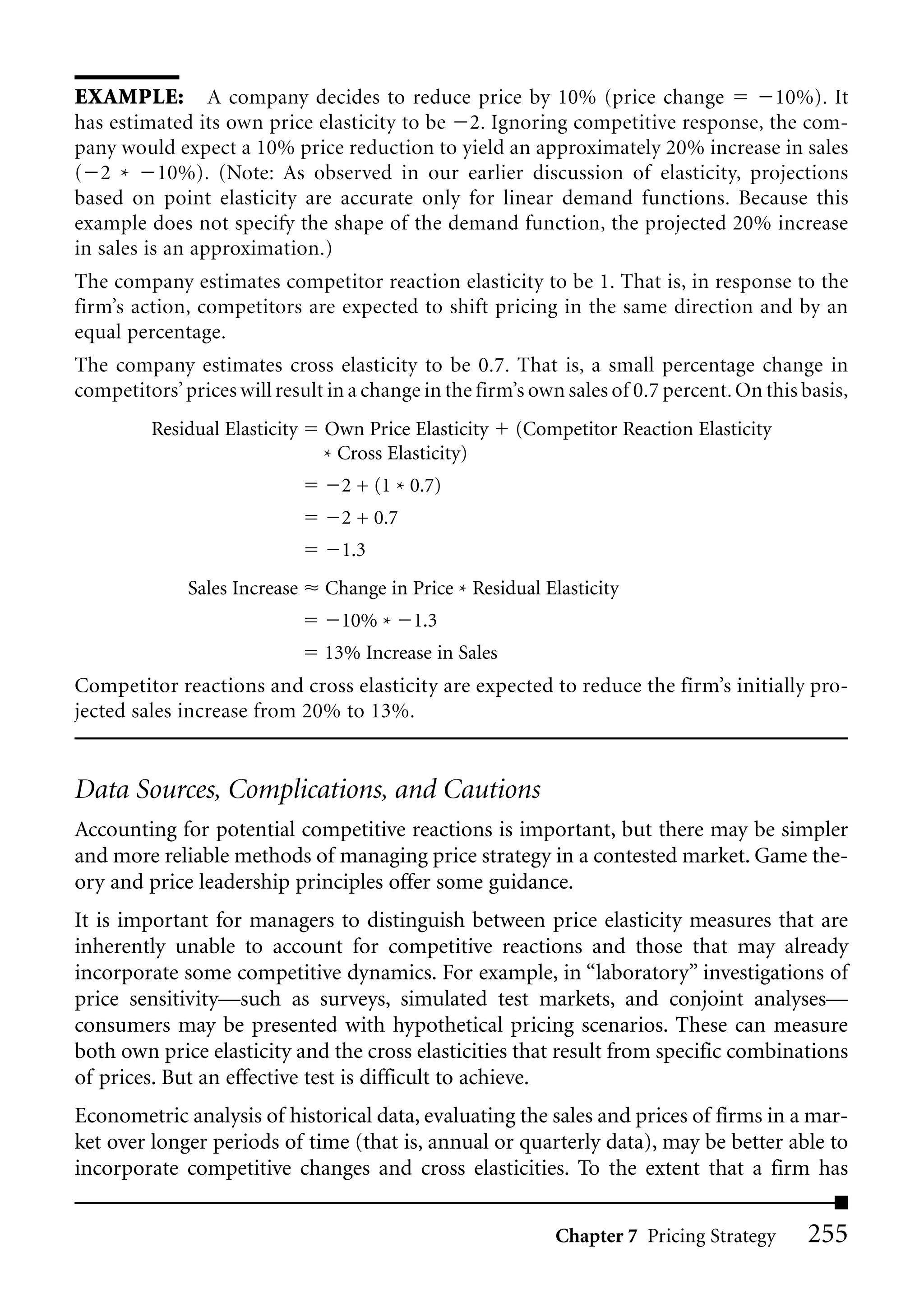 EXAMPLE: A company decides to reduce price by 10% (price change                         10%). It
has estimated its own price elasticity to be 2. Ignoring competitive response, the com-
pany would expect a 10% price reduction to yield an approximately 20% increase in sales
( 2 * 10%). (Note: As observed in our earlier discussion of elasticity, projections
based on point elasticity are accurate only for linear demand functions. Because this
example does not specify the shape of the demand function, the projected 20% increase
in sales is an approximation.)
The company estimates competitor reaction elasticity to be 1. That is, in response to the
firm’s action, competitors are expected to shift pricing in the same direction and by an
equal percentage.
The company estimates cross elasticity to be 0.7. That is, a small percentage change in
competitors’ prices will result in a change in the firm’s own sales of 0.7 percent. On this basis,
         Residual Elasticity   Own Price Elasticity    (Competitor Reaction Elasticity
                               * Cross Elasticity)
                                 2 + (1 * 0.7)
                                 2 + 0.7
                                 1.3
              Sales Increase   Change in Price * Residual Elasticity
                                 10% *     1.3
                               13% Increase in Sales
Competitor reactions and cross elasticity are expected to reduce the firm’s initially pro-
jected sales increase from 20% to 13%.


Data Sources, Complications, and Cautions
Accounting for potential competitive reactions is important, but there may be simpler
and more reliable methods of managing price strategy in a contested market. Game the-
ory and price leadership principles offer some guidance.
It is important for managers to distinguish between price elasticity measures that are
inherently unable to account for competitive reactions and those that may already
incorporate some competitive dynamics. For example, in “laboratory” investigations of
price sensitivity—such as surveys, simulated test markets, and conjoint analyses—
consumers may be presented with hypothetical pricing scenarios. These can measure
both own price elasticity and the cross elasticities that result from specific combinations
of prices. But an effective test is difficult to achieve.
Econometric analysis of historical data, evaluating the sales and prices of firms in a mar-
ket over longer periods of time (that is, annual or quarterly data), may be better able to
incorporate competitive changes and cross elasticities. To the extent that a firm has


                                                            Chapter 7 Pricing Strategy      255
 