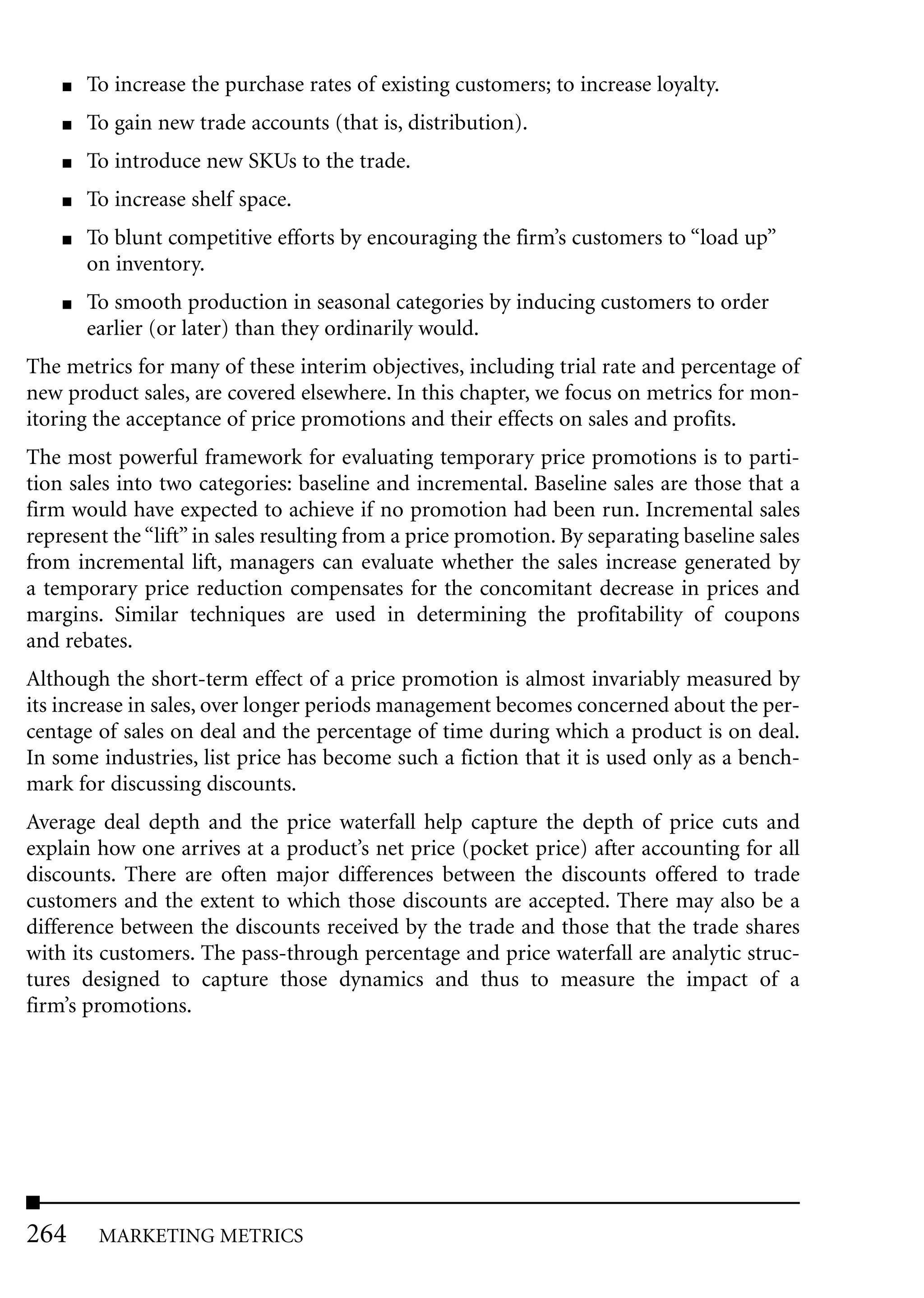 ■   To increase the purchase rates of existing customers; to increase loyalty.
    ■   To gain new trade accounts (that is, distribution).
    ■   To introduce new SKUs to the trade.
    ■   To increase shelf space.
    ■   To blunt competitive efforts by encouraging the firm’s customers to “load up”
        on inventory.
    ■   To smooth production in seasonal categories by inducing customers to order
        earlier (or later) than they ordinarily would.
The metrics for many of these interim objectives, including trial rate and percentage of
new product sales, are covered elsewhere. In this chapter, we focus on metrics for mon-
itoring the acceptance of price promotions and their effects on sales and profits.
The most powerful framework for evaluating temporary price promotions is to parti-
tion sales into two categories: baseline and incremental. Baseline sales are those that a
firm would have expected to achieve if no promotion had been run. Incremental sales
represent the “lift” in sales resulting from a price promotion. By separating baseline sales
from incremental lift, managers can evaluate whether the sales increase generated by
a temporary price reduction compensates for the concomitant decrease in prices and
margins. Similar techniques are used in determining the profitability of coupons
and rebates.
Although the short-term effect of a price promotion is almost invariably measured by
its increase in sales, over longer periods management becomes concerned about the per-
centage of sales on deal and the percentage of time during which a product is on deal.
In some industries, list price has become such a fiction that it is used only as a bench-
mark for discussing discounts.
Average deal depth and the price waterfall help capture the depth of price cuts and
explain how one arrives at a product’s net price (pocket price) after accounting for all
discounts. There are often major differences between the discounts offered to trade
customers and the extent to which those discounts are accepted. There may also be a
difference between the discounts received by the trade and those that the trade shares
with its customers. The pass-through percentage and price waterfall are analytic struc-
tures designed to capture those dynamics and thus to measure the impact of a
firm’s promotions.




264      MARKETING METRICS
 