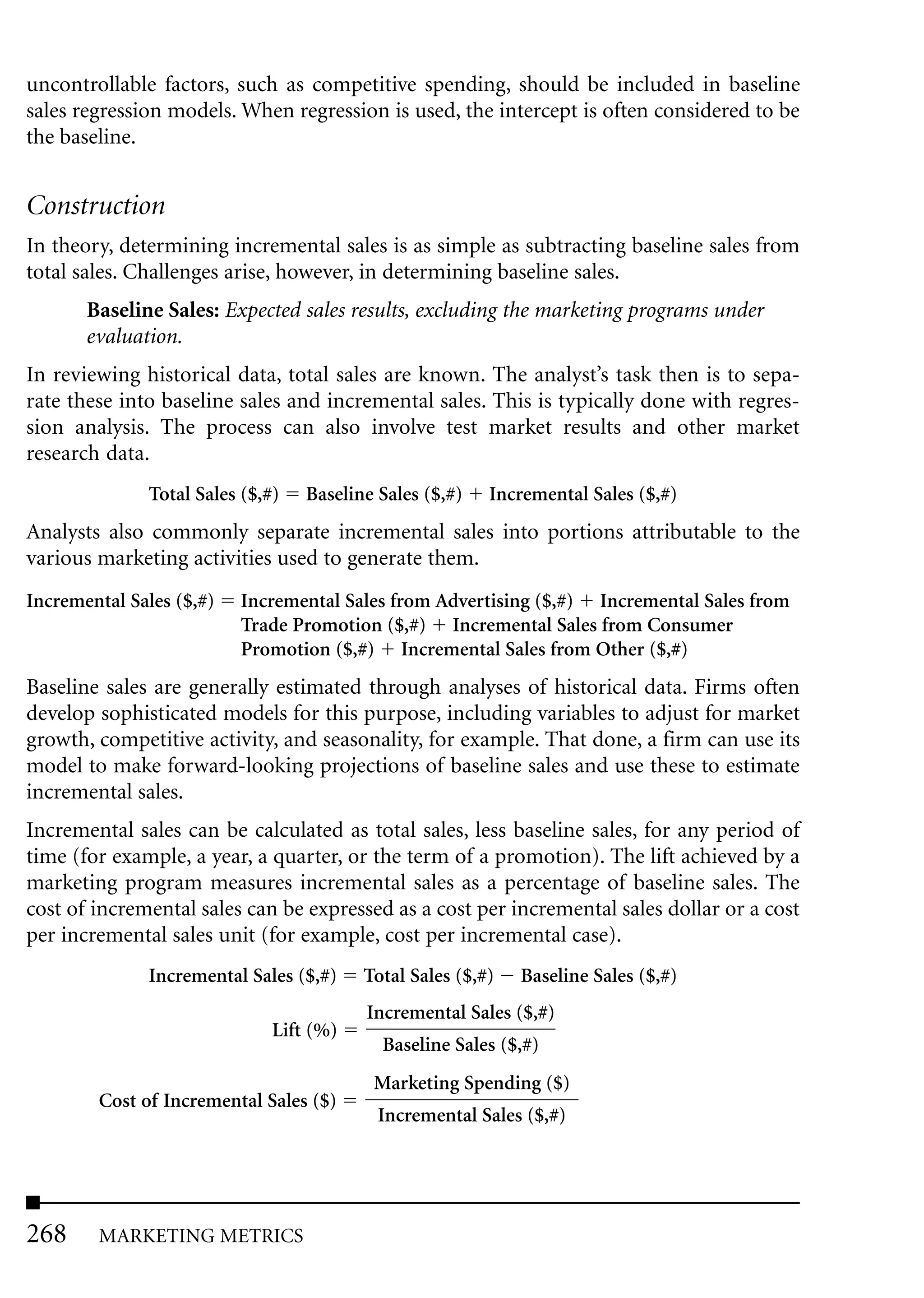 uncontrollable factors, such as competitive spending, should be included in baseline
sales regression models. When regression is used, the intercept is often considered to be
the baseline.


Construction
In theory, determining incremental sales is as simple as subtracting baseline sales from
total sales. Challenges arise, however, in determining baseline sales.
       Baseline Sales: Expected sales results, excluding the marketing programs under
       evaluation.
In reviewing historical data, total sales are known. The analyst’s task then is to sepa-
rate these into baseline sales and incremental sales. This is typically done with regres-
sion analysis. The process can also involve test market results and other market
research data.
              Total Sales ($,#)   Baseline Sales ($,#)   Incremental Sales ($,#)
Analysts also commonly separate incremental sales into portions attributable to the
various marketing activities used to generate them.
Incremental Sales ($,#)   Incremental Sales from Advertising ($,#) Incremental Sales from
                          Trade Promotion ($,#) Incremental Sales from Consumer
                          Promotion ($,#) Incremental Sales from Other ($,#)
Baseline sales are generally estimated through analyses of historical data. Firms often
develop sophisticated models for this purpose, including variables to adjust for market
growth, competitive activity, and seasonality, for example. That done, a firm can use its
model to make forward-looking projections of baseline sales and use these to estimate
incremental sales.
Incremental sales can be calculated as total sales, less baseline sales, for any period of
time (for example, a year, a quarter, or the term of a promotion). The lift achieved by a
marketing program measures incremental sales as a percentage of baseline sales. The
cost of incremental sales can be expressed as a cost per incremental sales dollar or a cost
per incremental sales unit (for example, cost per incremental case).
              Incremental Sales ($,#)    Total Sales ($,#)   Baseline Sales ($,#)
                                         Incremental Sales ($,#)
                              Lift (%)
                                           Baseline Sales ($,#)
                                          Marketing Spending ($)
        Cost of Incremental Sales ($)
                                           Incremental Sales ($,#)




268     MARKETING METRICS
 
