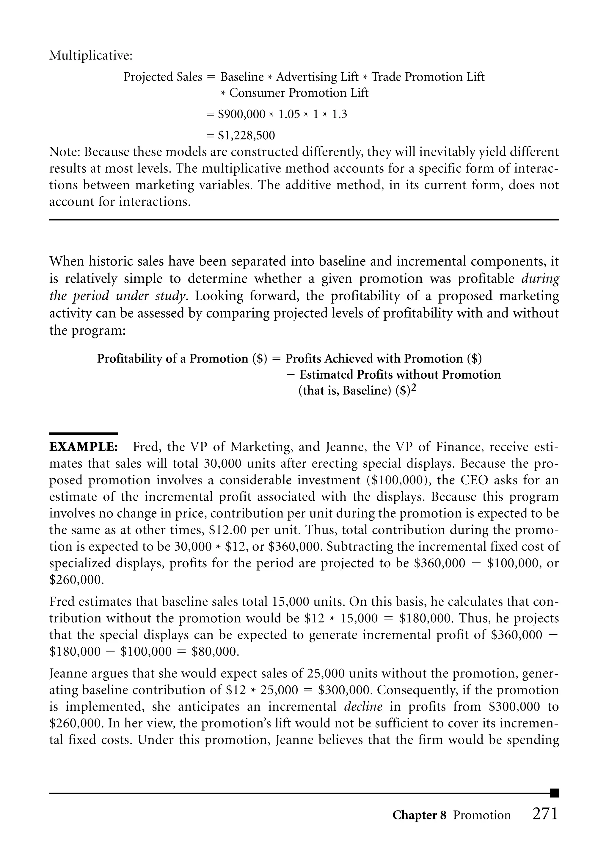 Multiplicative:
             Projected Sales     Baseline * Advertising Lift * Trade Promotion Lift
                                 * Consumer Promotion Lift
                               = $900,000 * 1.05 * 1 * 1.3
                            = $1,228,500
Note: Because these models are constructed differently, they will inevitably yield different
results at most levels. The multiplicative method accounts for a specific form of interac-
tions between marketing variables. The additive method, in its current form, does not
account for interactions.



When historic sales have been separated into baseline and incremental components, it
is relatively simple to determine whether a given promotion was profitable during
the period under study. Looking forward, the profitability of a proposed marketing
activity can be assessed by comparing projected levels of profitability with and without
the program:
        Profitability of a Promotion ($)      Profits Achieved with Promotion ($)
                                                Estimated Profits without Promotion
                                                (that is, Baseline) ($)2



EXAMPLE: Fred, the VP of Marketing, and Jeanne, the VP of Finance, receive esti-
mates that sales will total 30,000 units after erecting special displays. Because the pro-
posed promotion involves a considerable investment ($100,000), the CEO asks for an
estimate of the incremental profit associated with the displays. Because this program
involves no change in price, contribution per unit during the promotion is expected to be
the same as at other times, $12.00 per unit. Thus, total contribution during the promo-
tion is expected to be 30,000 * $12, or $360,000. Subtracting the incremental fixed cost of
specialized displays, profits for the period are projected to be $360,000     $100,000, or
$260,000.
Fred estimates that baseline sales total 15,000 units. On this basis, he calculates that con-
tribution without the promotion would be $12 * 15,000          $180,000. Thus, he projects
that the special displays can be expected to generate incremental profit of $360,000
$180,000 $100,000 $80,000.
Jeanne argues that she would expect sales of 25,000 units without the promotion, gener-
ating baseline contribution of $12 * 25,000 $300,000. Consequently, if the promotion
is implemented, she anticipates an incremental decline in profits from $300,000 to
$260,000. In her view, the promotion’s lift would not be sufficient to cover its incremen-
tal fixed costs. Under this promotion, Jeanne believes that the firm would be spending




                                                                 Chapter 8 Promotion    271
 