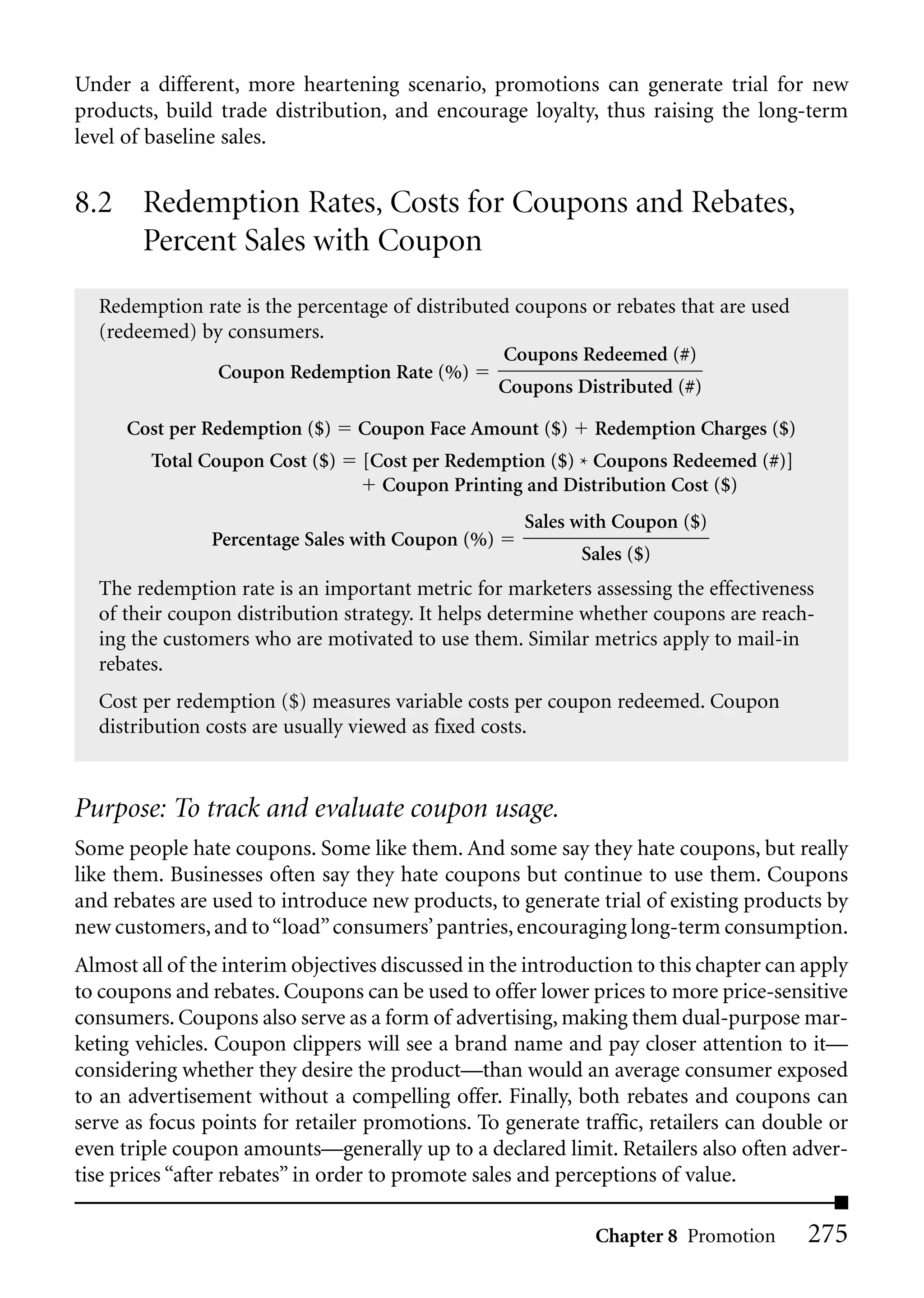 Under a different, more heartening scenario, promotions can generate trial for new
products, build trade distribution, and encourage loyalty, thus raising the long-term
level of baseline sales.


8.2 Redemption Rates, Costs for Coupons and Rebates,
    Percent Sales with Coupon
  Redemption rate is the percentage of distributed coupons or rebates that are used
  (redeemed) by consumers.
                                                 Coupons Redeemed (#)
               Coupon Redemption Rate (%)
                                                 Coupons Distributed (#)

      Cost per Redemption ($)    Coupon Face Amount ($)      Redemption Charges ($)
         Total Coupon Cost ($)    [Cost per Redemption ($) * Coupons Redeemed (#)]
                                    Coupon Printing and Distribution Cost ($)
                                                     Sales with Coupon ($)
                Percentage Sales with Coupon (%)
                                                            Sales ($)
  The redemption rate is an important metric for marketers assessing the effectiveness
  of their coupon distribution strategy. It helps determine whether coupons are reach-
  ing the customers who are motivated to use them. Similar metrics apply to mail-in
  rebates.
  Cost per redemption ($) measures variable costs per coupon redeemed. Coupon
  distribution costs are usually viewed as fixed costs.


Purpose: To track and evaluate coupon usage.
Some people hate coupons. Some like them. And some say they hate coupons, but really
like them. Businesses often say they hate coupons but continue to use them. Coupons
and rebates are used to introduce new products, to generate trial of existing products by
new customers, and to “load” consumers’ pantries, encouraging long-term consumption.
Almost all of the interim objectives discussed in the introduction to this chapter can apply
to coupons and rebates. Coupons can be used to offer lower prices to more price-sensitive
consumers. Coupons also serve as a form of advertising, making them dual-purpose mar-
keting vehicles. Coupon clippers will see a brand name and pay closer attention to it—
considering whether they desire the product—than would an average consumer exposed
to an advertisement without a compelling offer. Finally, both rebates and coupons can
serve as focus points for retailer promotions. To generate traffic, retailers can double or
even triple coupon amounts—generally up to a declared limit. Retailers also often adver-
tise prices “after rebates” in order to promote sales and perceptions of value.

                                                             Chapter 8 Promotion       275
 