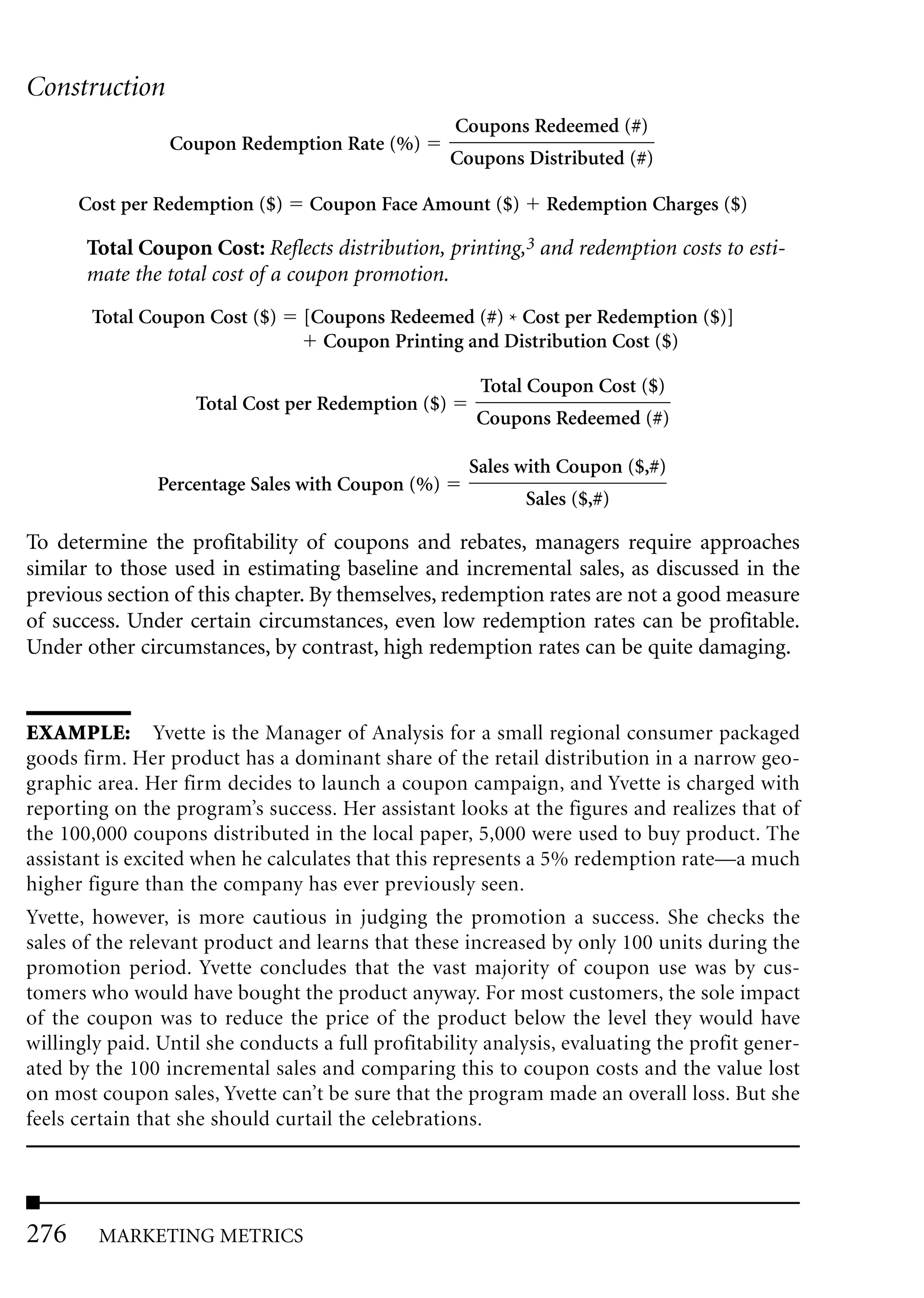 Construction
                                                    Coupons Redeemed (#)
                 Coupon Redemption Rate (%)
                                                    Coupons Distributed (#)

      Cost per Redemption ($)     Coupon Face Amount ($)       Redemption Charges ($)

       Total Coupon Cost: Reflects distribution, printing,3 and redemption costs to esti-
       mate the total cost of a coupon promotion.
       Total Coupon Cost ($)     [Coupons Redeemed (#) * Cost per Redemption ($)]
                                   Coupon Printing and Distribution Cost ($)

                                                       Total Coupon Cost ($)
                    Total Cost per Redemption ($)
                                                      Coupons Redeemed (#)

                                                      Sales with Coupon ($,#)
               Percentage Sales with Coupon (%)
                                                            Sales ($,#)

To determine the profitability of coupons and rebates, managers require approaches
similar to those used in estimating baseline and incremental sales, as discussed in the
previous section of this chapter. By themselves, redemption rates are not a good measure
of success. Under certain circumstances, even low redemption rates can be profitable.
Under other circumstances, by contrast, high redemption rates can be quite damaging.


EXAMPLE: Yvette is the Manager of Analysis for a small regional consumer packaged
goods firm. Her product has a dominant share of the retail distribution in a narrow geo-
graphic area. Her firm decides to launch a coupon campaign, and Yvette is charged with
reporting on the program’s success. Her assistant looks at the figures and realizes that of
the 100,000 coupons distributed in the local paper, 5,000 were used to buy product. The
assistant is excited when he calculates that this represents a 5% redemption rate—a much
higher figure than the company has ever previously seen.
Yvette, however, is more cautious in judging the promotion a success. She checks the
sales of the relevant product and learns that these increased by only 100 units during the
promotion period. Yvette concludes that the vast majority of coupon use was by cus-
tomers who would have bought the product anyway. For most customers, the sole impact
of the coupon was to reduce the price of the product below the level they would have
willingly paid. Until she conducts a full profitability analysis, evaluating the profit gener-
ated by the 100 incremental sales and comparing this to coupon costs and the value lost
on most coupon sales, Yvette can’t be sure that the program made an overall loss. But she
feels certain that she should curtail the celebrations.




276     MARKETING METRICS
 