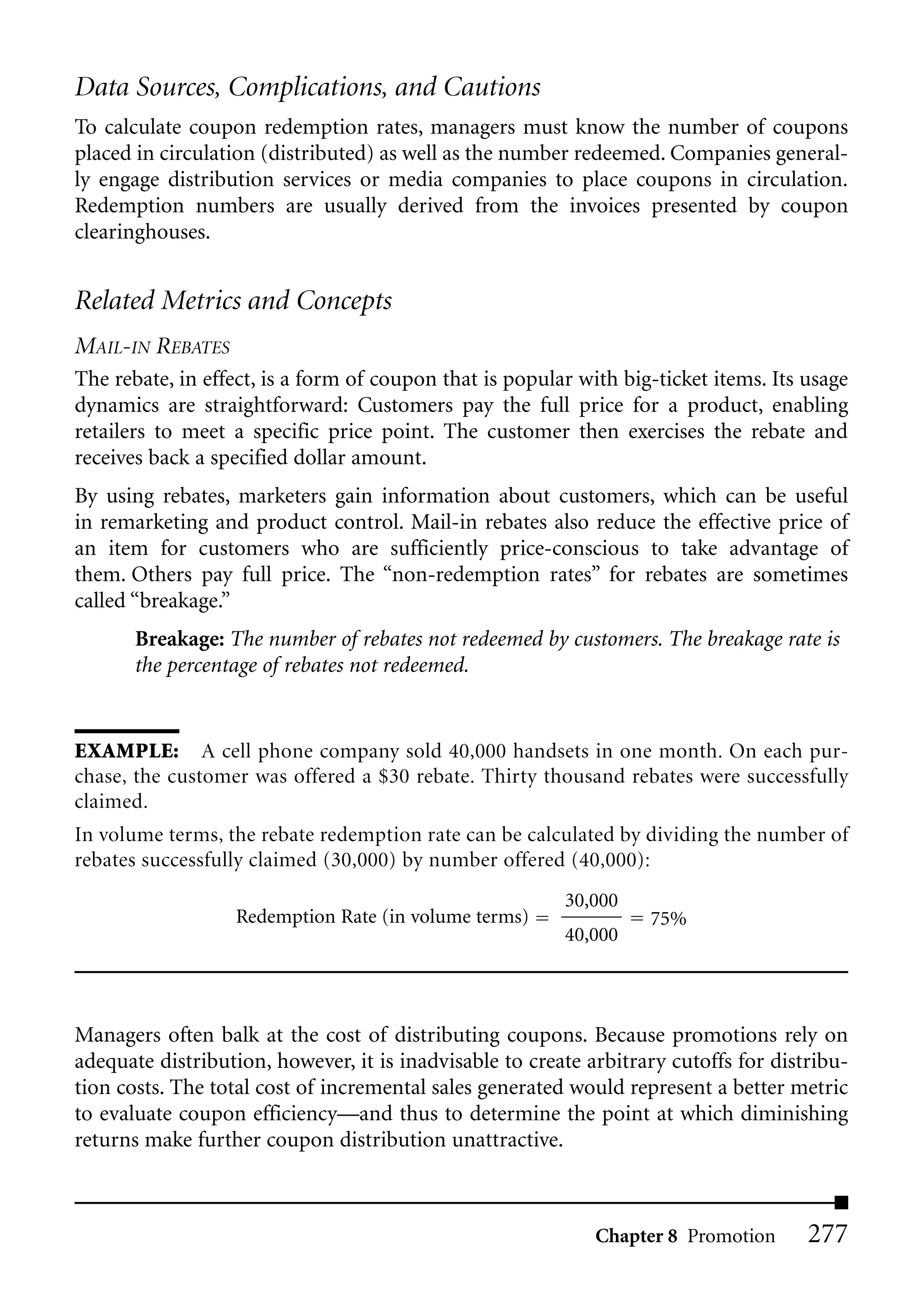 Data Sources, Complications, and Cautions
To calculate coupon redemption rates, managers must know the number of coupons
placed in circulation (distributed) as well as the number redeemed. Companies general-
ly engage distribution services or media companies to place coupons in circulation.
Redemption numbers are usually derived from the invoices presented by coupon
clearinghouses.


Related Metrics and Concepts
MAIL-IN REBATES
The rebate, in effect, is a form of coupon that is popular with big-ticket items. Its usage
dynamics are straightforward: Customers pay the full price for a product, enabling
retailers to meet a specific price point. The customer then exercises the rebate and
receives back a specified dollar amount.
By using rebates, marketers gain information about customers, which can be useful
in remarketing and product control. Mail-in rebates also reduce the effective price of
an item for customers who are sufficiently price-conscious to take advantage of
them. Others pay full price. The “non-redemption rates” for rebates are sometimes
called “breakage.”
       Breakage: The number of rebates not redeemed by customers. The breakage rate is
       the percentage of rebates not redeemed.


EXAMPLE: A cell phone company sold 40,000 handsets in one month. On each pur-
chase, the customer was offered a $30 rebate. Thirty thousand rebates were successfully
claimed.
In volume terms, the rebate redemption rate can be calculated by dividing the number of
rebates successfully claimed (30,000) by number offered (40,000):
                                                         30,000
                  Redemption Rate (in volume terms)                75%
                                                         40,000




Managers often balk at the cost of distributing coupons. Because promotions rely on
adequate distribution, however, it is inadvisable to create arbitrary cutoffs for distribu-
tion costs. The total cost of incremental sales generated would represent a better metric
to evaluate coupon efficiency—and thus to determine the point at which diminishing
returns make further coupon distribution unattractive.



                                                             Chapter 8 Promotion      277
 