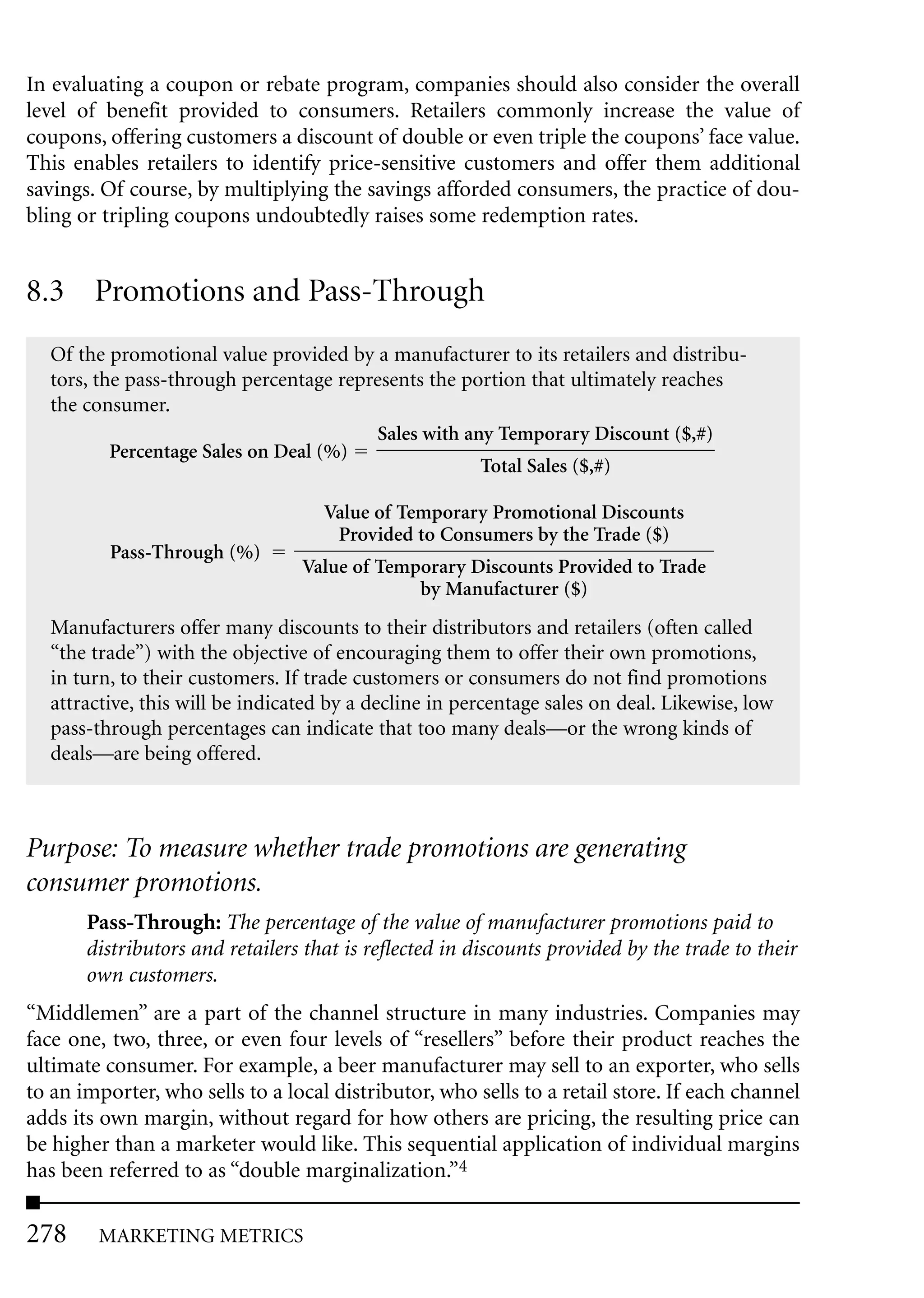 In evaluating a coupon or rebate program, companies should also consider the overall
level of benefit provided to consumers. Retailers commonly increase the value of
coupons, offering customers a discount of double or even triple the coupons’ face value.
This enables retailers to identify price-sensitive customers and offer them additional
savings. Of course, by multiplying the savings afforded consumers, the practice of dou-
bling or tripling coupons undoubtedly raises some redemption rates.


8.3 Promotions and Pass-Through
  Of the promotional value provided by a manufacturer to its retailers and distribu-
  tors, the pass-through percentage represents the portion that ultimately reaches
  the consumer.
                                        Sales with any Temporary Discount ($,#)
          Percentage Sales on Deal (%)
                                                     Total Sales ($,#)

                                    Value of Temporary Promotional Discounts
                                     Provided to Consumers by the Trade ($)
          Pass-Through (%)
                                 Value of Temporary Discounts Provided to Trade
                                              by Manufacturer ($)
  Manufacturers offer many discounts to their distributors and retailers (often called
  “the trade”) with the objective of encouraging them to offer their own promotions,
  in turn, to their customers. If trade customers or consumers do not find promotions
  attractive, this will be indicated by a decline in percentage sales on deal. Likewise, low
  pass-through percentages can indicate that too many deals—or the wrong kinds of
  deals—are being offered.



Purpose: To measure whether trade promotions are generating
consumer promotions.
       Pass-Through: The percentage of the value of manufacturer promotions paid to
       distributors and retailers that is reflected in discounts provided by the trade to their
       own customers.
“Middlemen” are a part of the channel structure in many industries. Companies may
face one, two, three, or even four levels of “resellers” before their product reaches the
ultimate consumer. For example, a beer manufacturer may sell to an exporter, who sells
to an importer, who sells to a local distributor, who sells to a retail store. If each channel
adds its own margin, without regard for how others are pricing, the resulting price can
be higher than a marketer would like. This sequential application of individual margins
has been referred to as “double marginalization.”4

278     MARKETING METRICS
 