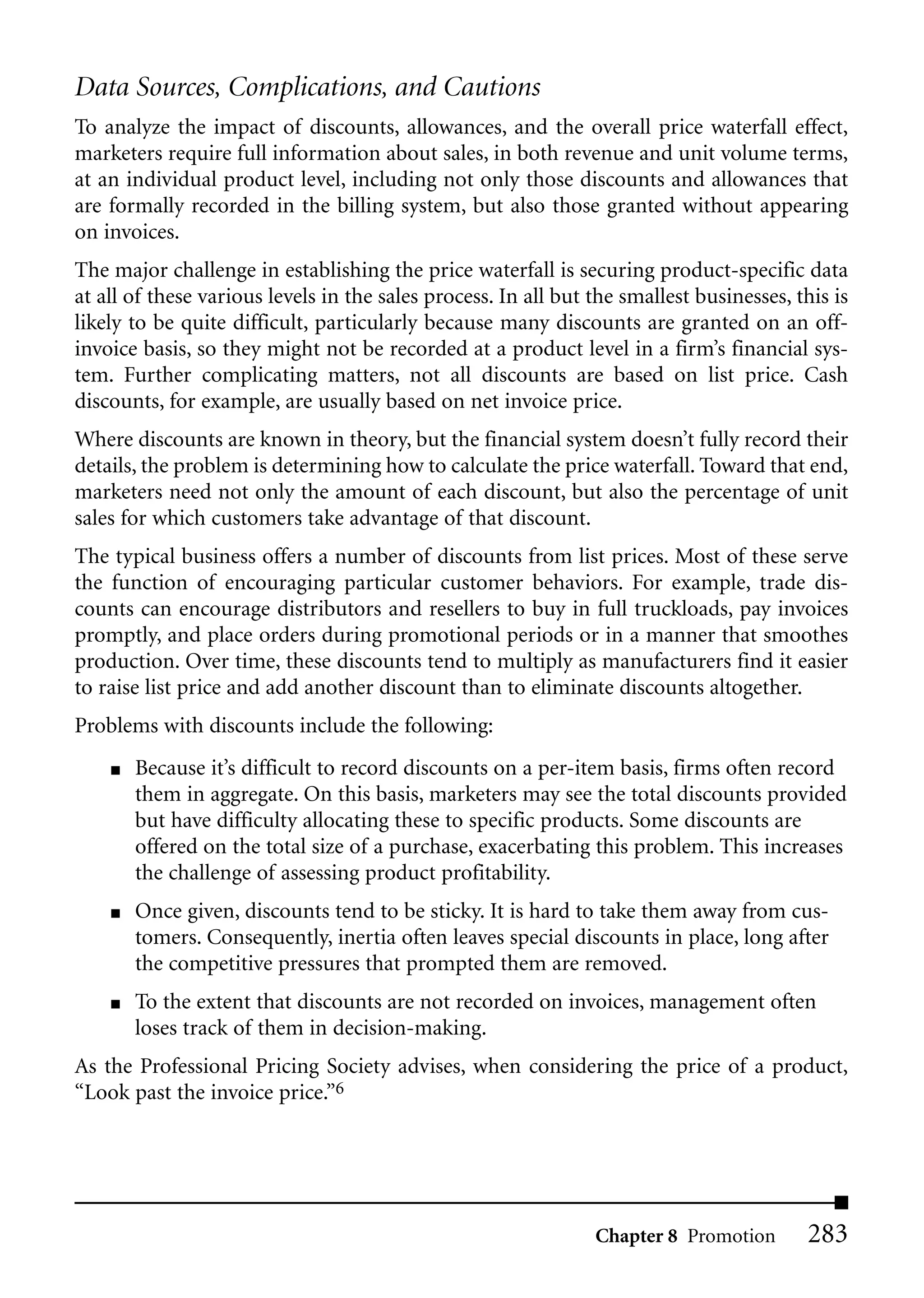 Data Sources, Complications, and Cautions
To analyze the impact of discounts, allowances, and the overall price waterfall effect,
marketers require full information about sales, in both revenue and unit volume terms,
at an individual product level, including not only those discounts and allowances that
are formally recorded in the billing system, but also those granted without appearing
on invoices.
The major challenge in establishing the price waterfall is securing product-specific data
at all of these various levels in the sales process. In all but the smallest businesses, this is
likely to be quite difficult, particularly because many discounts are granted on an off-
invoice basis, so they might not be recorded at a product level in a firm’s financial sys-
tem. Further complicating matters, not all discounts are based on list price. Cash
discounts, for example, are usually based on net invoice price.
Where discounts are known in theory, but the financial system doesn’t fully record their
details, the problem is determining how to calculate the price waterfall. Toward that end,
marketers need not only the amount of each discount, but also the percentage of unit
sales for which customers take advantage of that discount.
The typical business offers a number of discounts from list prices. Most of these serve
the function of encouraging particular customer behaviors. For example, trade dis-
counts can encourage distributors and resellers to buy in full truckloads, pay invoices
promptly, and place orders during promotional periods or in a manner that smoothes
production. Over time, these discounts tend to multiply as manufacturers find it easier
to raise list price and add another discount than to eliminate discounts altogether.
Problems with discounts include the following:
    ■   Because it’s difficult to record discounts on a per-item basis, firms often record
        them in aggregate. On this basis, marketers may see the total discounts provided
        but have difficulty allocating these to specific products. Some discounts are
        offered on the total size of a purchase, exacerbating this problem. This increases
        the challenge of assessing product profitability.
    ■   Once given, discounts tend to be sticky. It is hard to take them away from cus-
        tomers. Consequently, inertia often leaves special discounts in place, long after
        the competitive pressures that prompted them are removed.
    ■   To the extent that discounts are not recorded on invoices, management often
        loses track of them in decision-making.
As the Professional Pricing Society advises, when considering the price of a product,
“Look past the invoice price.”6




                                                                Chapter 8 Promotion       283
 