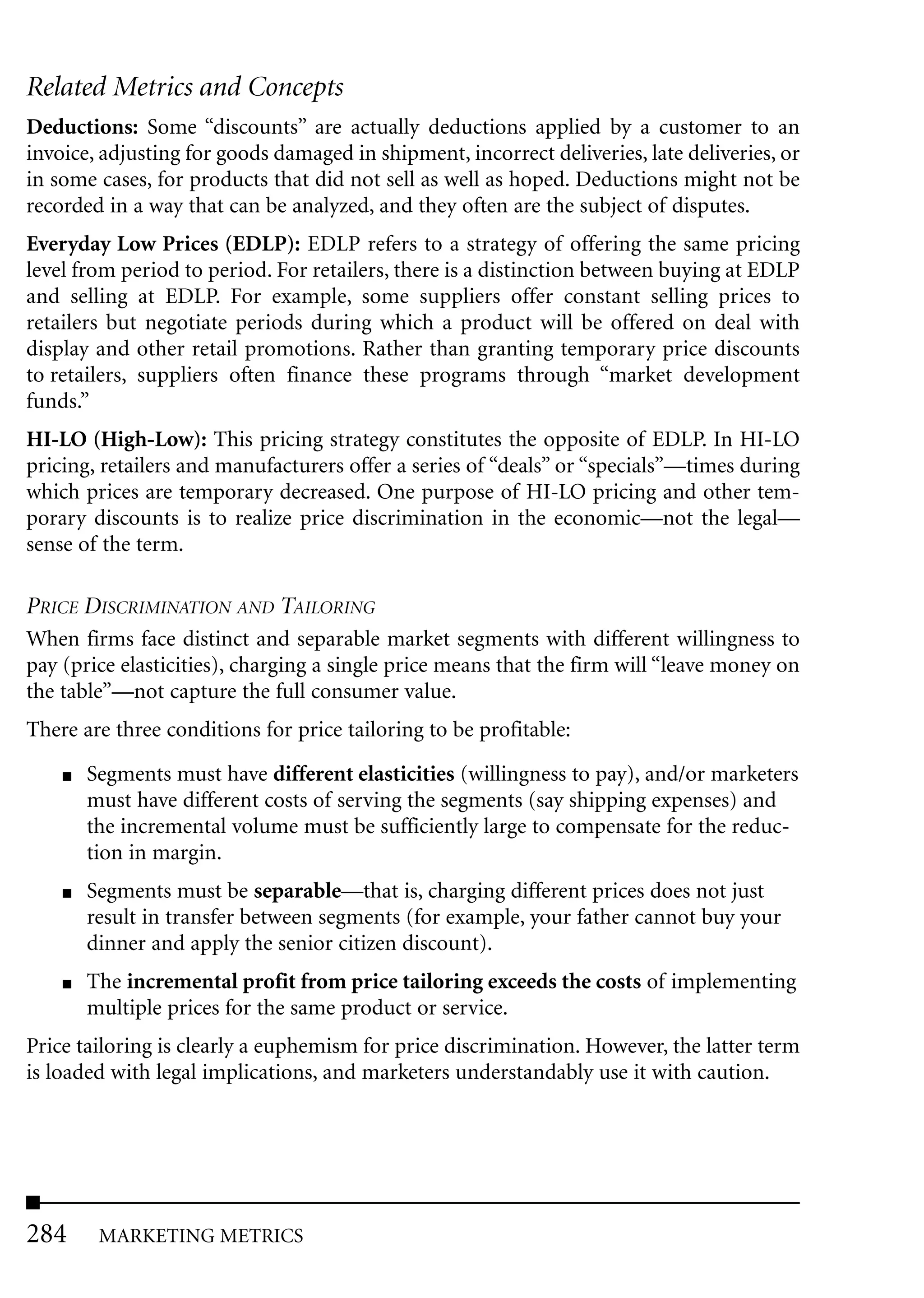 Related Metrics and Concepts
Deductions: Some “discounts” are actually deductions applied by a customer to an
invoice, adjusting for goods damaged in shipment, incorrect deliveries, late deliveries, or
in some cases, for products that did not sell as well as hoped. Deductions might not be
recorded in a way that can be analyzed, and they often are the subject of disputes.
Everyday Low Prices (EDLP): EDLP refers to a strategy of offering the same pricing
level from period to period. For retailers, there is a distinction between buying at EDLP
and selling at EDLP. For example, some suppliers offer constant selling prices to
retailers but negotiate periods during which a product will be offered on deal with
display and other retail promotions. Rather than granting temporary price discounts
to retailers, suppliers often finance these programs through “market development
funds.”
HI-LO (High-Low): This pricing strategy constitutes the opposite of EDLP. In HI-LO
pricing, retailers and manufacturers offer a series of “deals” or “specials”—times during
which prices are temporary decreased. One purpose of HI-LO pricing and other tem-
porary discounts is to realize price discrimination in the economic—not the legal—
sense of the term.

PRICE DISCRIMINATION AND TAILORING
When firms face distinct and separable market segments with different willingness to
pay (price elasticities), charging a single price means that the firm will “leave money on
the table”—not capture the full consumer value.
There are three conditions for price tailoring to be profitable:
    ■   Segments must have different elasticities (willingness to pay), and/or marketers
        must have different costs of serving the segments (say shipping expenses) and
        the incremental volume must be sufficiently large to compensate for the reduc-
        tion in margin.
    ■   Segments must be separable—that is, charging different prices does not just
        result in transfer between segments (for example, your father cannot buy your
        dinner and apply the senior citizen discount).
    ■   The incremental profit from price tailoring exceeds the costs of implementing
        multiple prices for the same product or service.
Price tailoring is clearly a euphemism for price discrimination. However, the latter term
is loaded with legal implications, and marketers understandably use it with caution.




284      MARKETING METRICS
 