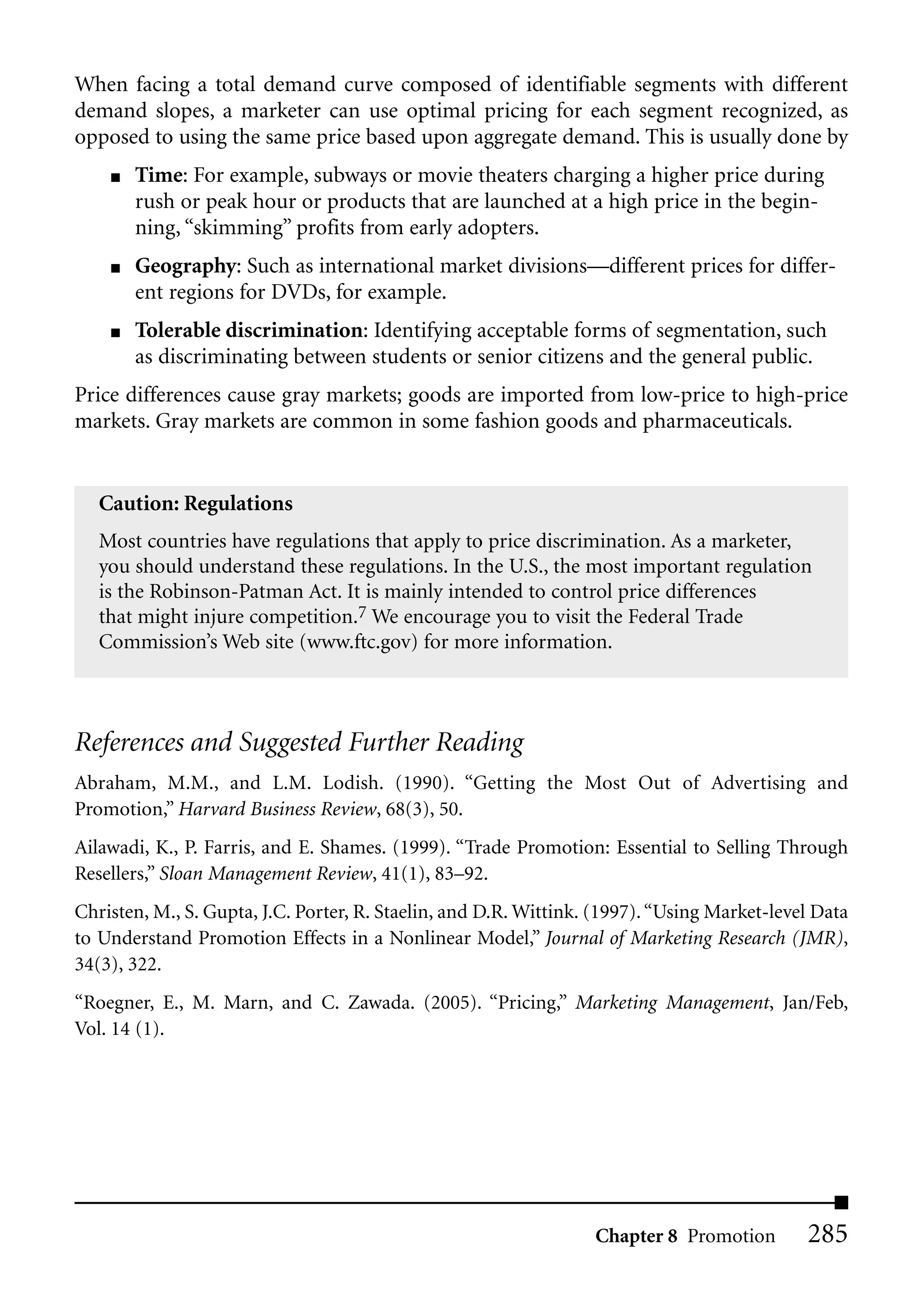 When facing a total demand curve composed of identifiable segments with different
demand slopes, a marketer can use optimal pricing for each segment recognized, as
opposed to using the same price based upon aggregate demand. This is usually done by
    ■   Time: For example, subways or movie theaters charging a higher price during
        rush or peak hour or products that are launched at a high price in the begin-
        ning, “skimming” profits from early adopters.
    ■   Geography: Such as international market divisions—different prices for differ-
        ent regions for DVDs, for example.
    ■   Tolerable discrimination: Identifying acceptable forms of segmentation, such
        as discriminating between students or senior citizens and the general public.
Price differences cause gray markets; goods are imported from low-price to high-price
markets. Gray markets are common in some fashion goods and pharmaceuticals.


   Caution: Regulations
   Most countries have regulations that apply to price discrimination. As a marketer,
   you should understand these regulations. In the U.S., the most important regulation
   is the Robinson-Patman Act. It is mainly intended to control price differences
   that might injure competition.7 We encourage you to visit the Federal Trade
   Commission’s Web site (www.ftc.gov) for more information.



References and Suggested Further Reading
Abraham, M.M., and L.M. Lodish. (1990). “Getting the Most Out of Advertising and
Promotion,” Harvard Business Review, 68(3), 50.
Ailawadi, K., P. Farris, and E. Shames. (1999). “Trade Promotion: Essential to Selling Through
Resellers,” Sloan Management Review, 41(1), 83–92.
Christen, M., S. Gupta, J.C. Porter, R. Staelin, and D.R. Wittink. (1997). “Using Market-level Data
to Understand Promotion Effects in a Nonlinear Model,” Journal of Marketing Research (JMR),
34(3), 322.
“Roegner, E., M. Marn, and C. Zawada. (2005). “Pricing,” Marketing Management, Jan/Feb,
Vol. 14 (1).




                                                                  Chapter 8 Promotion        285
 