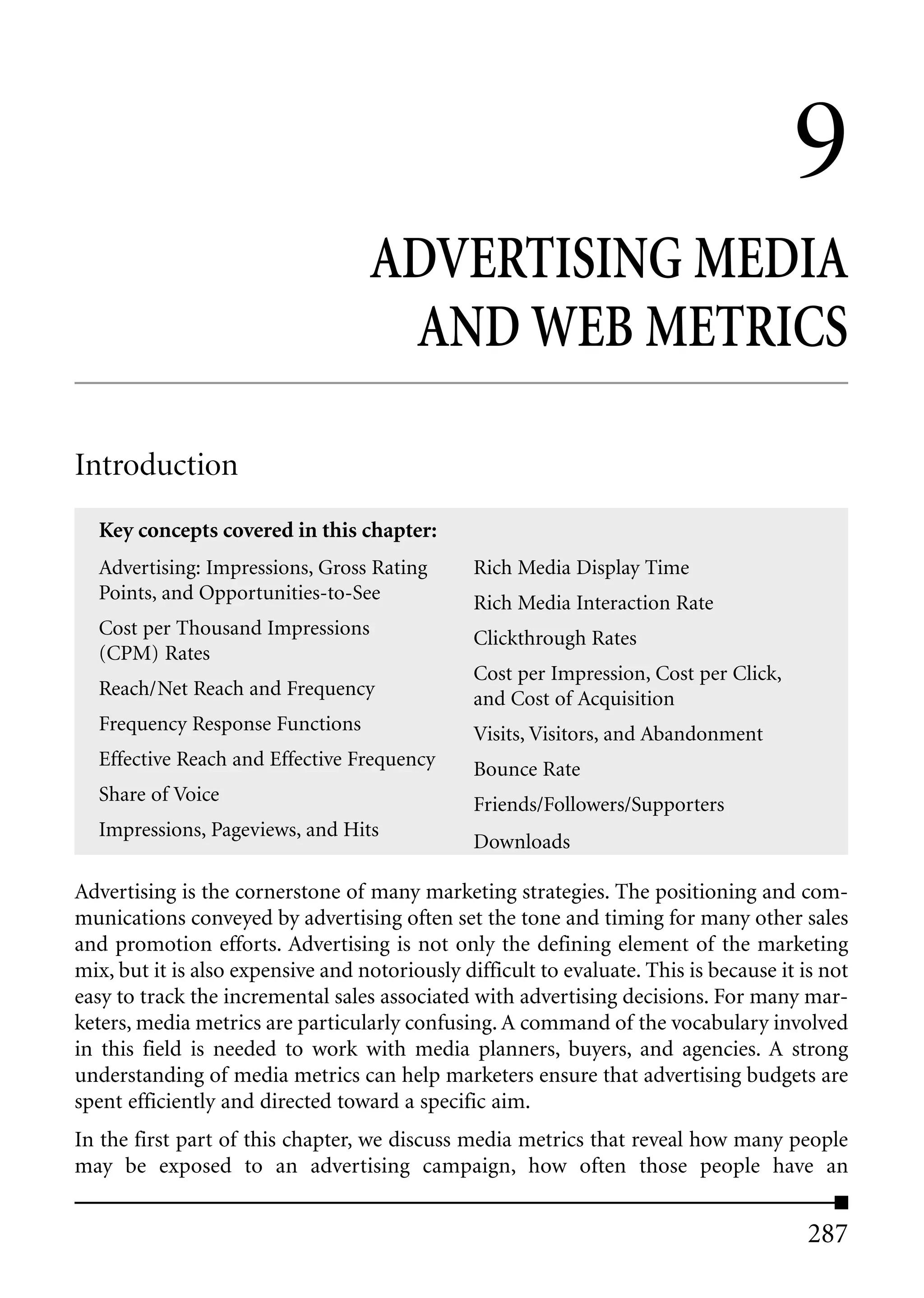 9
                                   ADVERTISING MEDIA
                                    AND WEB METRICS

Introduction
  Key concepts covered in this chapter:
  Advertising: Impressions, Gross Rating        Rich Media Display Time
  Points, and Opportunities-to-See              Rich Media Interaction Rate
  Cost per Thousand Impressions                 Clickthrough Rates
  (CPM) Rates
                                                Cost per Impression, Cost per Click,
  Reach/Net Reach and Frequency                 and Cost of Acquisition
  Frequency Response Functions                  Visits, Visitors, and Abandonment
  Effective Reach and Effective Frequency       Bounce Rate
  Share of Voice                                Friends/Followers/Supporters
  Impressions, Pageviews, and Hits
                                                Downloads

Advertising is the cornerstone of many marketing strategies. The positioning and com-
munications conveyed by advertising often set the tone and timing for many other sales
and promotion efforts. Advertising is not only the defining element of the marketing
mix, but it is also expensive and notoriously difficult to evaluate. This is because it is not
easy to track the incremental sales associated with advertising decisions. For many mar-
keters, media metrics are particularly confusing. A command of the vocabulary involved
in this field is needed to work with media planners, buyers, and agencies. A strong
understanding of media metrics can help marketers ensure that advertising budgets are
spent efficiently and directed toward a specific aim.
In the first part of this chapter, we discuss media metrics that reveal how many people
may be exposed to an advertising campaign, how often those people have an


                                                                                         287
 