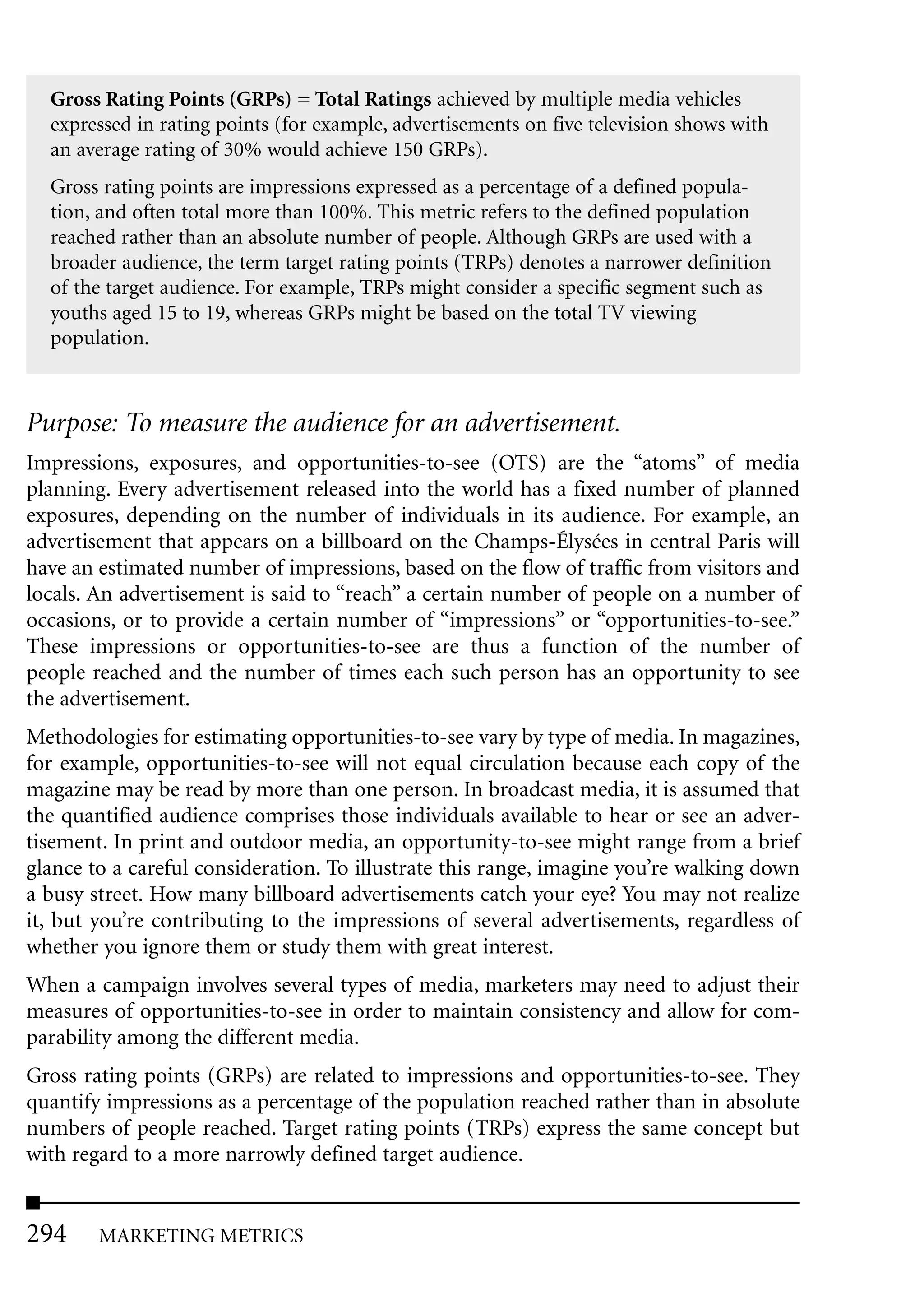 Gross Rating Points (GRPs) = Total Ratings achieved by multiple media vehicles
  expressed in rating points (for example, advertisements on five television shows with
  an average rating of 30% would achieve 150 GRPs).
  Gross rating points are impressions expressed as a percentage of a defined popula-
  tion, and often total more than 100%. This metric refers to the defined population
  reached rather than an absolute number of people. Although GRPs are used with a
  broader audience, the term target rating points (TRPs) denotes a narrower definition
  of the target audience. For example, TRPs might consider a specific segment such as
  youths aged 15 to 19, whereas GRPs might be based on the total TV viewing
  population.



Purpose: To measure the audience for an advertisement.
Impressions, exposures, and opportunities-to-see (OTS) are the “atoms” of media
planning. Every advertisement released into the world has a fixed number of planned
exposures, depending on the number of individuals in its audience. For example, an
advertisement that appears on a billboard on the Champs-Élysées in central Paris will
have an estimated number of impressions, based on the flow of traffic from visitors and
locals. An advertisement is said to “reach” a certain number of people on a number of
occasions, or to provide a certain number of “impressions” or “opportunities-to-see.”
These impressions or opportunities-to-see are thus a function of the number of
people reached and the number of times each such person has an opportunity to see
the advertisement.
Methodologies for estimating opportunities-to-see vary by type of media. In magazines,
for example, opportunities-to-see will not equal circulation because each copy of the
magazine may be read by more than one person. In broadcast media, it is assumed that
the quantified audience comprises those individuals available to hear or see an adver-
tisement. In print and outdoor media, an opportunity-to-see might range from a brief
glance to a careful consideration. To illustrate this range, imagine you’re walking down
a busy street. How many billboard advertisements catch your eye? You may not realize
it, but you’re contributing to the impressions of several advertisements, regardless of
whether you ignore them or study them with great interest.
When a campaign involves several types of media, marketers may need to adjust their
measures of opportunities-to-see in order to maintain consistency and allow for com-
parability among the different media.
Gross rating points (GRPs) are related to impressions and opportunities-to-see. They
quantify impressions as a percentage of the population reached rather than in absolute
numbers of people reached. Target rating points (TRPs) express the same concept but
with regard to a more narrowly defined target audience.


294     MARKETING METRICS
 