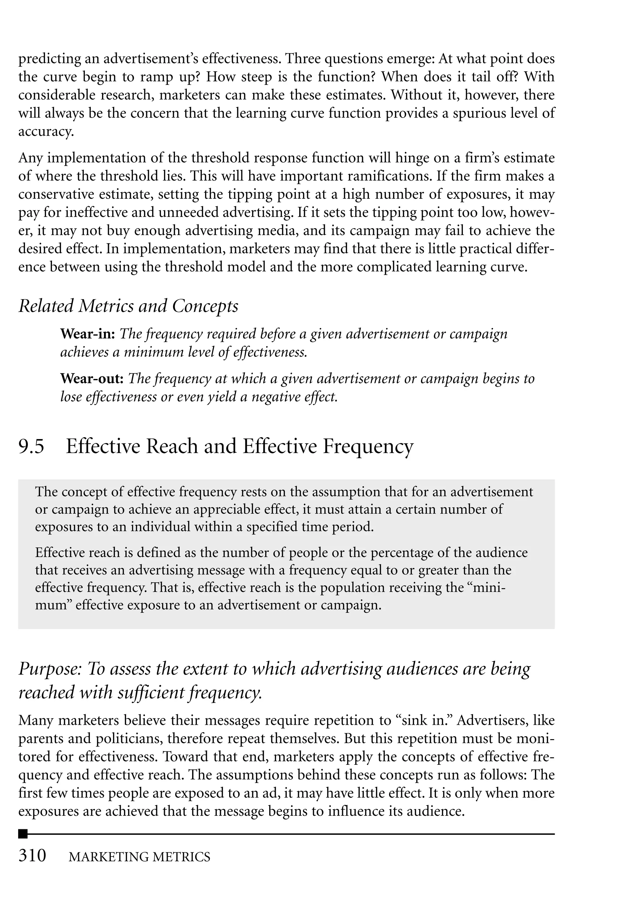 predicting an advertisement’s effectiveness. Three questions emerge: At what point does
the curve begin to ramp up? How steep is the function? When does it tail off? With
considerable research, marketers can make these estimates. Without it, however, there
will always be the concern that the learning curve function provides a spurious level of
accuracy.
Any implementation of the threshold response function will hinge on a firm’s estimate
of where the threshold lies. This will have important ramifications. If the firm makes a
conservative estimate, setting the tipping point at a high number of exposures, it may
pay for ineffective and unneeded advertising. If it sets the tipping point too low, howev-
er, it may not buy enough advertising media, and its campaign may fail to achieve the
desired effect. In implementation, marketers may find that there is little practical differ-
ence between using the threshold model and the more complicated learning curve.

Related Metrics and Concepts
       Wear-in: The frequency required before a given advertisement or campaign
       achieves a minimum level of effectiveness.
       Wear-out: The frequency at which a given advertisement or campaign begins to
       lose effectiveness or even yield a negative effect.


9.5 Effective Reach and Effective Frequency
  The concept of effective frequency rests on the assumption that for an advertisement
  or campaign to achieve an appreciable effect, it must attain a certain number of
  exposures to an individual within a specified time period.
  Effective reach is defined as the number of people or the percentage of the audience
  that receives an advertising message with a frequency equal to or greater than the
  effective frequency. That is, effective reach is the population receiving the “mini-
  mum” effective exposure to an advertisement or campaign.



Purpose: To assess the extent to which advertising audiences are being
reached with sufficient frequency.
Many marketers believe their messages require repetition to “sink in.” Advertisers, like
parents and politicians, therefore repeat themselves. But this repetition must be moni-
tored for effectiveness. Toward that end, marketers apply the concepts of effective fre-
quency and effective reach. The assumptions behind these concepts run as follows: The
first few times people are exposed to an ad, it may have little effect. It is only when more
exposures are achieved that the message begins to influence its audience.

310     MARKETING METRICS
 