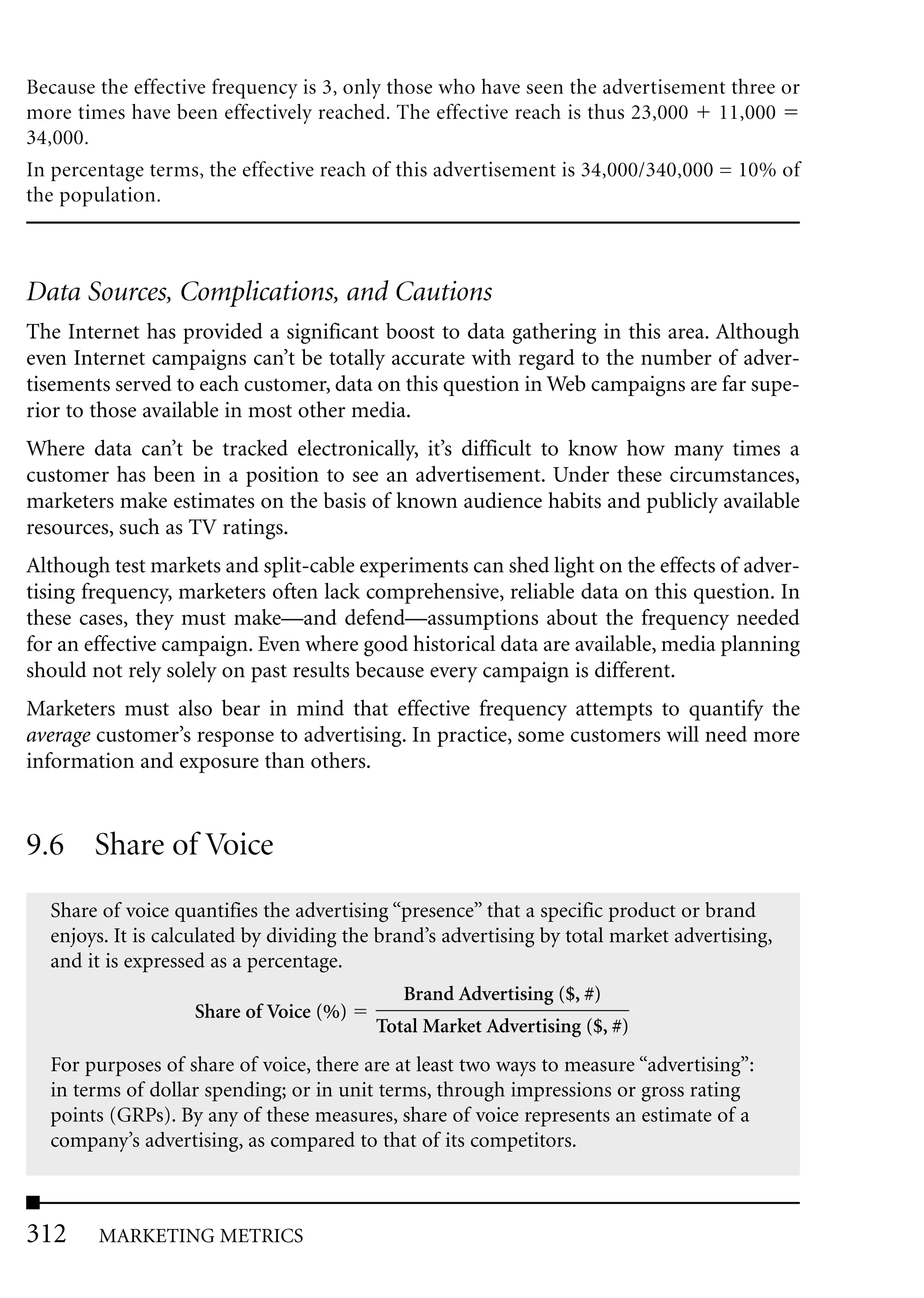 Because the effective frequency is 3, only those who have seen the advertisement three or
more times have been effectively reached. The effective reach is thus 23,000 11,000
34,000.
In percentage terms, the effective reach of this advertisement is 34,000/340,000 = 10% of
the population.



Data Sources, Complications, and Cautions
The Internet has provided a significant boost to data gathering in this area. Although
even Internet campaigns can’t be totally accurate with regard to the number of adver-
tisements served to each customer, data on this question in Web campaigns are far supe-
rior to those available in most other media.
Where data can’t be tracked electronically, it’s difficult to know how many times a
customer has been in a position to see an advertisement. Under these circumstances,
marketers make estimates on the basis of known audience habits and publicly available
resources, such as TV ratings.
Although test markets and split-cable experiments can shed light on the effects of adver-
tising frequency, marketers often lack comprehensive, reliable data on this question. In
these cases, they must make—and defend—assumptions about the frequency needed
for an effective campaign. Even where good historical data are available, media planning
should not rely solely on past results because every campaign is different.
Marketers must also bear in mind that effective frequency attempts to quantify the
average customer’s response to advertising. In practice, some customers will need more
information and exposure than others.


9.6 Share of Voice
  Share of voice quantifies the advertising “presence” that a specific product or brand
  enjoys. It is calculated by dividing the brand’s advertising by total market advertising,
  and it is expressed as a percentage.
                                             Brand Advertising ($, #)
                   Share of Voice (%)
                                          Total Market Advertising ($, #)
  For purposes of share of voice, there are at least two ways to measure “advertising”:
  in terms of dollar spending; or in unit terms, through impressions or gross rating
  points (GRPs). By any of these measures, share of voice represents an estimate of a
  company’s advertising, as compared to that of its competitors.



312     MARKETING METRICS
 