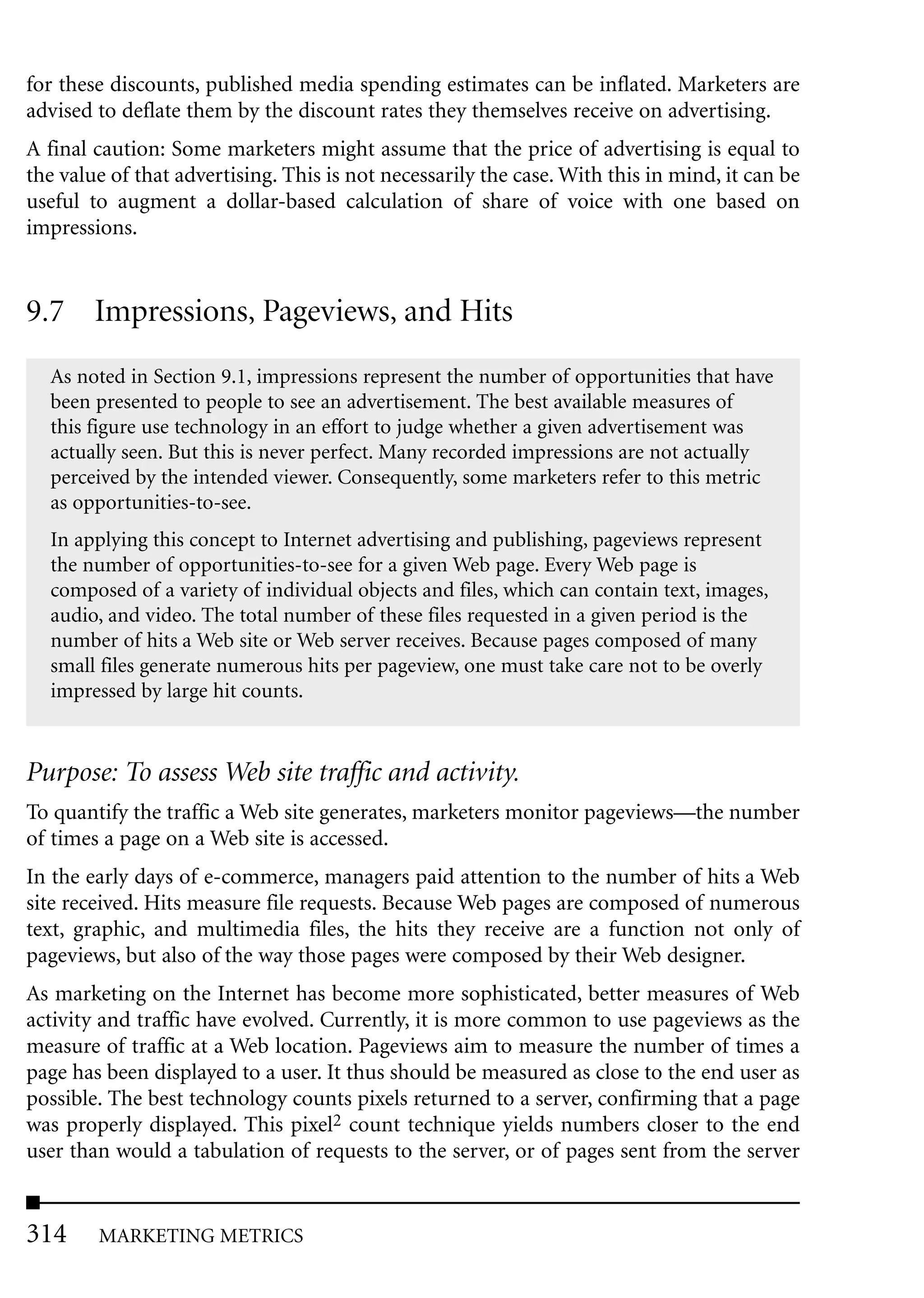 for these discounts, published media spending estimates can be inflated. Marketers are
advised to deflate them by the discount rates they themselves receive on advertising.
A final caution: Some marketers might assume that the price of advertising is equal to
the value of that advertising. This is not necessarily the case. With this in mind, it can be
useful to augment a dollar-based calculation of share of voice with one based on
impressions.


9.7 Impressions, Pageviews, and Hits
  As noted in Section 9.1, impressions represent the number of opportunities that have
  been presented to people to see an advertisement. The best available measures of
  this figure use technology in an effort to judge whether a given advertisement was
  actually seen. But this is never perfect. Many recorded impressions are not actually
  perceived by the intended viewer. Consequently, some marketers refer to this metric
  as opportunities-to-see.
  In applying this concept to Internet advertising and publishing, pageviews represent
  the number of opportunities-to-see for a given Web page. Every Web page is
  composed of a variety of individual objects and files, which can contain text, images,
  audio, and video. The total number of these files requested in a given period is the
  number of hits a Web site or Web server receives. Because pages composed of many
  small files generate numerous hits per pageview, one must take care not to be overly
  impressed by large hit counts.


Purpose: To assess Web site traffic and activity.
To quantify the traffic a Web site generates, marketers monitor pageviews—the number
of times a page on a Web site is accessed.
In the early days of e-commerce, managers paid attention to the number of hits a Web
site received. Hits measure file requests. Because Web pages are composed of numerous
text, graphic, and multimedia files, the hits they receive are a function not only of
pageviews, but also of the way those pages were composed by their Web designer.
As marketing on the Internet has become more sophisticated, better measures of Web
activity and traffic have evolved. Currently, it is more common to use pageviews as the
measure of traffic at a Web location. Pageviews aim to measure the number of times a
page has been displayed to a user. It thus should be measured as close to the end user as
possible. The best technology counts pixels returned to a server, confirming that a page
was properly displayed. This pixel2 count technique yields numbers closer to the end
user than would a tabulation of requests to the server, or of pages sent from the server


314     MARKETING METRICS
 