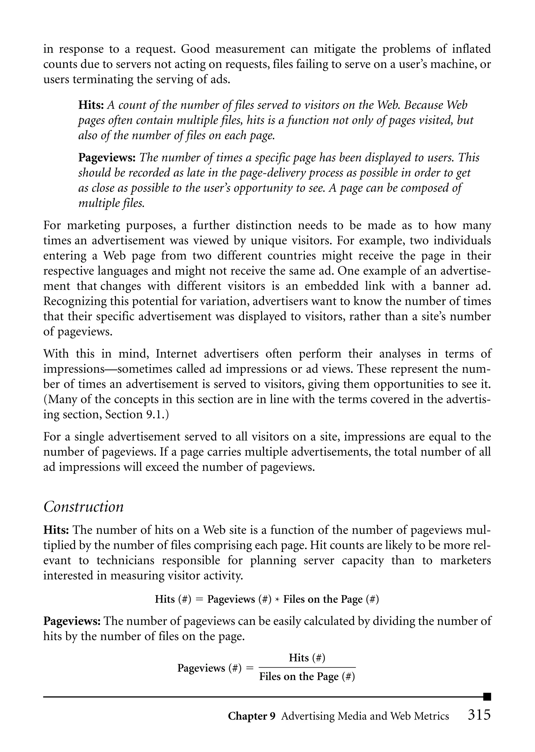 in response to a request. Good measurement can mitigate the problems of inflated
counts due to servers not acting on requests, files failing to serve on a user’s machine, or
users terminating the serving of ads.

       Hits: A count of the number of files served to visitors on the Web. Because Web
       pages often contain multiple files, hits is a function not only of pages visited, but
       also of the number of files on each page.
       Pageviews: The number of times a specific page has been displayed to users. This
       should be recorded as late in the page-delivery process as possible in order to get
       as close as possible to the user’s opportunity to see. A page can be composed of
       multiple files.
For marketing purposes, a further distinction needs to be made as to how many
times an advertisement was viewed by unique visitors. For example, two individuals
entering a Web page from two different countries might receive the page in their
respective languages and might not receive the same ad. One example of an advertise-
ment that changes with different visitors is an embedded link with a banner ad.
Recognizing this potential for variation, advertisers want to know the number of times
that their specific advertisement was displayed to visitors, rather than a site’s number
of pageviews.
With this in mind, Internet advertisers often perform their analyses in terms of
impressions—sometimes called ad impressions or ad views. These represent the num-
ber of times an advertisement is served to visitors, giving them opportunities to see it.
(Many of the concepts in this section are in line with the terms covered in the advertis-
ing section, Section 9.1.)
For a single advertisement served to all visitors on a site, impressions are equal to the
number of pageviews. If a page carries multiple advertisements, the total number of all
ad impressions will exceed the number of pageviews.


Construction
Hits: The number of hits on a Web site is a function of the number of pageviews mul-
tiplied by the number of files comprising each page. Hit counts are likely to be more rel-
evant to technicians responsible for planning server capacity than to marketers
interested in measuring visitor activity.
                       Hits (#)   Pageviews (#) * Files on the Page (#)
Pageviews: The number of pageviews can be easily calculated by dividing the number of
hits by the number of files on the page.
                                                    Hits (#)
                            Pageviews (#)
                                             Files on the Page (#)


                                       Chapter 9 Advertising Media and Web Metrics        315
 