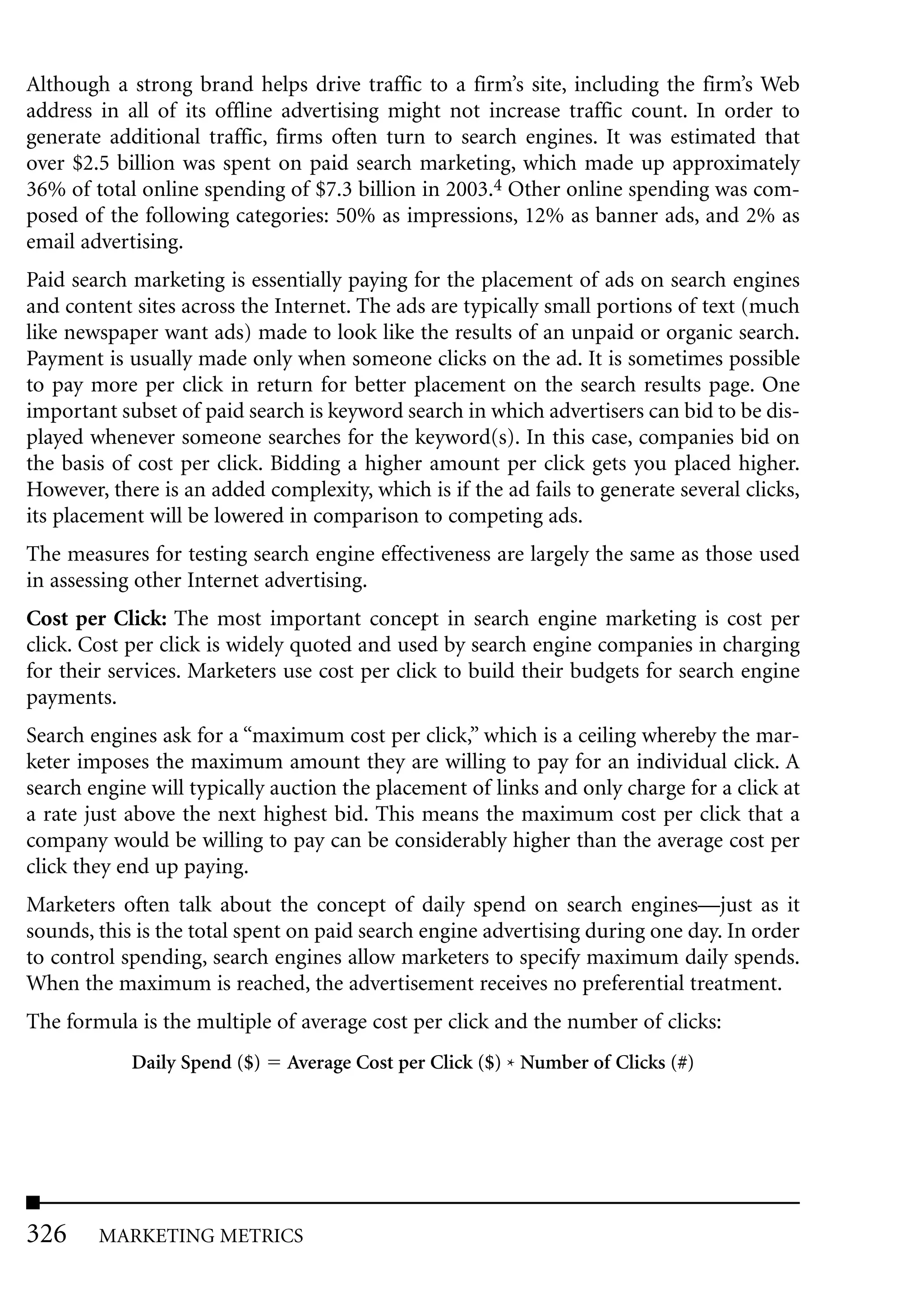 Although a strong brand helps drive traffic to a firm’s site, including the firm’s Web
address in all of its offline advertising might not increase traffic count. In order to
generate additional traffic, firms often turn to search engines. It was estimated that
over $2.5 billion was spent on paid search marketing, which made up approximately
36% of total online spending of $7.3 billion in 2003.4 Other online spending was com-
posed of the following categories: 50% as impressions, 12% as banner ads, and 2% as
email advertising.
Paid search marketing is essentially paying for the placement of ads on search engines
and content sites across the Internet. The ads are typically small portions of text (much
like newspaper want ads) made to look like the results of an unpaid or organic search.
Payment is usually made only when someone clicks on the ad. It is sometimes possible
to pay more per click in return for better placement on the search results page. One
important subset of paid search is keyword search in which advertisers can bid to be dis-
played whenever someone searches for the keyword(s). In this case, companies bid on
the basis of cost per click. Bidding a higher amount per click gets you placed higher.
However, there is an added complexity, which is if the ad fails to generate several clicks,
its placement will be lowered in comparison to competing ads.
The measures for testing search engine effectiveness are largely the same as those used
in assessing other Internet advertising.
Cost per Click: The most important concept in search engine marketing is cost per
click. Cost per click is widely quoted and used by search engine companies in charging
for their services. Marketers use cost per click to build their budgets for search engine
payments.
Search engines ask for a “maximum cost per click,” which is a ceiling whereby the mar-
keter imposes the maximum amount they are willing to pay for an individual click. A
search engine will typically auction the placement of links and only charge for a click at
a rate just above the next highest bid. This means the maximum cost per click that a
company would be willing to pay can be considerably higher than the average cost per
click they end up paying.
Marketers often talk about the concept of daily spend on search engines—just as it
sounds, this is the total spent on paid search engine advertising during one day. In order
to control spending, search engines allow marketers to specify maximum daily spends.
When the maximum is reached, the advertisement receives no preferential treatment.
The formula is the multiple of average cost per click and the number of clicks:
            Daily Spend ($)   Average Cost per Click ($) * Number of Clicks (#)




326     MARKETING METRICS
 