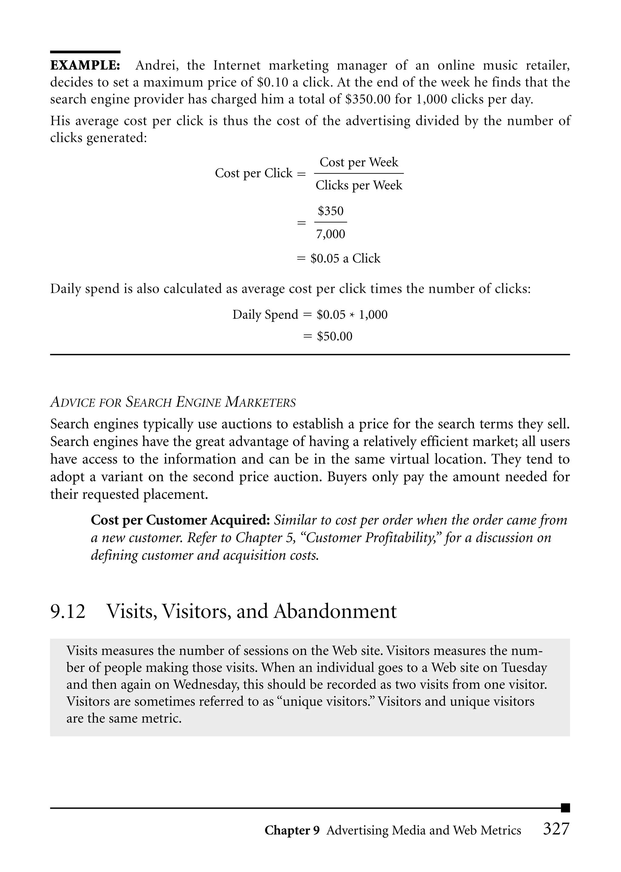 EXAMPLE: Andrei, the Internet marketing manager of an online music retailer,
decides to set a maximum price of $0.10 a click. At the end of the week he finds that the
search engine provider has charged him a total of $350.00 for 1,000 clicks per day.
His average cost per click is thus the cost of the advertising divided by the number of
clicks generated:
                                               Cost per Week
                            Cost per Click
                                              Clicks per Week
                                              $350
                                              7,000
                                             $0.05 a Click

Daily spend is also calculated as average cost per click times the number of clicks:
                               Daily Spend    $0.05 * 1,000
                                              $50.00



ADVICE FOR SEARCH ENGINE MARKETERS
Search engines typically use auctions to establish a price for the search terms they sell.
Search engines have the great advantage of having a relatively efficient market; all users
have access to the information and can be in the same virtual location. They tend to
adopt a variant on the second price auction. Buyers only pay the amount needed for
their requested placement.
       Cost per Customer Acquired: Similar to cost per order when the order came from
       a new customer. Refer to Chapter 5, “Customer Profitability,” for a discussion on
       defining customer and acquisition costs.


9.12 Visits, Visitors, and Abandonment
  Visits measures the number of sessions on the Web site. Visitors measures the num-
  ber of people making those visits. When an individual goes to a Web site on Tuesday
  and then again on Wednesday, this should be recorded as two visits from one visitor.
  Visitors are sometimes referred to as “unique visitors.” Visitors and unique visitors
  are the same metric.




                                     Chapter 9 Advertising Media and Web Metrics       327
 