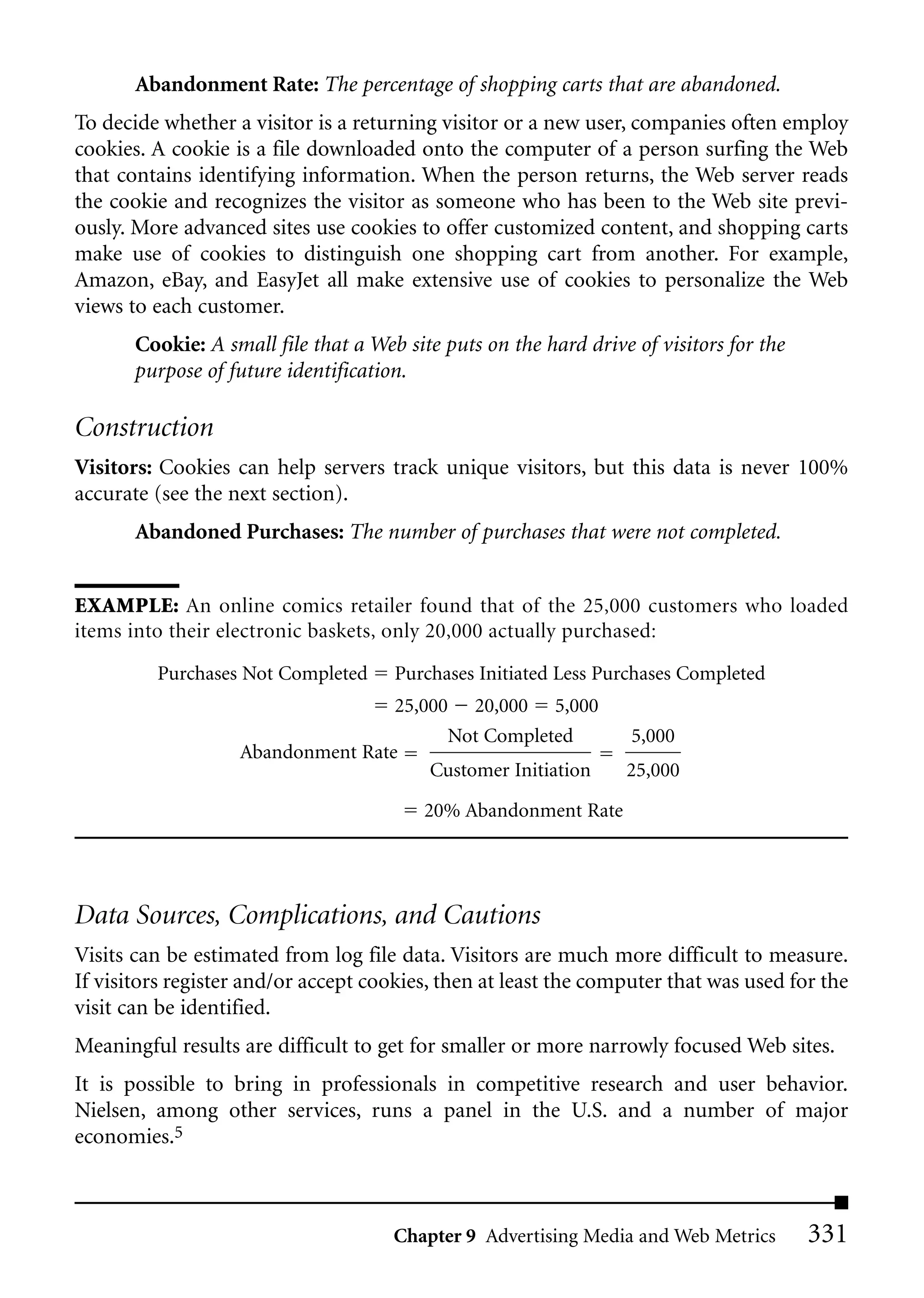 Abandonment Rate: The percentage of shopping carts that are abandoned.
To decide whether a visitor is a returning visitor or a new user, companies often employ
cookies. A cookie is a file downloaded onto the computer of a person surfing the Web
that contains identifying information. When the person returns, the Web server reads
the cookie and recognizes the visitor as someone who has been to the Web site previ-
ously. More advanced sites use cookies to offer customized content, and shopping carts
make use of cookies to distinguish one shopping cart from another. For example,
Amazon, eBay, and EasyJet all make extensive use of cookies to personalize the Web
views to each customer.
       Cookie: A small file that a Web site puts on the hard drive of visitors for the
       purpose of future identification.

Construction
Visitors: Cookies can help servers track unique visitors, but this data is never 100%
accurate (see the next section).
       Abandoned Purchases: The number of purchases that were not completed.


EXAMPLE: An online comics retailer found that of the 25,000 customers who loaded
items into their electronic baskets, only 20,000 actually purchased:

         Purchases Not Completed      Purchases Initiated Less Purchases Completed
                                   25,000 20,000 5,000
                                         Not Completed             5,000
                   Abandonment Rate
                                       Customer Initiation        25,000

                                          20% Abandonment Rate




Data Sources, Complications, and Cautions
Visits can be estimated from log file data. Visitors are much more difficult to measure.
If visitors register and/or accept cookies, then at least the computer that was used for the
visit can be identified.
Meaningful results are difficult to get for smaller or more narrowly focused Web sites.
It is possible to bring in professionals in competitive research and user behavior.
Nielsen, among other services, runs a panel in the U.S. and a number of major
economies.5



                                      Chapter 9 Advertising Media and Web Metrics        331
 