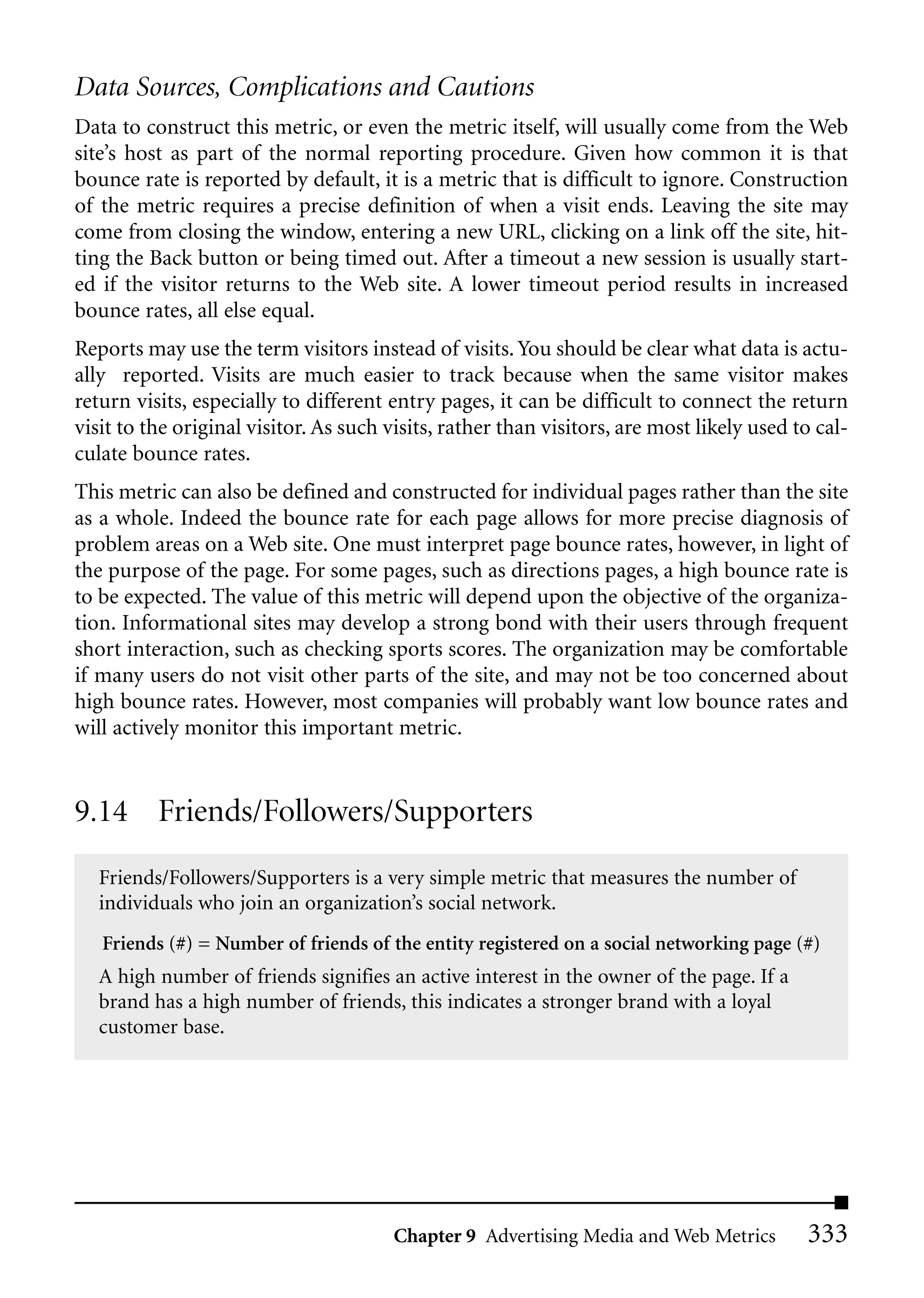 Data Sources, Complications and Cautions
Data to construct this metric, or even the metric itself, will usually come from the Web
site’s host as part of the normal reporting procedure. Given how common it is that
bounce rate is reported by default, it is a metric that is difficult to ignore. Construction
of the metric requires a precise definition of when a visit ends. Leaving the site may
come from closing the window, entering a new URL, clicking on a link off the site, hit-
ting the Back button or being timed out. After a timeout a new session is usually start-
ed if the visitor returns to the Web site. A lower timeout period results in increased
bounce rates, all else equal.
Reports may use the term visitors instead of visits. You should be clear what data is actu-
ally reported. Visits are much easier to track because when the same visitor makes
return visits, especially to different entry pages, it can be difficult to connect the return
visit to the original visitor. As such visits, rather than visitors, are most likely used to cal-
culate bounce rates.
This metric can also be defined and constructed for individual pages rather than the site
as a whole. Indeed the bounce rate for each page allows for more precise diagnosis of
problem areas on a Web site. One must interpret page bounce rates, however, in light of
the purpose of the page. For some pages, such as directions pages, a high bounce rate is
to be expected. The value of this metric will depend upon the objective of the organiza-
tion. Informational sites may develop a strong bond with their users through frequent
short interaction, such as checking sports scores. The organization may be comfortable
if many users do not visit other parts of the site, and may not be too concerned about
high bounce rates. However, most companies will probably want low bounce rates and
will actively monitor this important metric.


9.14 Friends/Followers/Supporters
   Friends/Followers/Supporters is a very simple metric that measures the number of
   individuals who join an organization’s social network.
   Friends (#) = Number of friends of the entity registered on a social networking page (#)
   A high number of friends signifies an active interest in the owner of the page. If a
   brand has a high number of friends, this indicates a stronger brand with a loyal
   customer base.




                                        Chapter 9 Advertising Media and Web Metrics        333
 