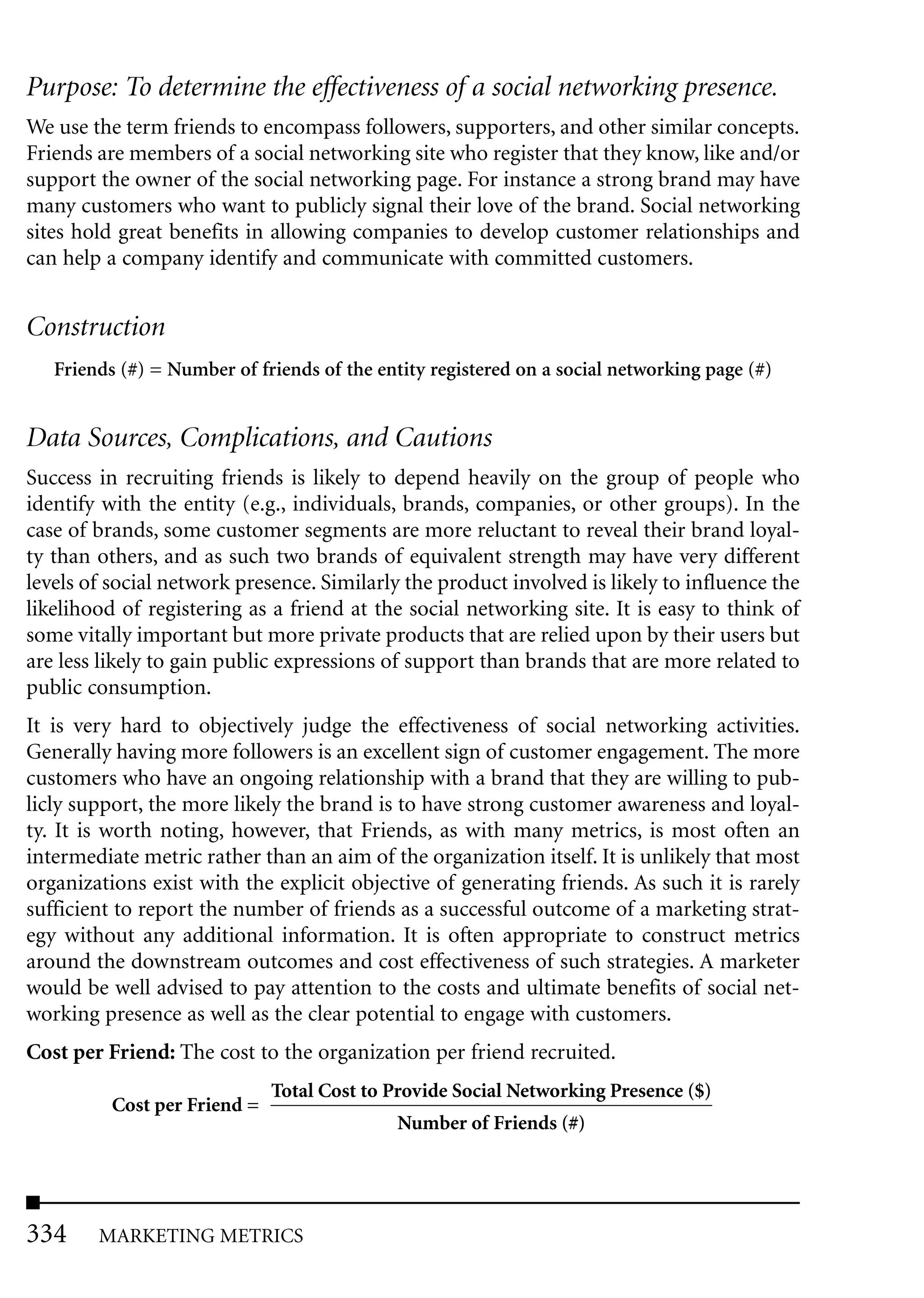 Purpose: To determine the effectiveness of a social networking presence.
We use the term friends to encompass followers, supporters, and other similar concepts.
Friends are members of a social networking site who register that they know, like and/or
support the owner of the social networking page. For instance a strong brand may have
many customers who want to publicly signal their love of the brand. Social networking
sites hold great benefits in allowing companies to develop customer relationships and
can help a company identify and communicate with committed customers.


Construction
   Friends (#) = Number of friends of the entity registered on a social networking page (#)


Data Sources, Complications, and Cautions
Success in recruiting friends is likely to depend heavily on the group of people who
identify with the entity (e.g., individuals, brands, companies, or other groups). In the
case of brands, some customer segments are more reluctant to reveal their brand loyal-
ty than others, and as such two brands of equivalent strength may have very different
levels of social network presence. Similarly the product involved is likely to influence the
likelihood of registering as a friend at the social networking site. It is easy to think of
some vitally important but more private products that are relied upon by their users but
are less likely to gain public expressions of support than brands that are more related to
public consumption.
It is very hard to objectively judge the effectiveness of social networking activities.
Generally having more followers is an excellent sign of customer engagement. The more
customers who have an ongoing relationship with a brand that they are willing to pub-
licly support, the more likely the brand is to have strong customer awareness and loyal-
ty. It is worth noting, however, that Friends, as with many metrics, is most often an
intermediate metric rather than an aim of the organization itself. It is unlikely that most
organizations exist with the explicit objective of generating friends. As such it is rarely
sufficient to report the number of friends as a successful outcome of a marketing strat-
egy without any additional information. It is often appropriate to construct metrics
around the downstream outcomes and cost effectiveness of such strategies. A marketer
would be well advised to pay attention to the costs and ultimate benefits of social net-
working presence as well as the clear potential to engage with customers.
Cost per Friend: The cost to the organization per friend recruited.
                              Total Cost to Provide Social Networking Presence ($)
          Cost per Friend =
                                             Number of Friends (#)




334     MARKETING METRICS
 