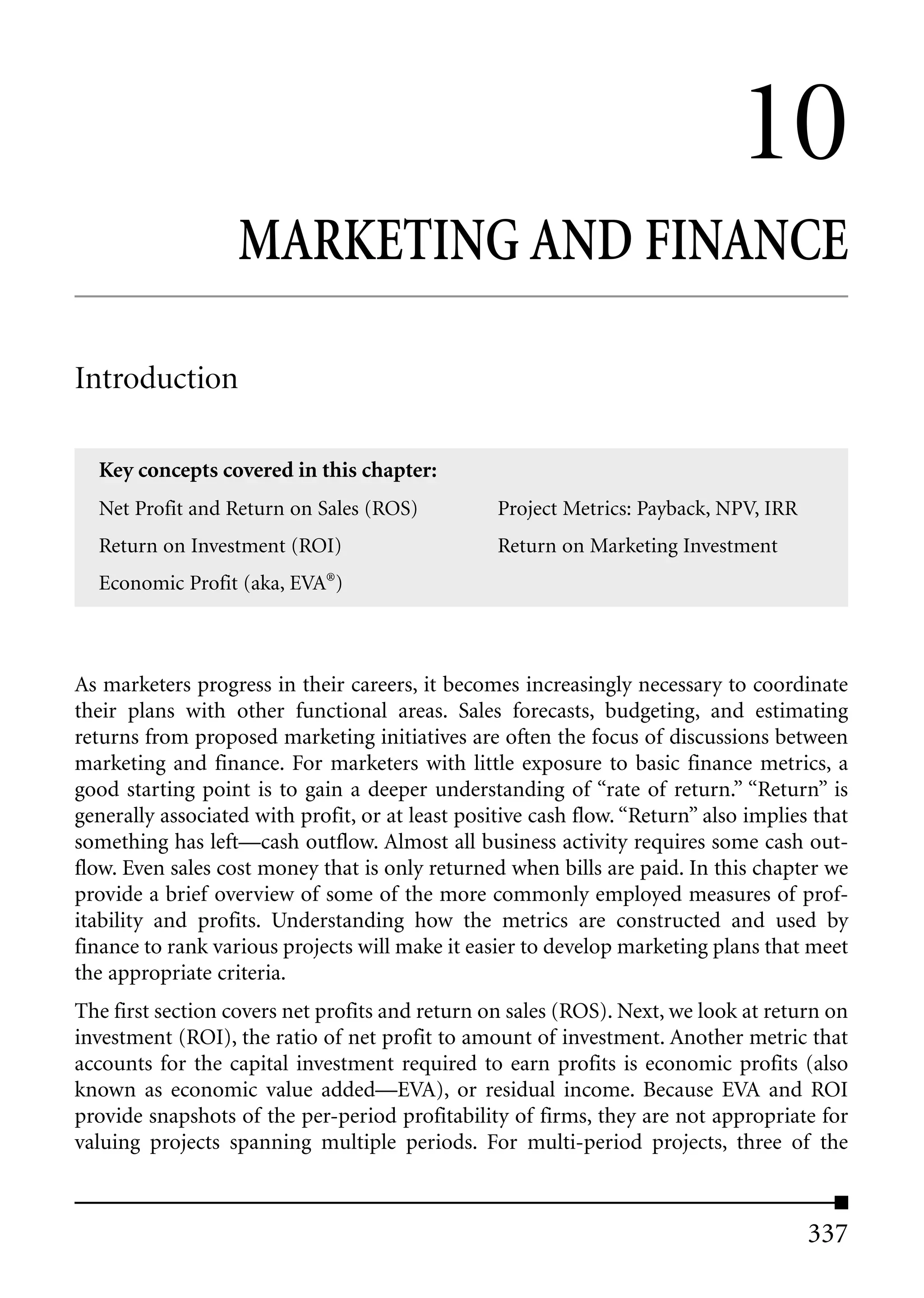 10
                   MARKETING AND FINANCE

Introduction

  Key concepts covered in this chapter:
  Net Profit and Return on Sales (ROS)            Project Metrics: Payback, NPV, IRR
  Return on Investment (ROI)                      Return on Marketing Investment
  Economic Profit (aka, EVA®)



As marketers progress in their careers, it becomes increasingly necessary to coordinate
their plans with other functional areas. Sales forecasts, budgeting, and estimating
returns from proposed marketing initiatives are often the focus of discussions between
marketing and finance. For marketers with little exposure to basic finance metrics, a
good starting point is to gain a deeper understanding of “rate of return.” “Return” is
generally associated with profit, or at least positive cash flow. “Return” also implies that
something has left—cash outflow. Almost all business activity requires some cash out-
flow. Even sales cost money that is only returned when bills are paid. In this chapter we
provide a brief overview of some of the more commonly employed measures of prof-
itability and profits. Understanding how the metrics are constructed and used by
finance to rank various projects will make it easier to develop marketing plans that meet
the appropriate criteria.
The first section covers net profits and return on sales (ROS). Next, we look at return on
investment (ROI), the ratio of net profit to amount of investment. Another metric that
accounts for the capital investment required to earn profits is economic profits (also
known as economic value added—EVA), or residual income. Because EVA and ROI
provide snapshots of the per-period profitability of firms, they are not appropriate for
valuing projects spanning multiple periods. For multi-period projects, three of the



                                                                                       337
 