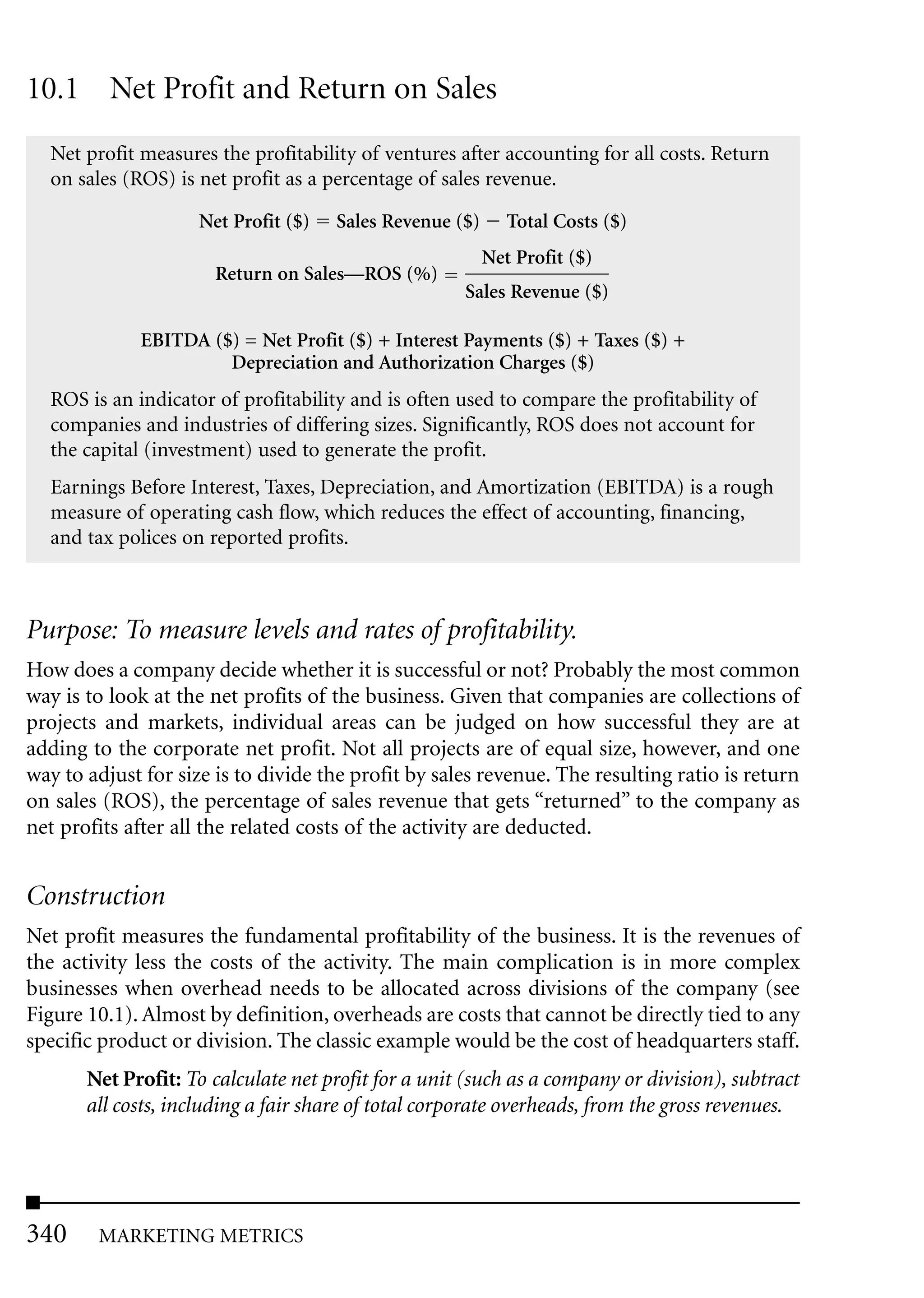 10.1 Net Profit and Return on Sales
  Net profit measures the profitability of ventures after accounting for all costs. Return
  on sales (ROS) is net profit as a percentage of sales revenue.

                    Net Profit ($)   Sales Revenue ($)      Total Costs ($)
                                                         Net Profit ($)
                      Return on Sales—ROS (%)
                                                     Sales Revenue ($)

             EBITDA ($) = Net Profit ($) + Interest Payments ($) + Taxes ($) +
                      Depreciation and Authorization Charges ($)
  ROS is an indicator of profitability and is often used to compare the profitability of
  companies and industries of differing sizes. Significantly, ROS does not account for
  the capital (investment) used to generate the profit.
  Earnings Before Interest, Taxes, Depreciation, and Amortization (EBITDA) is a rough
  measure of operating cash flow, which reduces the effect of accounting, financing,
  and tax polices on reported profits.



Purpose: To measure levels and rates of profitability.
How does a company decide whether it is successful or not? Probably the most common
way is to look at the net profits of the business. Given that companies are collections of
projects and markets, individual areas can be judged on how successful they are at
adding to the corporate net profit. Not all projects are of equal size, however, and one
way to adjust for size is to divide the profit by sales revenue. The resulting ratio is return
on sales (ROS), the percentage of sales revenue that gets “returned” to the company as
net profits after all the related costs of the activity are deducted.


Construction
Net profit measures the fundamental profitability of the business. It is the revenues of
the activity less the costs of the activity. The main complication is in more complex
businesses when overhead needs to be allocated across divisions of the company (see
Figure 10.1). Almost by definition, overheads are costs that cannot be directly tied to any
specific product or division. The classic example would be the cost of headquarters staff.
       Net Profit: To calculate net profit for a unit (such as a company or division), subtract
       all costs, including a fair share of total corporate overheads, from the gross revenues.




340     MARKETING METRICS
 