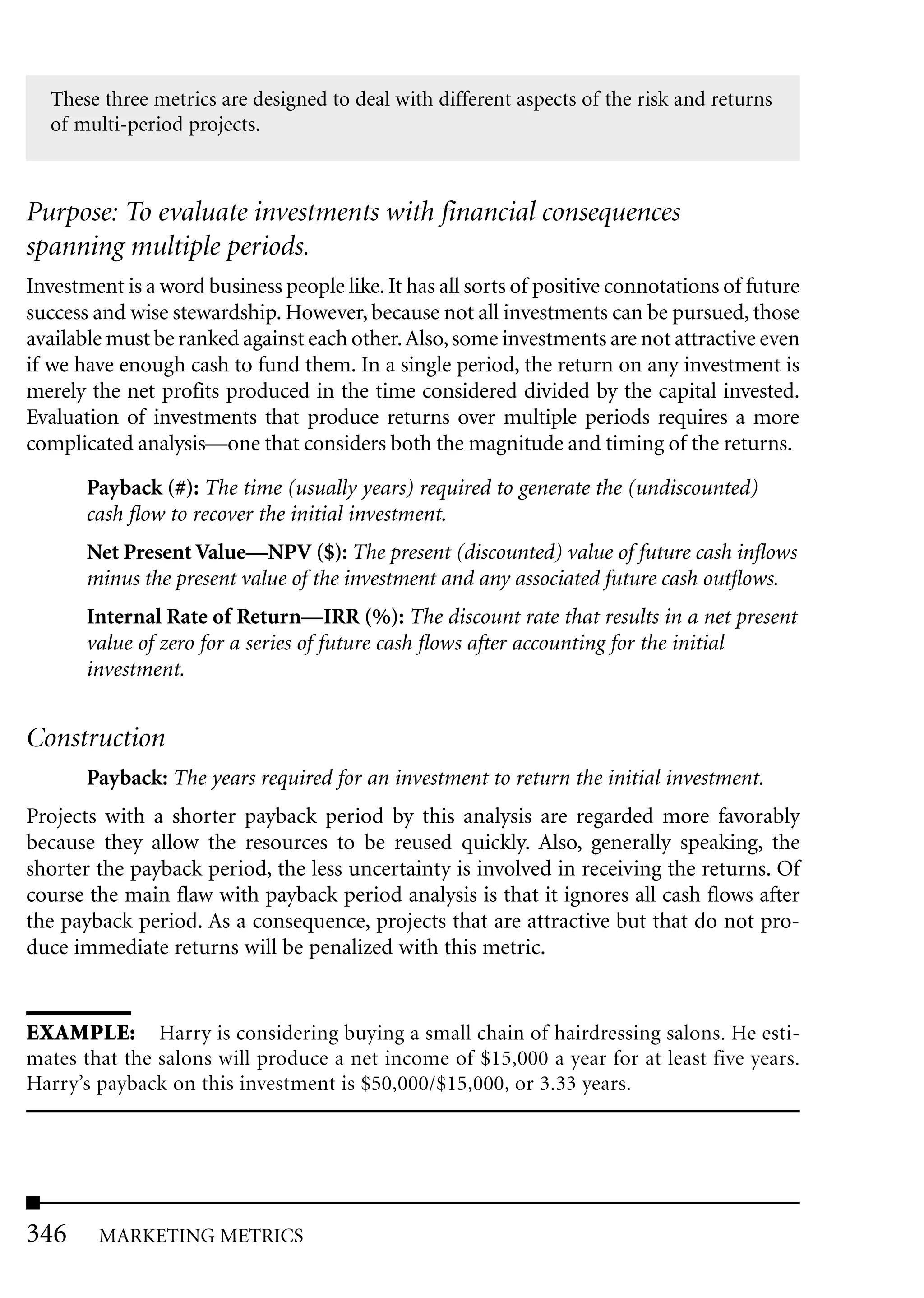These three metrics are designed to deal with different aspects of the risk and returns
  of multi-period projects.



Purpose: To evaluate investments with financial consequences
spanning multiple periods.
Investment is a word business people like. It has all sorts of positive connotations of future
success and wise stewardship. However, because not all investments can be pursued, those
available must be ranked against each other. Also, some investments are not attractive even
if we have enough cash to fund them. In a single period, the return on any investment is
merely the net profits produced in the time considered divided by the capital invested.
Evaluation of investments that produce returns over multiple periods requires a more
complicated analysis—one that considers both the magnitude and timing of the returns.

       Payback (#): The time (usually years) required to generate the (undiscounted)
       cash flow to recover the initial investment.
       Net Present Value—NPV ($): The present (discounted) value of future cash inflows
       minus the present value of the investment and any associated future cash outflows.
       Internal Rate of Return—IRR (%): The discount rate that results in a net present
       value of zero for a series of future cash flows after accounting for the initial
       investment.


Construction
       Payback: The years required for an investment to return the initial investment.
Projects with a shorter payback period by this analysis are regarded more favorably
because they allow the resources to be reused quickly. Also, generally speaking, the
shorter the payback period, the less uncertainty is involved in receiving the returns. Of
course the main flaw with payback period analysis is that it ignores all cash flows after
the payback period. As a consequence, projects that are attractive but that do not pro-
duce immediate returns will be penalized with this metric.


EXAMPLE: Harry is considering buying a small chain of hairdressing salons. He esti-
mates that the salons will produce a net income of $15,000 a year for at least five years.
Harry’s payback on this investment is $50,000/$15,000, or 3.33 years.




346     MARKETING METRICS
 