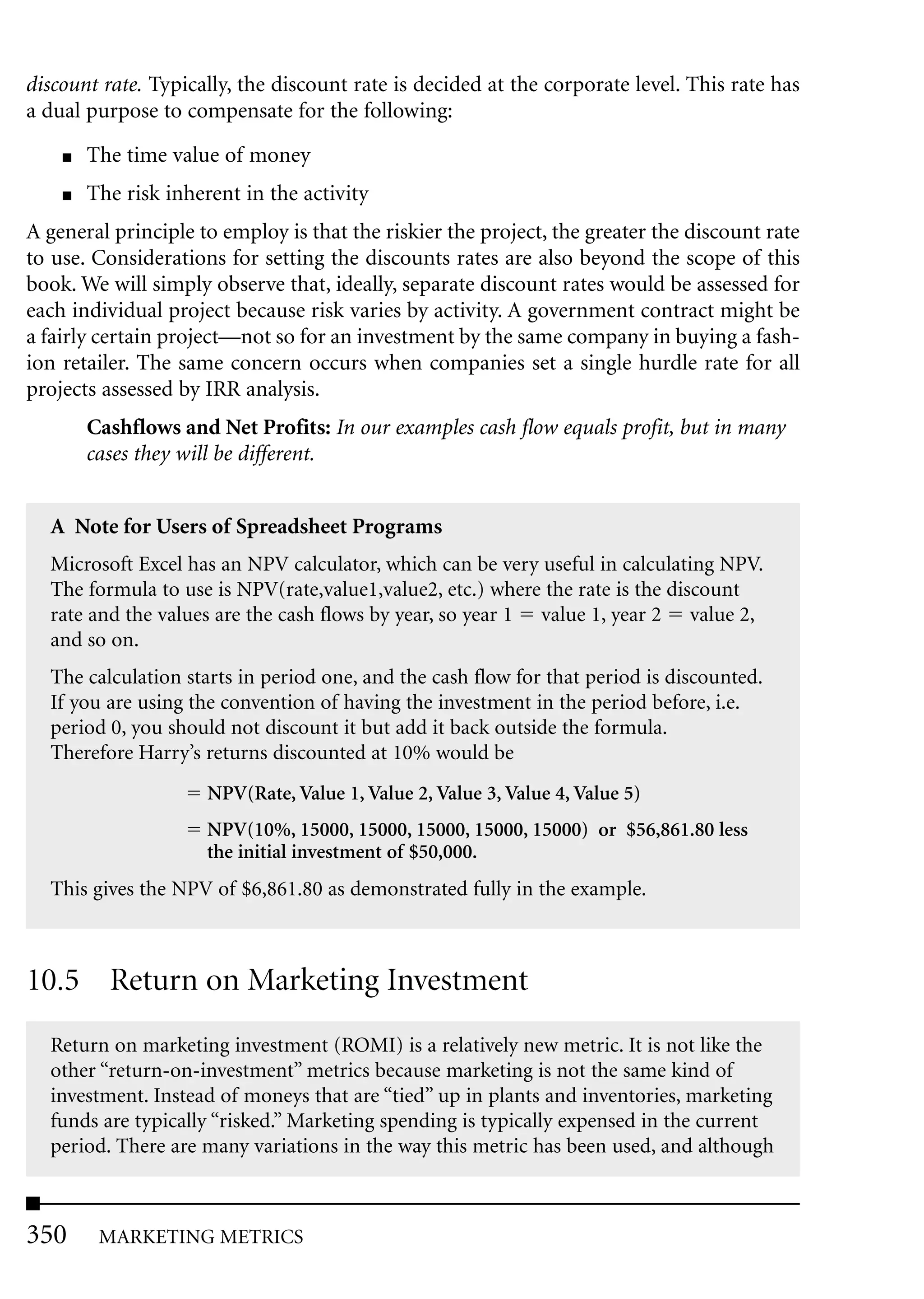 discount rate. Typically, the discount rate is decided at the corporate level. This rate has
a dual purpose to compensate for the following:
    ■   The time value of money
    ■   The risk inherent in the activity
A general principle to employ is that the riskier the project, the greater the discount rate
to use. Considerations for setting the discounts rates are also beyond the scope of this
book. We will simply observe that, ideally, separate discount rates would be assessed for
each individual project because risk varies by activity. A government contract might be
a fairly certain project—not so for an investment by the same company in buying a fash-
ion retailer. The same concern occurs when companies set a single hurdle rate for all
projects assessed by IRR analysis.
        Cashflows and Net Profits: In our examples cash flow equals profit, but in many
        cases they will be different.


  A Note for Users of Spreadsheet Programs
  Microsoft Excel has an NPV calculator, which can be very useful in calculating NPV.
  The formula to use is NPV(rate,value1,value2, etc.) where the rate is the discount
  rate and the values are the cash flows by year, so year 1 value 1, year 2 value 2,
  and so on.
  The calculation starts in period one, and the cash flow for that period is discounted.
  If you are using the convention of having the investment in the period before, i.e.
  period 0, you should not discount it but add it back outside the formula.
  Therefore Harry’s returns discounted at 10% would be
                      NPV(Rate, Value 1, Value 2, Value 3, Value 4, Value 5)
                      NPV(10%, 15000, 15000, 15000, 15000, 15000) or $56,861.80 less
                      the initial investment of $50,000.
  This gives the NPV of $6,861.80 as demonstrated fully in the example.



10.5 Return on Marketing Investment
  Return on marketing investment (ROMI) is a relatively new metric. It is not like the
  other “return-on-investment” metrics because marketing is not the same kind of
  investment. Instead of moneys that are “tied” up in plants and inventories, marketing
  funds are typically “risked.” Marketing spending is typically expensed in the current
  period. There are many variations in the way this metric has been used, and although



350      MARKETING METRICS
 