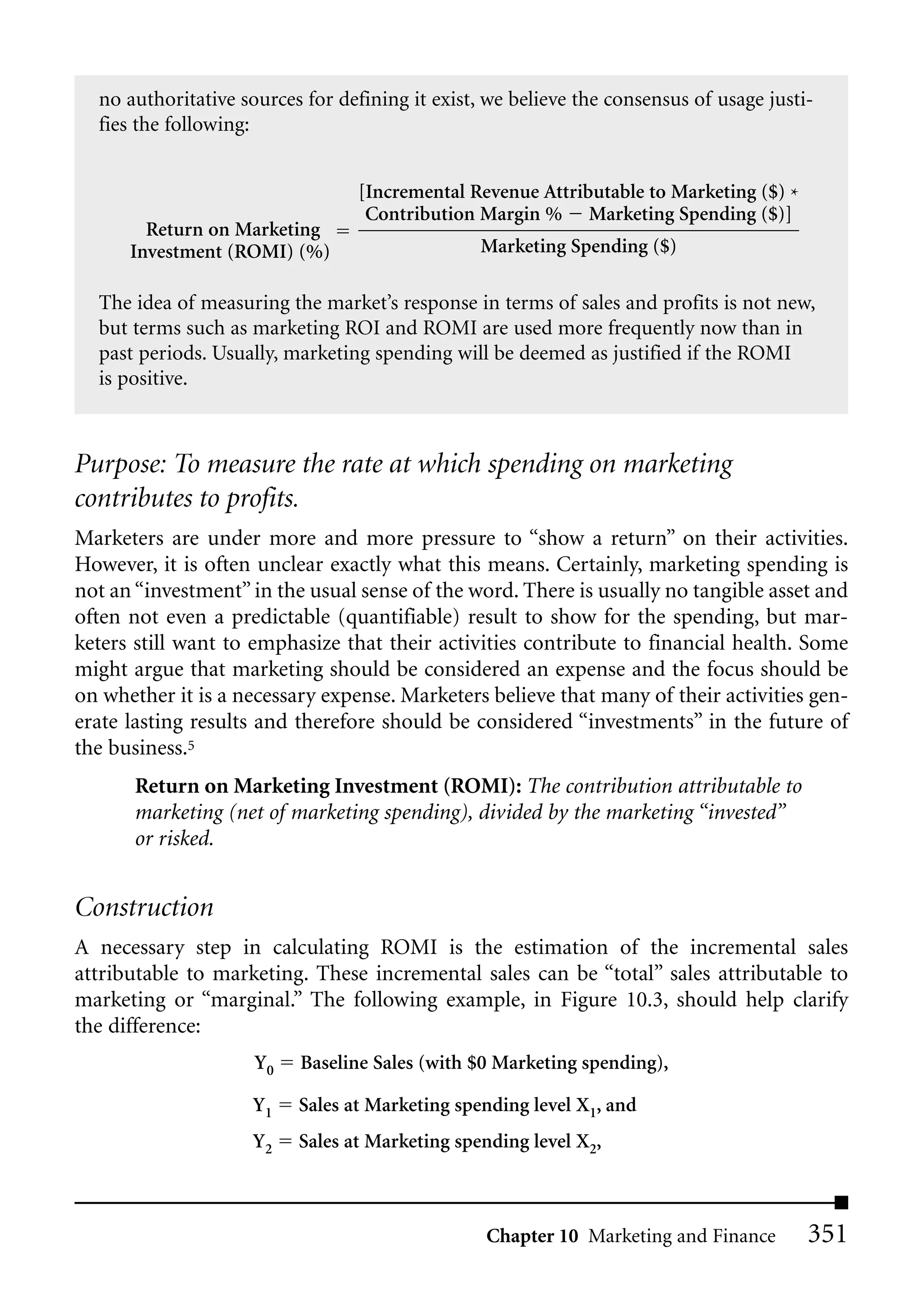 no authoritative sources for defining it exist, we believe the consensus of usage justi-
  fies the following:


                                 [Incremental Revenue Attributable to Marketing ($) *
                                  Contribution Margin % Marketing Spending ($)]
        Return on Marketing
      Investment (ROMI) (%)                      Marketing Spending ($)

  The idea of measuring the market’s response in terms of sales and profits is not new,
  but terms such as marketing ROI and ROMI are used more frequently now than in
  past periods. Usually, marketing spending will be deemed as justified if the ROMI
  is positive.



Purpose: To measure the rate at which spending on marketing
contributes to profits.
Marketers are under more and more pressure to “show a return” on their activities.
However, it is often unclear exactly what this means. Certainly, marketing spending is
not an “investment” in the usual sense of the word. There is usually no tangible asset and
often not even a predictable (quantifiable) result to show for the spending, but mar-
keters still want to emphasize that their activities contribute to financial health. Some
might argue that marketing should be considered an expense and the focus should be
on whether it is a necessary expense. Marketers believe that many of their activities gen-
erate lasting results and therefore should be considered “investments” in the future of
the business.5
       Return on Marketing Investment (ROMI): The contribution attributable to
       marketing (net of marketing spending), divided by the marketing “invested”
       or risked.


Construction
A necessary step in calculating ROMI is the estimation of the incremental sales
attributable to marketing. These incremental sales can be “total” sales attributable to
marketing or “marginal.” The following example, in Figure 10.3, should help clarify
the difference:
                     Y0   Baseline Sales (with $0 Marketing spending),

                    Y1    Sales at Marketing spending level X1, and
                    Y2    Sales at Marketing spending level X2,



                                                 Chapter 10 Marketing and Finance        351
 