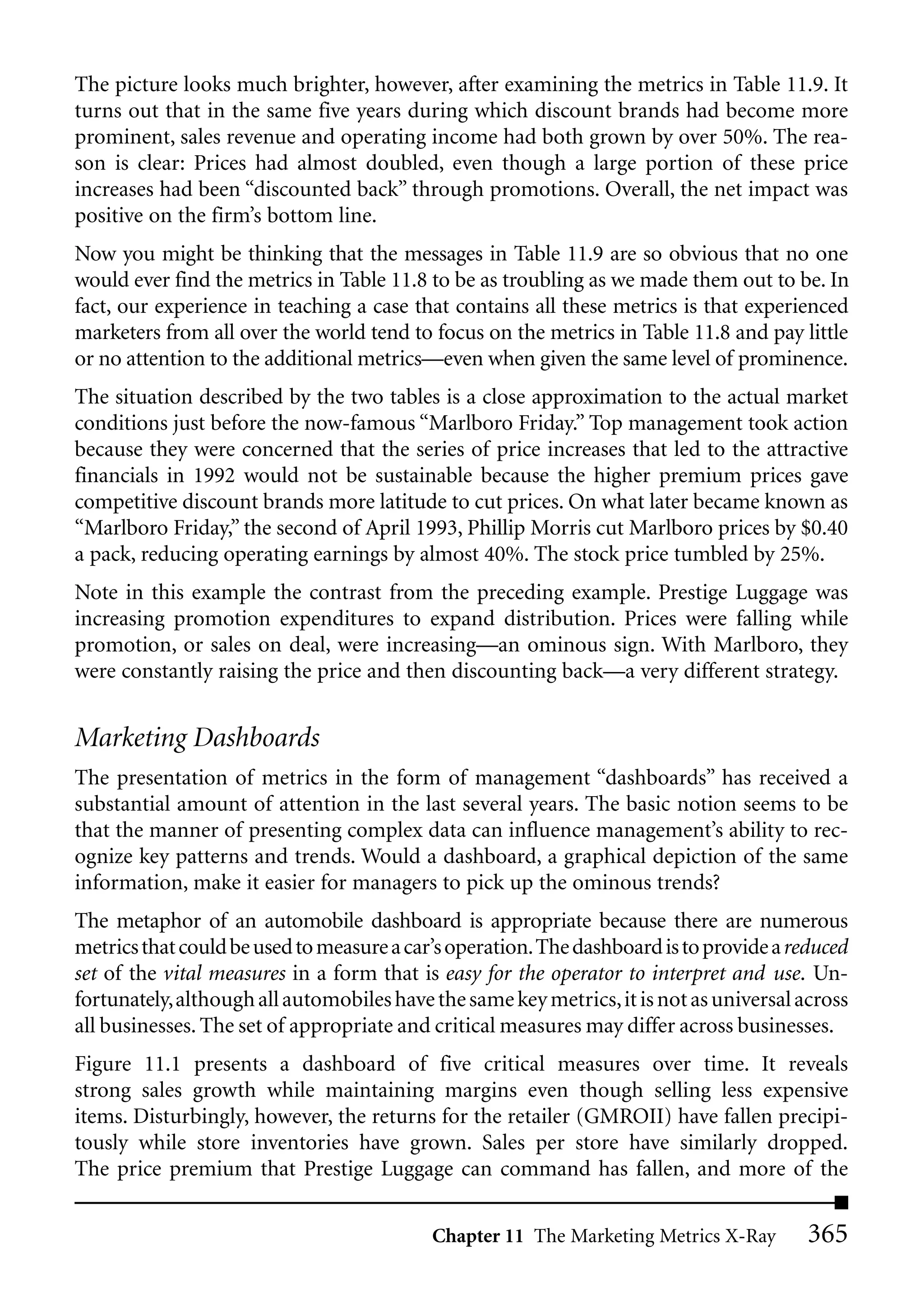 The picture looks much brighter, however, after examining the metrics in Table 11.9. It
turns out that in the same five years during which discount brands had become more
prominent, sales revenue and operating income had both grown by over 50%. The rea-
son is clear: Prices had almost doubled, even though a large portion of these price
increases had been “discounted back” through promotions. Overall, the net impact was
positive on the firm’s bottom line.
Now you might be thinking that the messages in Table 11.9 are so obvious that no one
would ever find the metrics in Table 11.8 to be as troubling as we made them out to be. In
fact, our experience in teaching a case that contains all these metrics is that experienced
marketers from all over the world tend to focus on the metrics in Table 11.8 and pay little
or no attention to the additional metrics—even when given the same level of prominence.
The situation described by the two tables is a close approximation to the actual market
conditions just before the now-famous “Marlboro Friday.” Top management took action
because they were concerned that the series of price increases that led to the attractive
financials in 1992 would not be sustainable because the higher premium prices gave
competitive discount brands more latitude to cut prices. On what later became known as
“Marlboro Friday,” the second of April 1993, Phillip Morris cut Marlboro prices by $0.40
a pack, reducing operating earnings by almost 40%. The stock price tumbled by 25%.
Note in this example the contrast from the preceding example. Prestige Luggage was
increasing promotion expenditures to expand distribution. Prices were falling while
promotion, or sales on deal, were increasing—an ominous sign. With Marlboro, they
were constantly raising the price and then discounting back—a very different strategy.


Marketing Dashboards
The presentation of metrics in the form of management “dashboards” has received a
substantial amount of attention in the last several years. The basic notion seems to be
that the manner of presenting complex data can influence management’s ability to rec-
ognize key patterns and trends. Would a dashboard, a graphical depiction of the same
information, make it easier for managers to pick up the ominous trends?
The metaphor of an automobile dashboard is appropriate because there are numerous
metrics that could be used to measure a car’s operation.The dashboard is to provide a reduced
set of the vital measures in a form that is easy for the operator to interpret and use. Un-
fortunately,although all automobiles have the same key metrics, it is not as universal across
all businesses. The set of appropriate and critical measures may differ across businesses.
Figure 11.1 presents a dashboard of five critical measures over time. It reveals
strong sales growth while maintaining margins even though selling less expensive
items. Disturbingly, however, the returns for the retailer (GMROII) have fallen precipi-
tously while store inventories have grown. Sales per store have similarly dropped.
The price premium that Prestige Luggage can command has fallen, and more of the


                                          Chapter 11 The Marketing Metrics X-Ray        365
 