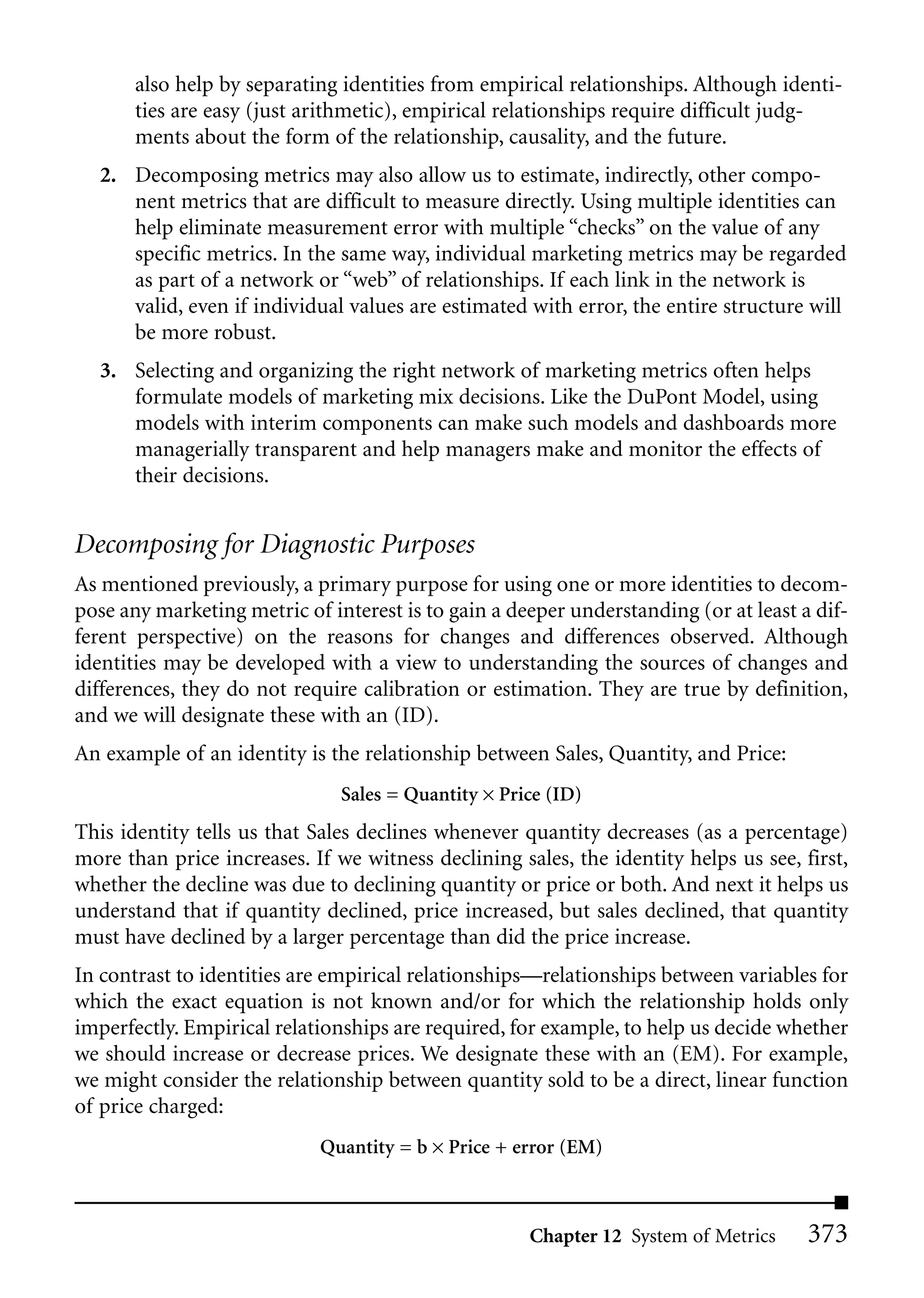 also help by separating identities from empirical relationships. Although identi-
       ties are easy (just arithmetic), empirical relationships require difficult judg-
       ments about the form of the relationship, causality, and the future.
  2. Decomposing metrics may also allow us to estimate, indirectly, other compo-
     nent metrics that are difficult to measure directly. Using multiple identities can
     help eliminate measurement error with multiple “checks” on the value of any
     specific metrics. In the same way, individual marketing metrics may be regarded
     as part of a network or “web” of relationships. If each link in the network is
     valid, even if individual values are estimated with error, the entire structure will
     be more robust.
  3. Selecting and organizing the right network of marketing metrics often helps
     formulate models of marketing mix decisions. Like the DuPont Model, using
     models with interim components can make such models and dashboards more
     managerially transparent and help managers make and monitor the effects of
     their decisions.


Decomposing for Diagnostic Purposes
As mentioned previously, a primary purpose for using one or more identities to decom-
pose any marketing metric of interest is to gain a deeper understanding (or at least a dif-
ferent perspective) on the reasons for changes and differences observed. Although
identities may be developed with a view to understanding the sources of changes and
differences, they do not require calibration or estimation. They are true by definition,
and we will designate these with an (ID).
An example of an identity is the relationship between Sales, Quantity, and Price:
                               Sales = Quantity × Price (ID)
This identity tells us that Sales declines whenever quantity decreases (as a percentage)
more than price increases. If we witness declining sales, the identity helps us see, first,
whether the decline was due to declining quantity or price or both. And next it helps us
understand that if quantity declined, price increased, but sales declined, that quantity
must have declined by a larger percentage than did the price increase.
In contrast to identities are empirical relationships—relationships between variables for
which the exact equation is not known and/or for which the relationship holds only
imperfectly. Empirical relationships are required, for example, to help us decide whether
we should increase or decrease prices. We designate these with an (EM). For example,
we might consider the relationship between quantity sold to be a direct, linear function
of price charged:
                            Quantity = b × Price + error (EM)



                                                     Chapter 12 System of Metrics     373
 