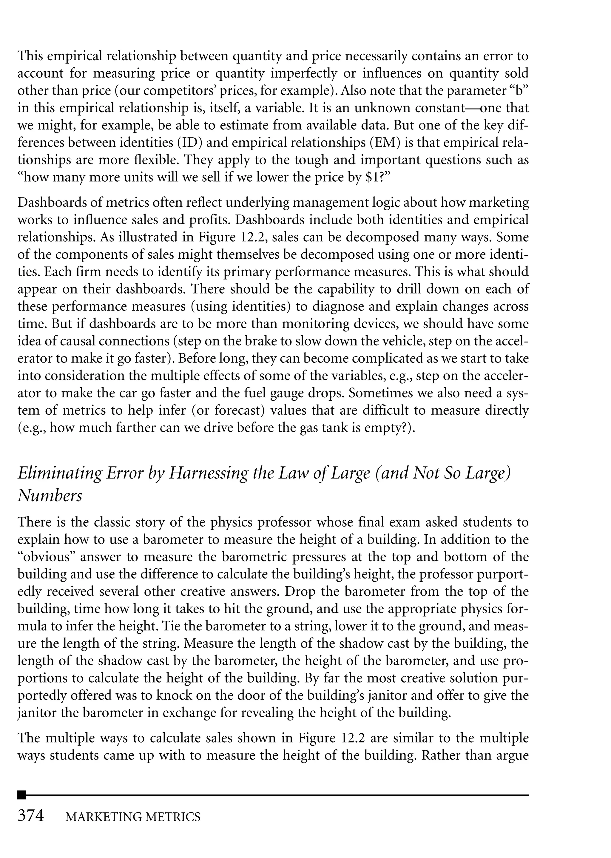 This empirical relationship between quantity and price necessarily contains an error to
account for measuring price or quantity imperfectly or influences on quantity sold
other than price (our competitors’ prices, for example). Also note that the parameter “b”
in this empirical relationship is, itself, a variable. It is an unknown constant—one that
we might, for example, be able to estimate from available data. But one of the key dif-
ferences between identities (ID) and empirical relationships (EM) is that empirical rela-
tionships are more flexible. They apply to the tough and important questions such as
“how many more units will we sell if we lower the price by $1?”
Dashboards of metrics often reflect underlying management logic about how marketing
works to influence sales and profits. Dashboards include both identities and empirical
relationships. As illustrated in Figure 12.2, sales can be decomposed many ways. Some
of the components of sales might themselves be decomposed using one or more identi-
ties. Each firm needs to identify its primary performance measures. This is what should
appear on their dashboards. There should be the capability to drill down on each of
these performance measures (using identities) to diagnose and explain changes across
time. But if dashboards are to be more than monitoring devices, we should have some
idea of causal connections (step on the brake to slow down the vehicle, step on the accel-
erator to make it go faster). Before long, they can become complicated as we start to take
into consideration the multiple effects of some of the variables, e.g., step on the acceler-
ator to make the car go faster and the fuel gauge drops. Sometimes we also need a sys-
tem of metrics to help infer (or forecast) values that are difficult to measure directly
(e.g., how much farther can we drive before the gas tank is empty?).


Eliminating Error by Harnessing the Law of Large (and Not So Large)
Numbers
There is the classic story of the physics professor whose final exam asked students to
explain how to use a barometer to measure the height of a building. In addition to the
“obvious” answer to measure the barometric pressures at the top and bottom of the
building and use the difference to calculate the building’s height, the professor purport-
edly received several other creative answers. Drop the barometer from the top of the
building, time how long it takes to hit the ground, and use the appropriate physics for-
mula to infer the height. Tie the barometer to a string, lower it to the ground, and meas-
ure the length of the string. Measure the length of the shadow cast by the building, the
length of the shadow cast by the barometer, the height of the barometer, and use pro-
portions to calculate the height of the building. By far the most creative solution pur-
portedly offered was to knock on the door of the building’s janitor and offer to give the
janitor the barometer in exchange for revealing the height of the building.
The multiple ways to calculate sales shown in Figure 12.2 are similar to the multiple
ways students came up with to measure the height of the building. Rather than argue



374     MARKETING METRICS
 